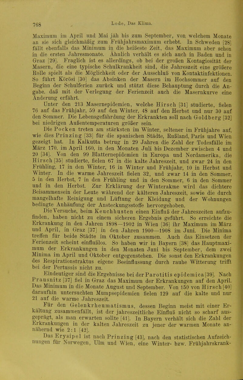 Maximum im April und Mai jäh bis zum September, von. welchem Monate an sie sich gieichmäßig zum Frühjahrsraaximum erhebt. In Schweden [28] fällt ebenfalls das Minimum in die heißeste Zeit, das Maximum aber schon in die ersten Jahresmonate. Ähnlich verhält es sich auch in Baden und in Graz [29]. Fraglich ist es allerdings, ob bei der großen Kontagiosität der Masern, die eine typische Schulkrankheit sind, die Jahreszeit eine größere Rolle spielt als die Möglichkeit oder der Ausschluß von Kontaktinfektionen. So führt Körösi [30] das Absinken der Masern im Hochsommer auf den Beginn der Schulferien zurück und stützt diese Behauptung durch die An- gabe, daß mit der Verlegung der Ferienzeit auch die Masernkurve eine Änderung erfährt. Unter den 213 Masernepidemien, welche Hirsch [31] studierte, fielen 76 auf das Frühjahr, 59 auf den Winter, 48 auf den Herbst und nur 30 auf den Sommer. Die Lebensgefährdung der Erkrankten soll nach Goldberg [32] bei niedrigen Außentemperaturen größer sein. Die Pocken treten am stärksten im Winter, seltener im Frühjahre auf, wie dies Prinzing [33] für die spanischen Städte, Rußland. Paris und Wien gezeigt hat. In Kalkutta betrug in 29 Jahren die Zahl der Todesfälle im März 170. im April 160, in den Monaten Juli bis Dezember zwischen 4 und 20 [34]. Von den 99 Blatternepidemien in Europa und Nordamerika, die Hirsch [35] studierte, fielen 67 in die kalte Jahreszeit, und zwar 24 in den Frühling, 17 in den Winter, 16 in Winter und Frühjahr, 10 in Herbst und Winter. In die warme Jahreszeit fielen 32, und zwar 14 in den Sommer, 5 in den Herbst, 7 in den Frühling und in den Sommer, 6 in den Sommer und in den Herbst. Zur Erklärung der Winterakme wird das dichtere Beisammensein der Leute während der kälteren Jahreszeit, sowie die durch mangelhafte Reinigung und Lüftung der Kleidung und der Wohnungen bedingte Anhäufung der Ansteckungsstoffe hervorgehoben. Die Versuche, beim Keuchhusten einen Einfluß der Jahreszeiten aufzu- finden, haben nicht zu einem sicheren Ergebnis geführt. So erreichte die Erkrankung in den Jahren 1898-1902 in Wien [36] ihr Maximum im März und April, in Graz [37] in den Jahren 1900—1908 im Juni. Die Minima treffen für beide Städte im Oktober zusammen. Auch das Einsetzen der Ferienzeit scheint einflußlos. So haben wir in Bayern [38] das Hauptmaxi- mum der Erkrankungen in den Monaten Juni bis September, dem zwei Minima im April und Oktober entgegenstehen. Die sonst den Erkrankungen des Respirationstraktus eigene Beeinflussung durch rauhe Witterung trifft bei der Pertussis nicht zu. Eindeutiger sind die Ergebnisse bei der Parotitis epidemica [39]. Nach Prausnitz [37] fiel in Graz das Maximum der Erkrankungen auf den April. Das Minimum in die Monate August und September. Von 150 von Hirsch [40] daraufhin untersuchten Mumpsepidemien fielen 129 auf die kalte und nur 21 auf die warme Jahreszeit. Für den Gelenkrheumatismus, dessen Beginn meist mit einer Er- kältung zusammenfällt, ist der jahreszeitliche Einfluß nicht so scharf aus- geprägt, als man erwarten sollte [41]. In Bayern verhält sich die Zahl der Erkrankungen in der kalten Jahreszeit zu jener der warmen Monate an- nähernd wie 2:1 [42]. Das Erysipel ist nach Prinzing [43], nach den statistischen Aufzeich- nungen für Norwegen, Ulm und Wien, eine Winter- bzw. Frühjahrskrank-