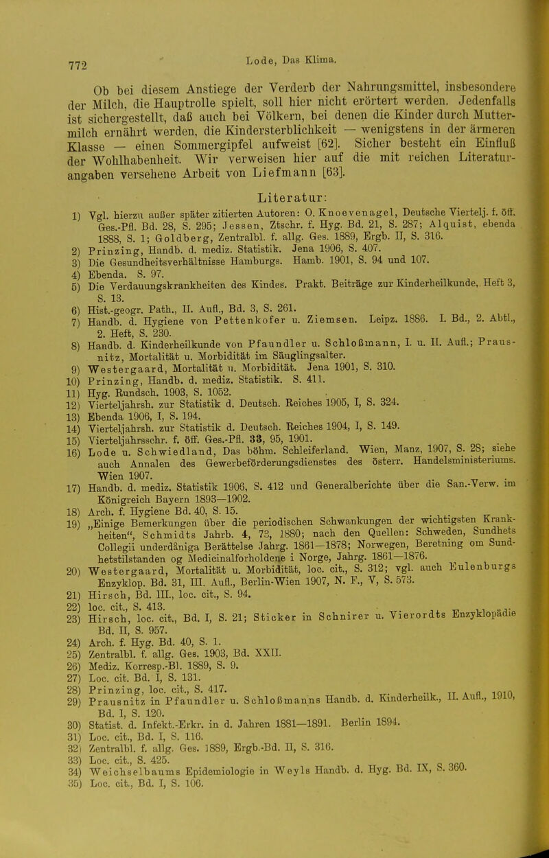 Ob bei diesem Anstiege der Verderb der Nahrungsmittel, insbesondere der Milch, die Hauptrolle spielt, soll hier nicht erörtert werden. Jedenfalls ist sichergestellt, daß auch bei Völkern, bei denen die Kinder durch Mutter- milch ernährt werden, die Kindersterblichkeit — wenigstens in der ärmeren Klasse — einen Sommergipfel aufweist [62]. Sicher besteht ein Einfluß der Wohlhabenheit. Wir verweisen hier auf die mit reichen Literatur- angaben versehene Arbeit von Lief mann [63]. Literatur: 1) Vgl. hierzu außer später zitierten Autoren: 0. Knoevenagel, Deutsche Viertelj. f. öff. Ges-Pfl. Bd. 28, S. 295; Jessen, Ztsohr. f. Hyg. Bd. 21, S. 287; Alquist, ebenda 1888, S. 1; Goldberg, Zentralbl. f. allg. Ges. 1889, Ergb. II, S. 316. 2) Prinzing, Handb. d. mediz. Statistik. Jena 1906, S. 407. 3) Die Gesundheitsverhältnisse Hamburgs. Hamb. 1901, S. 94 und 107. 4) Ebenda. S. 97. . ^ tt r o 5) Die Verdauungskrankheiten des Kindes. Prakt. Beiträge zur Kinderheilkunde,. Heft 3, S. 13. 6) Hist.-geogr. Path., IL Aufl., Bd. 3, S. 261. 7) Handb. d. Hygiene von Pettenkofer u. Ziemsen. Leipz. 1886. I. Bd., 2. Abtl., 2. Heft, S. 230. 8) Handb. d. Kinderheilkunde von Pfaundler u. Schloßmann, I. u. II. Aufl.; Praus- nitz, Mortalität u. Morbidität im Säuglingsalter. 9) Westergaard, Mortalität u. Morbidität. Jena 1901, S. 310. 10) Prinzing, Handb. d. mediz. Statistik. S. 411. 11) Hyg. Rundsch. 1903, S. 1052. 12) Vierteljahrsh. zur Statistik d. Deutsch. Reiches 1905, I, S. 324. 13) Ebenda 1906, I, S. 194. 14) Vierteljahrsh. zur Statistik d. Deutsch. Reiches 1904, I, S. 149. 15) Vierteljahrsschr. f. öff. Ges.-Pfl. 33, 95, 1901. . 16) Lode u. Schwiedland, Das böhm. Schleiferland. Wien, Manz, 1907, S. 28; siehe auch Annalen des Gewerbeförderungsdienstes des österr. Handelsministeriums. Wien 1907. o tt 17) Handb. d. mediz. Statistik 1906, S. 412 und Generalberiohte über die San.-Verw. im Königreich Bayern 1893—1902. 18) Arch. f. Hygiene Bd. 40, S. 15. . . ir i 19) Einige Bemerkungen über die periodischen Schwankungen der wichtigsten üranü- heiten, Schmidts Jahrb. 4, 73, 1880; nach den Quellen: Schweden, Sundhets CoUegii underdäniga Berättelse Jahrg. 1861-1878; Norwegen, Beretning cm Sund- hetstilstanden og Medicinalforholde^e i Norge, Jahrg. 1861—1876. 20) Westergaard, Mortalität u. Morbidität, loc. cit., S. 312; vgl. auch Eulenburgs Enzyklop. Bd. 31, HI. Aufl., Berlin-Wien 1907, N. F., V, S. 578. 21) Hirsch, Bd. III., loc. cit., S. 94. 22) loc. cit., S. 413. • ^. w -a: 23) Hirsch, loc. cit., Bd. I, S. 21; Sticker in Schnirer u. Vierordts Enzyklopädie Bd. II, S. 957. 24) Arch. f. Hyg. Bd. 40, S. 1. 25) Zentralbl. f. allg. Ges. 1903, Bd. XXII. 26) Mediz. Korresp.-Bl. 1889, S. 9. 27) Loc. cit. Bd. I, S. 131. 28) Prinzing, loc. cit., S. 417. , , -n tt a n loif» 29) Prausnitz in Pfaundler u. Schloßmanns Handb. d. Kinderheilk., 11. Aufl., mo, Bd. I, S. 120. 30) Statist, d. Infekt.-Erkr. in d. Jahren 1881—1891. Berlin 1894. 31) Loc. cit., Bd. I, 8. 116. 32) Zentralbl. f. allg. Ges. 1889, Ergb.-Bd. II, S. 316. 33) Loc. cit., S. 425. -n tv c oRn 34) Weichselbaums Epidemiologie in Weyls Handb. d. Hyg. Bd. IX, b. iW. 35) Loc. cit., Bd. I, S. 106.