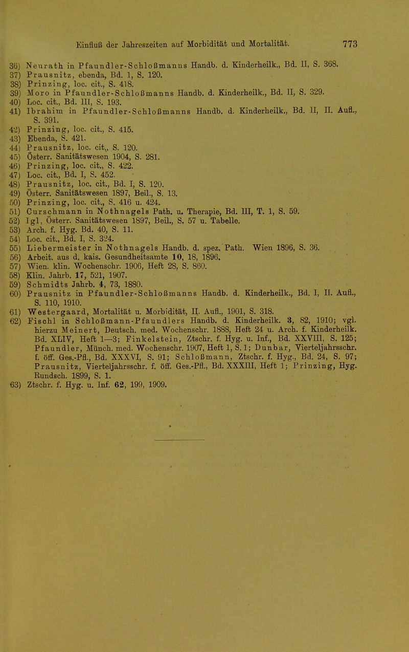 36) Neurath in Pfaundler-Schloßmanns Handb. d. Kinderheilk., Bd. II, S. 368. 87) Prausnitz, ebenda, Bd. 1, S. 120. 38) Prinzing, loc. cit., S. 418. 39) Moro in Pfaundler-Schloßmanns Handb. d. Kinderheilk., Bd. II, S. 329. 40) Loc. cit., Bd. UI, S. 193. 41) Ibrahim in Pfaundler-Schloßmanns Handb. d. Kinderheilk., Bd. II, II. Aufl., S. 391. 4:2) Prinzing, loc. cit., S. 415. 43) Ebenda, S. 421. 44) Prausnitz, loc. cit,, S. 120. 45) Österr. Sanitätswesen 1904, S. 281. 46) Prinzing, loc. cit., S. 422. 47) Loc. cit., Bd. I, S. 452. 48) Prausnitz, loc. cit., Bd. I, S. 120. 49) Österr. Sanitätswesen 1897, Beil., S. 13. .00) Prinzing, loc. cit,, S. 416 u. 424. 51) Curschmann in Nothnagels Path. u. Therapie, Bd. lU, T. 1, S. 59. 52) Igl, Österr. Sanitätswesen 1897, Beil., S. 57 u. Tabelle. 53) Arch. f. Hyg. Bd. 40, S. 11. 54) Loc. cit., Bd. I, S. 324. 55) Liebermeister in Nothnagels Handb. d. spez. Path. Wien 1896, S. 36. 56) Arbeit, aus d. kais. Gesundheitsamte 10, 18, 1896. 57) Wien. klin. Wochenschr. 1906, Heft 28, S. 860, 58) Klin. Jahrb, 17, 521, 1907. 59) Schmidts Jahrb. 4, 73, 1880. 60) Prausnitz in Pfaundler-Schloßmanns Handb. d. Kinderheilk., Bd. I, II. Aufl., S. 110, 1910. 61) Westergaard, Mortalität u. Morbidität, H,. Aufl., 1901, S. 318. 62) Fischl in Schloßmann-Pfaundlers Handb. d. Kinderheilk. 3, 82, 1910; vgl. hierzu Meinert. Deutsch, med. Wochenschr. 1888, Heft 24 u. Arch. f. Kinderheük. Bd. XLIV, Heft 1—3; Finkelstein, Ztschr, f. Hyg. u. Inf., Bd. XXVIH, S. 125; Pfaundler, Münch, med. Wochenschr. 1907, Heft 1, S. 1; Dunbar, Vierteljahrsschr. f. ö£F. Ges.-Pfl., Bd. XXXVI, S, 91; Schloßmann, Ztschr, f. Hyg., Bd. 24, S, 97; Prausnitz, Vierteljahrsschr, f. öfl. Ges.-Pfl., Bd. XXXIII, Heft 1; Prinzing, Hyg. Rundsch. 1899, S. 1. 63) Ztschr. f. Hyg. u. Inf. 62, 199, 1909.