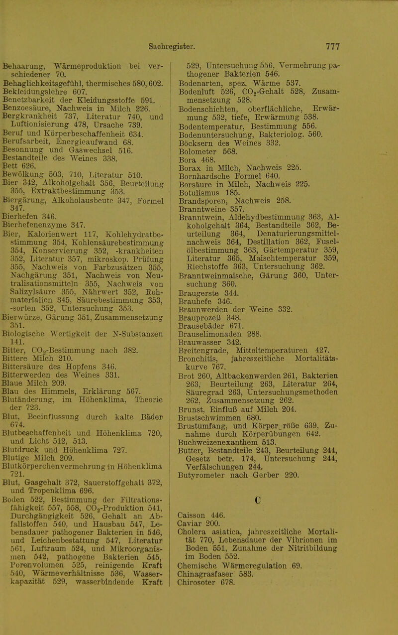 Behaarung, Wärmeproduktion bei ver- schiedener 70. Behaglichkeitsgefühl, thermisches 580,602. Bekleidungslehre 607. Benetzbarkeit der Kleidungsstoffe 591, Benzoesäure, Nachweis in Milch 226. Bergkrankheit 737, Literatur 740, und Luftionisierung 478, Ursache 739. Beruf und Körperbeschaffenheit 634. Berufsarbeit, Energieaufwand 68. Besonnung und Gaswechsel 516. Bestandteile des Weines 338. Bett 626. Bewölkung 503, 710, Literatur 510. Bier 342, Alkoholgehalt 356, Beurteilung 355, Extraktbestimmung 353. Biergärung, Alkoholausbeute 347, Formel 347. Bierhefe-n 346. Bierhefenenzyme 347. Bier, Kalorienwert 117, Kohlehydi-atbe- stimmung 354, Kohlensäurebestimmung 354, Konservierung 352, -krankheiten 352, Literatur 357, mikroskop. Prüfung 3.55, Nachweis von Farbzusätzen 355, Nachgärung 351, Nachweis von Neu- tralisationsmitteln 355, Nachweis von Salizylsäure 355, Nährwert 352, Roh- materialien 345, Säurebestimmung 353, -Sorten 352, Untersuchung 353. Bierwürze, Gärung 351, Zusammensetzung 351. Biologische AVertigkeit der N-Substanzen 141. Bitter, COo-Bestimmung nach 382. Bittere Milch 210. Bittersäure des Hopfens 346. Bitterwerden des Weines 331. Blaue Milch 209. Blau des Himmels, Erklärung 567. Blutänderung, im Höhenklima, Theorie der 723. Blut, Beeinflussung durch kalte Bäder 674. Blutbeschaffenheit und Höhenklima 720, und Licht 512, 513, Blutdruck und Höhenklima 727. Blutige Milch 209. Blutkörperchenvermehrung in Höhenklima 721. Blut, Gasgehalt 372, Sauerstoffgehalt 372, und Tropenklima 696. Boden 522, Bestimmung der Filtrations- fähigkeit 557, 558, COg-Produktion 541, Durchgängigkeit 526, Gehalt an Ab- fallstoffen 540, und Hausbau 547, Le- bensdauer pathogener Bakterien in 546, und Leichenbestattung 547, Literatur 561, Luftraum 524, und Mikroorganis- men 542, pathogene Bakterien 545, Poreinvolumen 525, reinigende Kraft 540, Wärmeverhältnisse 536, Wasser- kapazität 529, wasserbindende Kraft 529, Untersuchung 556, Vermehrung pa- thogener Bakterien 546, Bodenarten, spez, Wärme 537, Bodenluft 526, COg-Gehalt 528, Zusam- mensetzung 528, Bodenschichten, oberflächliche, Erwär- mung 532, tiefe, Erwärmung 538, Bodentemperatur, Bestimmung 556, Bodenuntersuchung, Bakteriolog, 560, Böcksern des Weines 332. Bolometer 568. Bora 468. Borax in Milch, Nachweis 225. Bornhardsche Formel 640. Borsäure in Milch, Nachweis 225, Botulismus 185, Brandsporen, Nachweis 258, Branntweine 357, Branntwein, Aldehydbestimmung 363, Al- koholgehalt 364, Bestandteile 362, Be- urteilung 364, Denaturierungsmittel- nachweis 364, Destillation 362, Fusel- ölbestimmung 363, Gärtemperatur 359, Literatur 365, Maischtemperatur 359, Eiechstoffe 363, Untersuchung 362. Branntweinmaische, Gärung 360, Unter- suchung 360, Braugerste 344, Brauhefe 346, Braunwerden der Weine 332. Brauprozeß 348. Brausebäder 671. Brauselimonaden 288. Brauwasser 342. Breitengrade, Mitteltemperaturen 427. Bronchitis, jahreszeitliche Mortalitäts- kurve 767. Brot 260, Altbackenwerden 261, Bakterien 263, Beurteilung 263, Literatur 204, Säuregrad 263, Untersuchungsmethoden 262, Zusammensetzung 262. Brunst, Einfluß auf Milch 204. Brustschwimmen 680, Brustumfang, und Körper^ röße 639, Zu- nahme durch Körperübungen 642, Buchweizenexanthem 513. Butter, Bestandteile 243, Beurteilung 244, Gesetz betr. 174, Untersuchung 244, Verfälschungen 244. Butyrometer nach Gerber 220. Caisson 446. Caviar 200. Cholera asiatica, jahreszeitliche Mortali- tät 770, Lebensdauer der Vibrionen im Boden 551, Zunahme der Nitritbildung im Boden 552. Chemische Wärmeregulation 69. Chinagrasfaser 583. Chirosoter 678.