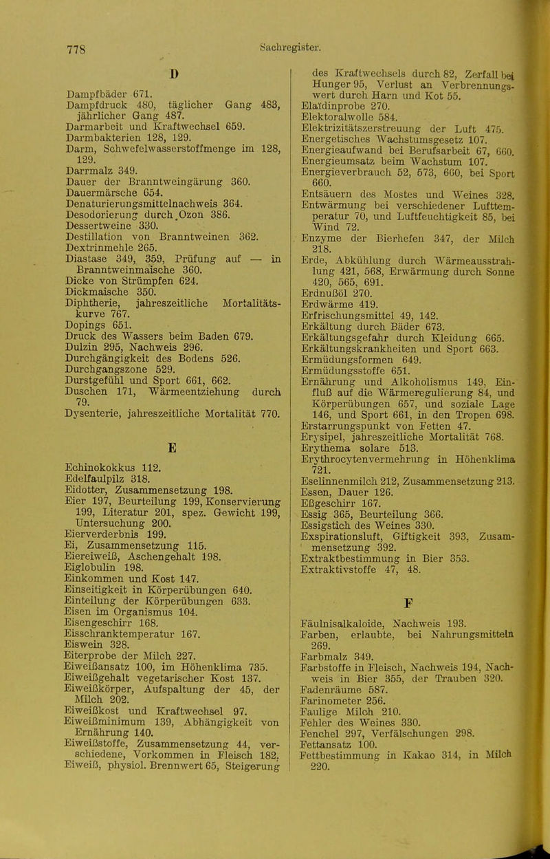 I) Dampfbäder 671. Dampfdruck 480, täglicher Gang 483, jährlicher Gang 487. Darmarbeit und Kraftwechsel 659. Darmbakterien 128, 129. Darm, Schwefelwasserstoff menge im 128, 129. Darrmalz 349. Dauer der Branntweingärung 360. Dauermärsche G54. Denaturierungsmittelnachweis 364. Desodorierung durch.Ozon 386. Dessertweine 330. Destillation von Branntweinen 362. Dextrinmehle 265. Diastase 349, 359, Prüfung auf — in Branntweinmaisch.e 360. Dicke von Strümpfen 624. Dickmais&he 350. Diphtherie, jahreszeitliche Mortalitäts- kurve 767. Dopings 651. Druck des Wassers beim Baden 679. Dulzin 295, Nachweis 296. Durchgängigkeit des Bodens 526. Durchgangszone 529. Durstgefühl und Sport 661, 662. Duschen 171, Wärmeentziehung durch 79. Dysenterie, jahi'eszeitliche Mortalität 770. E Echinokokkus 112. Edelfaulpilz 318. Eidotter, Zusammensetzung 198. Eier 197, Beurteilung 199, Konservierung 199, Literatur 201, spez. Gewicht 199, Untersuchung 200. Eierverderbnis 199. Ei, Zusammensetzung 115. Eiereiweiß, Aschengehalt 198. Eiglobulin 198. Einkommen und Kost 147. Einseitigkeit in Körperübimgen 640. Einteilung der Körperübungen 633. Eisen im Organismus 104. Eisengeschirr 168. Eisscliranktemperatur 167. Eiswein 328. Eiterprobe der Milch 227. Eiweißansatz 100, im Höhenklima 735. Eiweißgehalt vegetarischer Kost 137. Eiweißkörper, Aufspaltung der 45, der Müoh 202. Eiweißkost und Kraftweohsel 97. Eiweißminimum 139, Abhängigkeit von Ernährung 140. Eiweißstoffe, Zusammensetzung 44, ver- schiedene. Vorkommen in Fleisch 182. Eiweiß, physiol. Brennwert 65, Steigerung des Kraftweclisels durch 82, Zerfall Ijei Hunger 95, Verlust an Verbrennungs- wert durch Harn und Kot 55. Elaldinprobe 270. Elektoralwolle 584. Elektrizitätszerstreuung der Luft 47.0. Energetisches AVachstumsgesetz 107. Energieaufwand bei Berufsarbeit 67, 660. Energieumsatz beim Wachstum 107. Energieverbrauch 52, 573, 660, bei Sport 660. Entsäuern des Mostes und Weines 328. Entwärmung bei verschiedener Lufttem- peratur 70, und Luftfeuchtigkeit 85, bei Wind 72. Enzyme der Bierhefen 347, der Milch 218. Erde, Abkühlung durch Wärmeausstrah- lung 421, 568, Erwärmung durch Sonne 420, 565, 691. Erdnußöl 270. Erdwärme 419. Erfrischungsmittel 49, 142. Erkältung durcli Bäder 673. Erkältungsgefahr durch Kleidung 665. Erkältungskrankheiten und Sport 663. Ermüdungsformen 649. Ermüdungsstoffe 651. Ernährung und Alkoholismus 149, Ein-' fluß auf die Wärmeregulierung 84, und Körperübungen 657, und soziale Lage 146, und Sport 661, in den Tropen 698. Erstarrungspunkt von Fetten 47. Erysipel, jahreszeitliche Mortalität 768. Erythema solare 513. Eryfchrocytenvermehrung in Höhenklima 721. Eselinnenmiloh 212, Zusammensetzung 213. Essen, Dauer 126. Eßgeschirr 167. Essig 365, Beurteilung 366. Essigstich, des Weines 330. Exspirationsluft, Giftigkeit 393, Zusam- mensetzung 392. Extraktbestimmung in Bier 353. Extraktivstoffe 47, 48. F Fäulnisalkaloide, Nachweis 193. Farben, erlaubte, bei Nahrungsmitteln 269. Farbmalz 349. Farbstoffe in Fleisch, Nachweis 194, Nach- weis in Bier 355, der Trauben 320. Fadenräume 587. Farinometer 256. Fauüge Milch 210. Fehler des Weines 330. Fenchel 297, Verfälschungen 298. Fettansatz 100. Fettbestimmung in Kakao 314, in Milch 220.