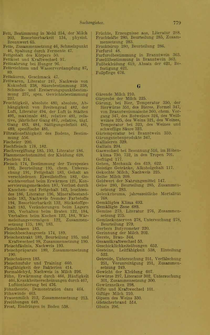 Fett, Bestimmung in Mehl 254, der Milch 203, Eesorbierbarkeit 134, physiol. Brennwert 65. Fette, Zusammensetzung 46, Schmelzpimkt 46, Spaltung durch Fermente 47. FettgeJialt des Körpers 50. Fettkost und Kraftwechsel 97. Fettnahrung bei Hunger 96. Fettreichtum und Wasserverdampfung 87, 89. Fettsäuren, Geschmack 47. Fettwaren, Literatur 247, Nachweis von Kokosfett 238, Säurebestimmung 238, Schmelz- und Erstarrungspunktbestim- mung 237, spez. Gewichtsbestimmung 237. Feuchtigkeit, absolute 480, absolute, Ab- hängigkeit von Breitengrad 482, der Luft, Literatur 494, der Luft in Städten 491, maximale 481, relative 481, rela- tive, jährlicher Gang 487, relative, tägl. Gang 483, 484, Sättigungsdefizit 481, 489, spezifische 481. Filtrationsfähigkeit des Bodens, Bestim- mung 556. Fischeier 200. Fischfleisch 178, 182. Fischvergiftung 185, 193, Literatur 186. Flammenschutzmittel der Kleidung 628. Flechten 274. Fleisch 174, Bestimmung der Tierspezies 192, Beurteilung 195, ehem. Untersu- chung 191, Fettgehalt 183, Gehalt an verschiedenen Eiweißstoffen 182, Ge- wichtsverlust beim Erwärmen 121, Kon- servierungsmethoden 187, Verlust durch Knochen- und Fettgehalt 163, leuchten- des 186, Literatur 196, Mineralbestand- teile 183, Nachweis fremder • Farbstoffe 194, Eesorbierbarkeit 132, Stickstoffge- halt 183, Veränderungen beim Lagern 185, Verhalten beim Braten 122, 184, Verhalten beim Kochen 122, 184, Wär- meleitungsvermögen 122, Zusammen- setzung 175, 180, 183. Fleisohbasen 183. Fleischbeschaugesetz 174, 189. Fleischextrakt 189, Beurteilung 195, und Kraftwechsel 98, Zusammensetzung 190. FleLschfäulnis, Nachweis 193. Fleischpräparate 189, Zusammensetzung 190. Fleischsäuren 183. Fleischzufulir und Training 660. Flugfähigkeit der Bakterien 414. Formaldehyd, Nachweis in Milch 226. Föhn, Erwärmung durch 466, Häufigkeit 466, Krankheitserscheinungen durch 467, Luftionisierung bei 476. Föhntheorie, Demonstration dazu 464. Föhnwinde 46.3. Frauenmilch 212, Zusammensetzung 213. Freiübungen 649. Frost, Eindringen in Boden -538. Früchte, Erzeugnisse aus, Literatur 288. Fruchtsäfte 280, Beurteilung 285, Zusam- mensetzung 283. Fruchtsirup 280, Beurteilung 286. Furfurol 48. Purfurolbesümmung in Branntwein 363. Fuselölbestimmung in Branntwein 363. Fußbekleidung 619, Absatz der 621, Be- festigung 621. Fußpflege 676. Gärende Müch 210. Gärprobe der Milch 225. Gärung, bei Bier, Temperatur 350, der Bierwürze 351, des Bieres, Formel 347, von Branntweinmaisohe 360, ehem. Vor- gang 347, des Kotweines 324, des Weiß- weines 325, des Weins 321, des Weines, Temperatur bei 323, des Weines und schweflige Säure 323. Gärtemperatur bei Bianntwein 359. Gärungsnebenprodukte 347. Gallisieren 329. Gallisin 294. Gaswechsel bei Besonnung 516, im Höhen- klima 730, 732, in den Tropen 701. Geflügel 177. Gehen, Mechanik des 619, 622. Geistige Getränke, Alkoholgehalt 117. Gekochte Milch, Nachweis 225. Gelbe Milch 209. Geldwert der Nahrungsmittel 147. Gelee 280, Beurteilung 285, Zusammen- setzung 283. Gelenkrheuma, jahreszeitliche Mortalität 768. Gemäßigtes Klima 693. Gemäßigte Zone 689. Gemüse 273, Literatur 276, Zusammen- setzung 275. Gemüsekonserven 278, Untersuchung 278, Beurteilung 279. Gerbers Butyrometer 220. Gerinnung der Milch 202. Gerste, Brau- 344. Gesaratkraftwechsel 53. Geschicklichkeitsübungen 652. Gesteine, Leitfähigkeit 538, Einteilung 522. Getreide, Untersuchung 251, Verfälschung 251, Verunreinigung 251, Zusammen- setzung 249. Gewicht der Kleidung 607. Gewürze 297, Literatur 302, Untersuchung 301, Zusammensetzung 300. Gewürznelken 298. Gifte und Kraftwechsel 101. Giftige Milch 210. Gipsen des Weins 330. Gletscherbrand 514. Gluzin 296.