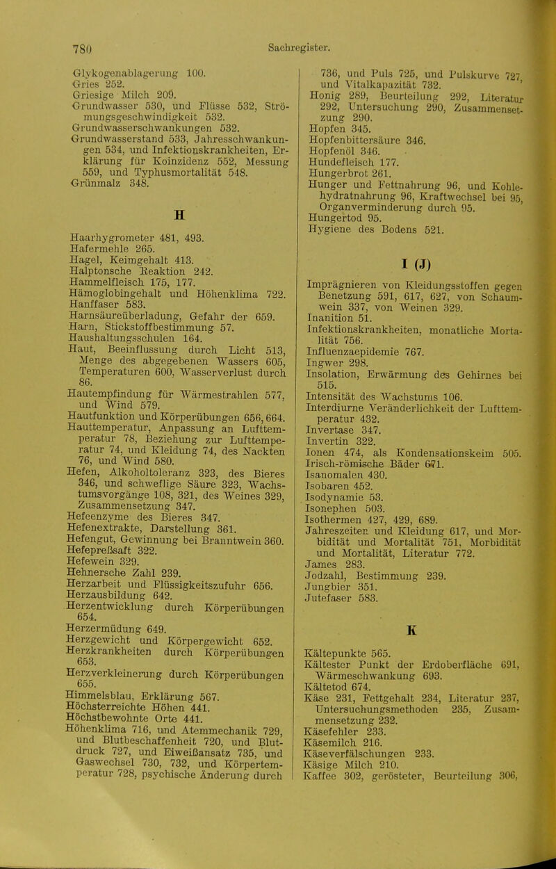 Glykogenablagferung' 100. Gries 252. Griesige Milch 20Ö. Grundwasser 530, und Flüsse 532, Strö- mungsgeschwindigkeit 532. Grundwasserschwankungen 532. Grundwasserstand 533, Jahresschwankun- gen 534, und Infektionskrankheiten, Er- klärung für Koinzidenz 552, Messung 559, und Typhusmortalität 548. Gi-ünmalz 348. H Haarhygrometer 481, 493. Hafermehle 265. Hagel, Keimgehalt 413. Halptonsche Üeaktion 242. Hammelfleisch 175, 177. Hämoglobingehalt und Höhenklima 722. Hanffaser 583. Harnsäureüberladung, Gefahr der 659. Harn, Stickstoffbestimmung 57. Haushaltungsschulen 164. Haut, Beeinflussung durch Licht 513, Menge des abgegebenen Wassers 605, Temperaturen 600, Wasserverlust durch 86. HautempfiQdung für Wärmestrahlen 577, und Wind 579. Hautfunktion und Körperübungen 656,664. Hauttemperatur, Anpassung an Lufttem- peratur 78, Beziehung zur Lufttempe- ratur 74, und Kleidung 74, des Nackten 76, und Wind 580. Hefen, Alkoholtoleranz 323, des Bieres 346, und schweflige Säure 323, Wachs- tumsvorgänge 108, 321, des Weines 329, Zusammensetzung 347. Hefeenzyme des Bieres 347. Hefenextrakte, Darstellung 361. Hefengut, Gewinnung bei Branntwein 360. Hefepreßsaft 322. Hefewein 329. Hehnersche Zahl 239. Herzarbeit und Flüssigkeitszufuhr 656. Herzausbildung 642. Herzentwicklung durch Körperübungen 654, Herzermüdung 649. Herzgewicht und Körpergewicht 652. Herzkrankheiten durch Körperübungen 653. Herzverkleinerung durch Körperübungen 655. Himmelsblau, Erklärung 567. Höchsterreichte Höhen 441. Höchatbewohnte Orte 441. HöhenkUma 716, und Atemmechanü: 729, und Blutbeschaffenheit 720, und Blut- druck 727, und Eiweißansatz 735, und Gaswechsel 730, 732, und Körpertem- peratur 728, psychische Änderung durch 736, und Puls 725, und Pulskurve 727 und Vitalkapazität 732. ' Honig 289, Beurteilung 292, Literatur 292, Untersuchung 290, Zusammenset- zung 290. Hopfen 345. Hopfenbittersäure 346. Hopfenöl 346. Hundefleisch 177. Hungerbrot 261. Hunger und P'ettnahrung 96, und Kohle- hydratnahrung 96, K>aftwechsel bei 95, Organverminderung durch 95. Hungertod 95. Hygiene des Bodens 521. I (J) Imprägnieren von Kleidungsstoffen gegen Benetzung 591, 617, 627, von Schaum- wein 337, von Weinen 329. Inanition 51. Infektionskrankheiten, monatliche Morta- lität 756. Influenzaepidemie 767. Ingwer 298. Insolation, Erwärmung des Gehirnes bei 515. Intensität des Wachstums 106. Interdiurne Veränderlichkeit der Lufttem- peratur 432. Invertase 347. Invertin 322. Ionen 474, als Kondensationskeim 505. Irisch-römische Bäder 6ffl. Isanomalen 430. Isobaren 452. Isodynamie 53. Isonephen 503. Isothermen 427, 429, 689. Jahreszeiten und Kleidung 617, und Mor- bidität und Mortalität 751, Morbidität und Mortalität, Literatur 772. James 283. Jodzahl, Bestimmung 239. Jungbier 351. Jutefaser 583. K Kältepunkte 565. Kältester Punkt der Erdoberfläche 691, Wärmeschwankung 693. Kältetod 674. Käse 231, Fettgehalt 234, Literatur 237, Unters uchungsmetlioden 235, Zusam- mensetzung 232. Käsefehler 233. Käsemilch 216. Käseverfälschungen 233. Käsige Milch 210. Kaffee 302, gerösteter, Beurteilung 306,