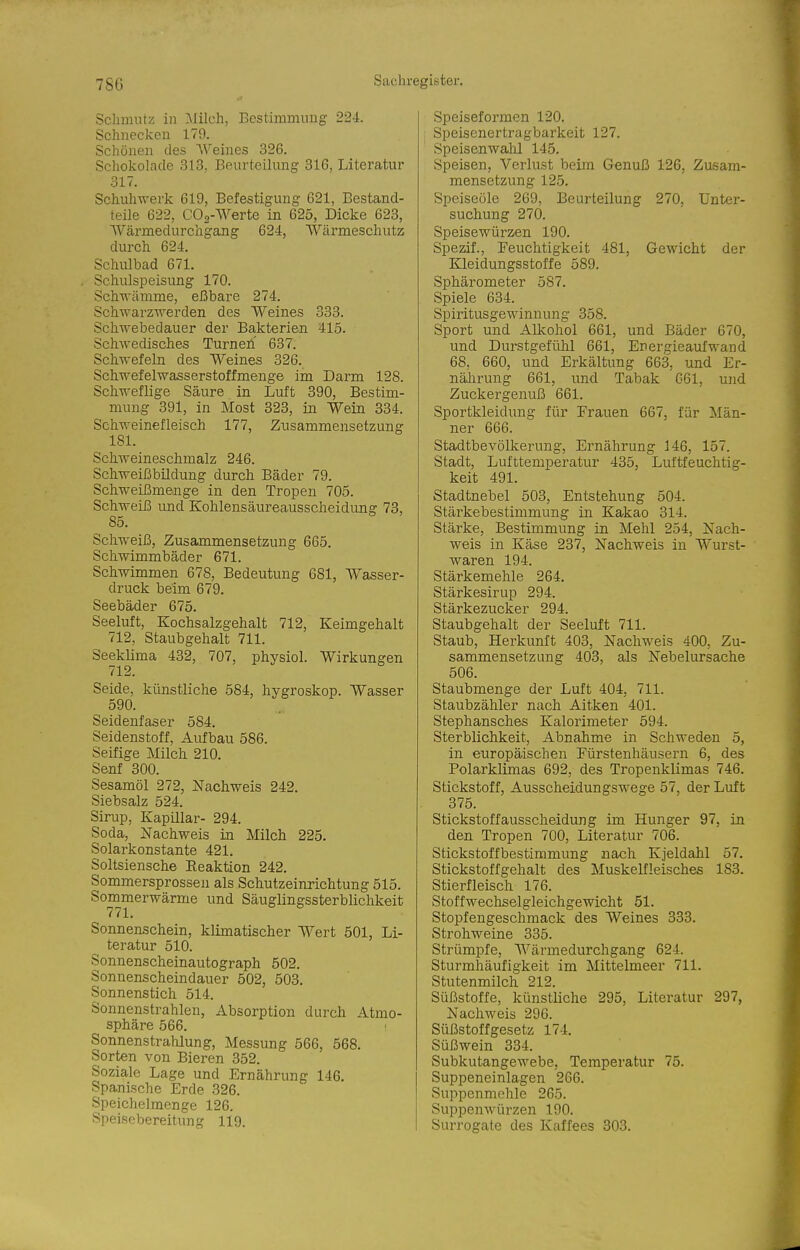 Schmutz in Milch, Bestimmung 224. Schnecken 179. Schönen des Weines 326. Schokolade 313, Beurteilung 816, Literatur 317. Schuhwerk 619, Befestigung 621, Bestand- teile 622, CO,-Werte in 625, Dicke 623, Wärmedurchgang 624, AVärmeschutz durch 624. Schulbad 671. Schulspeisung 170. Schwämme, eßbare 274. ScliAvarzwerden des Weines 333. Schwebedauer der Ba,kterieii 415. Schwedisches Turnen.' 637. Schwefeln des Weines 326. Schwefelwasserstoffmenge im Darm 128. Schweflige Säure in Luft 390, Bestim- mung 391, in Most 323, in Wein 334. Schweinefleisch 177, Znsammensetzung 181. Schweineschmalz 246. Schweißbüdung durch Bäder 79. Schweißmenge in den Tropen 705. Schweiß imd Kohlensäureausscheidung 73, 85. Schweiß, Zusammensetzung 665. Schwimmbäder 671. Schwimmen 678, Bedeutung 681, Wasser- druck beim 679. Seebäder 675. Seeluft, Kochsalzgehalt 712, Keimgehalt 712, Staubgehalt 711. Seeklima 432, 707, physiol. Wirkungen 712. Seide, künstliche 584, hygroskop. Wasser 590. Seidenfaser 584. Seidenstoff, Aufbau 586. Seifige Milch 210. Senf 300. Sesamöl 272, Nachweis 242. Siebsalz 524. Sirup, Kapillar- 294. Soda, Nachweis in Milch 225. Solarkonstante 421. Soltsiensche Reaktion 242. Sommersprossen als Schutzeinrichtung 515. Sommerwärme und Säuglingssterblichkeit 771. Sonnenschein, klimatischer Wert 501, Li- teratur 510. Sonnenscheinautograph 502. Sonnenscheindauer 502, 503. Sonnenstich 514. Sonnenstrahlen, Absorption durch Atmo- sphäre 566. Sonnenstrahlung, Messung 566, 568. Sorten von Bieren 352. Soziale Lage und Ernährung 146. Spanische Erde 326. Speichelmenge 126. Speisebereitung 119. Speiseformen 120. Speisenertragbarkeit 127. Speisenwahl 145. Speisen, Verlust beim Genuß 126, Zusam- mensetzung 125. Speiseöle 269, Beurteilung 270, Unter- suchung 270. Speisewürzen 190. Spezif., Feuchtigkeit 481, Gewicht der Kleidungsstoffe 589. Sphärometer 587. Spiele 634. Spiritusgewinnung 358. Sport und Alkohol 661, und Bäder 670, und Durstgefühl 661, Energieaufwand 68, 660, und Erkältung 663, und Er- nälirung 661, und Tabak 661, und Zuckergenuß 661. Sportkleidung für Erauen 667, für Män- ner 666. Stadtbevölkerung, Ernährung 146, 157. Stadt, Lufttemperatur 435, Luftfeuchtig- keit 491. Stadtnebel 503, Entstehung 504. Stärkebestimmung in Kakao 314. Stärke, Bestimmung in Mehl 254, Nach- weis in Käse 237, Nachweis in Wurst- waren 194. Stärkemehle 264. Stärkesirup 294. Stärkezucker 294. Staubgehalt der Seeluft 711. Staub, Herkunft 403, Nachweis 400, Zu- sammensetzung 403, als Nebelursache 506. Staubmenge der Luft 404, 711. Staubzähler nach Aitken 401. Stephansches Kalorimeter 594. Sterblichkeit, Abnahme in Schweden 5, in europäischen Fürstenhäusern 6, des Polarklimas 692, des Tropenklimas 746. Stickstoff, Ausscheidungswege 57, der Luft 375. Stickstoffausscheidung im Hunger 97, in den Tropen 700, Literatur 706. Stickstoffbestimmung nach Kjeldahl 57. Stickstoffgehalt des Muskelfleisches 183. Stierfleisch 176. Stoffwechselgleichgewicht 51. Stopfengeschmack des Weines 333. Strohweine 335. Strümpfe, Wärmedurchgang 624. Sturmhäufigkeit im Mittelmeer 711. Stutenmilch 212. Süßstoffe, künstliche 295, Literatur 297, Nachweis 296. Süßstoff gesetz 174. Süßwein 334. Subkutangewebe, Temperatur 75. Suppeneinlagen 266. Suppenmehle 265. Suppenwürzen 190. Surrogate des Kaffees 803.