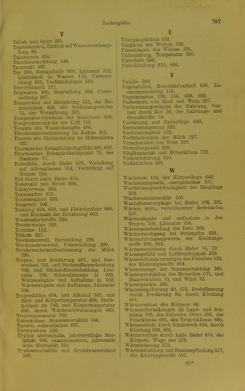 T Tabak und Sport 661. Tagesstunden, Einfluß auf AVasserverdamp- fung 89. Taktturnen 650. Taucherausrüstung 448. Taupunkt 481. Tee 308, Bestandteile 309, Literatur 312, Löslichkeit in Wasser 116, Untersu- chung 310, Verfälschungen 310. Teeverbrauch III. Teigwaren 266, Beurteilung 268, Unter- suchung 267. Temperatur der Biergärung 351, der He- misphären 428, des Subkutangewebes 75, der Weingärung 323. Temperatur-Optimum des ;Maischens 359. Temperaturumkehr der Luft 718. Tension des Wasserdampfes 480. Theobrominbestimmung im Kakao 315, Theorie der Blutänderung im Höhenklima 723. Thermisches Behaglichkeitsgefühl 580, 602. Thermischer Behaglichkeitspunkt 75, des Nackten 77. Todesfälle, durch Bäder 676, Verteilung auf Altersklassen 754, Verteilung auf Monate 753. Tod durch kalte Bäder 674. Todeszahl und Nebel 508. Tokayerwein 334. Topinambur 273. Touristenherz 655. Tragezeit 106. Training 634, 659, und Pleischzufuhr 660, und Kochsalz der Ernährung 662. Traubenfarbstoffe 320. Tresterweine 329. Trichine 112. Trikots 611. Trockeneiweiß, Herstellung 199. Trockeneiereiweiß, Untersuchung 200. Trockensubstanzbestimmung der Müch 220. Tropen, und Ernährung 697, und Gas- wechsel 701, und Stickstoffausscheidung 700, und Stickstoffausscheidung, Lite- ratur 706, Schweißmenge in 705, Wärmeabgabe imd Aufnahme in 702, Wärmeabgabe und Aufnahme, Literatur 706. Tropenküma 694, und Alkohol 747, und Blut- und Körpertemperatur 696, Sterb- lichkeit im 746, und Körpertemperatur 696, deren Wärmeschwankungen 695. Tropenraarasmus 700. Tuberkulose, Monatsmortalität 766. Turnen, schwedisches 637. Tumsysteme 636. Typhus abdominalis, jahreszeitliche Mor- talität 769, exanthematicus, jahreszeit- liche Mortalität 769. Tvphusmortalität und Grundwasserstand ■548. u Übergangsklima 432. Umgären des Weines 328. Umschlagen des Weines 331. Untergärung, Temperatur 350. Unterhefe 346. Unterkleidung 610, 666. y Vanille 300. Vegetabilien, Kesorbierbarkeit 133, Zu- sammensetzung 116. Vegetarismus 135, 146, 658, 662.^ Verbessern von Most und Wein 327. Verbrennungswärme der Nahrung, Ver- lust durch Kot 56, der Nahrungs- und Genußstoffe 54. Verdauung und Zahnpflege 643.. Verdunstungszone 529. Verdurstungstod 102. Verfälschungen der Milch 227. Verschneiden von Wein 328. Verseifungszahl 239. Vitalkapazität imd Höhenklima 732. Volksernährung 150. Volksküchen 169. w Wachstum 104, der Körperlänge 640. Wachstumsgesetz, energetisches 107. Wachstumsgeschwindigkeit des Säuglings 109. Wachstumsintensität 106. Wachstumsvorgänge bei Hefen 108, 321. Wärme, spez., verschiedener Bodenarten 537. Wärmeabgabe und -aufnähme in den Tropen 702, Literatur 706. Wärmeausstrahlung der Erde 568. Wärmedurchgang bei Strümpfen 624. Wärmedurchgangswerte der Kleidungs- stoffe 595, 612. Wärmeentziehung durch Bäder 78, 79. Wärmegefühl und Luftfeuchtigkeit 578. Wärmeleitungs vermögen des Fleisches 122, der Kleidungsstoffe 594. Wärmemenge der Sonnenstrahlung 565. Wärmeproduktion des Menschen 671, und Haarreichtum 70, und Wind 72. Wärmepunkte 365. Wärmeregulierung 69, 573, Beeinflussung durch Ernährung 84, durch Kleidung 601. Wärmcverlust des Körpers 68. Wärmeschwankungen im Land- und See- klima 708, des kältesten Ortes 693, des Polarkliraas 691, des Tropenklimas 695. Wärmeschutz durch Schuhwerk 624, durch Kleidung 599, 665. Wärmeverlust durch kalte Bäder 674, des Körpers, Wege des 575. Wärmestauung 572. Wärmestrahlung und Hautempfindung 577, der Kleidungsstoffe 597. 50*