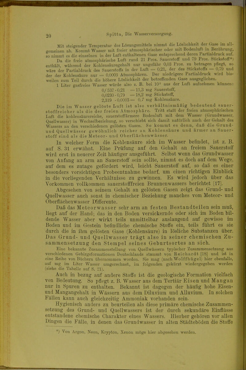 Mit steigender Temperatur des Lösungsmittels nimmt die Löslicbkeit der (iase im all- gemeinen ab. Kommt Wasser mit freier atmosphärischer oder mit Bodenluft m Berührung, so nimmt es die einzelnen in der Luft enthaltenen f4ase entsprechend deren Partialdruck auf. Da die freie atmosphärische Luft rund 21 Proz. vSauerstotf und 79 Proz. Stickstoff=^-1 enthält, während der Kohlensäuregehalt nur ungefähr 0,03 Proz. zu betragen pflegt, so wäre der Partialdruck des Sauerstofis in der Luft = 0,21, der des Stickstofis = 0,79 und der der Kohlensäure nur = 0,0003 Atmosphären. Der niedrigere Partialdruck wird bis- weilen zum Teil durch die höhere Löslichkeit der betreffenden Gase ausgeglichen. 1 Liter gasfreies Wasser würde also z. B. bei 10» aus der Luft aufnehmen können: 0,f 537-0,21 =11,3 mg Sauerstoff, 0,0230 • 0,79 = 18,2 mg Stickstoff, 2,319 -0,0003= 0,7 mg Kohlensäure. Die im Wasser gelöste Luft ist also verhältnismäßig bedeutend sauer- stoffreicher als die der freien Atmosphäre. Tritt statt der freien atmosphärischen Luft die kohlensäurereiche, sauerstoffärmere Bodenluft mit dem Wasser (Grundwasser, Quellwasser) in Wechselbeziehung, so verschiebt sich damit natürlich auch der Gehalt des Wassers an den verschiedenen gelösten Gasen. So kommt es denn, daß die Grund- und Quellwässei- gewöhnlich reicher an Kohlensäure und ärmer au Sauer- stoff sind als die Meteor- und Oberflächenwässer. In welcher Form die Kohlensäure sich im Wasser befindet, ist z. B. auf S. 31 erwähnt. Eine Prüfung auf den Gehalt an freiem Sauerstoff wird erst in neuerer Zeit häufiger ausgeführt. Selbst wenn das Grundwasser von Anfang an arm an Sauerstoff sein sollte, nimmt es doch auf dem Wege, auf dem es zutage gefördert wird, leicht Sauerstoff' auf, so daß es einer besonders vorsichtigen Probeentnahme bedarf, um einen richtigen Einblick in die vorliegenden Verhältnisse zu gewinnen. Es wird jedoch über das Vorkommen vollkommen sauerstofffreien Brunnenwassers berichtet [17]. Abgesehen von seinem Gehalt an gelösten Gasen zeigt das Grund- und Quellwasser auch sonst in chemischer Beziehung manches vom Meteor- und Oberflächenwasser Differente. Daß das Meteorwasser sehr arm an festen Bestandteilen sein muß, liegt auf der Hand; das in den Boden versickernde oder sich im Boden bil- dende Wasser aber wirkt teils unmittelbar auslaugend auf gewisse im Boden und im Gestein befindliche chemische Stoffe ein, teils führt es sie durch die in ihm gelösten Gase (Kohlensäure) in lösliche Substanzen über. Das Grund- und Quellwasser trägt also in seiner chemischen Zu- sammensetzung den Stempel seines Geburtsortes an sich. Eine bekannte Zusammenstellung von Quellwässern typischer Zusammensetzung aus verschiedenen Gebirgsformationen Deutschlands stammt von Reichardt [18] uud ist in eine Reihe von Büchern übernommen worden. Sie mag (nach Wolffhügel) hier ebenfalls, auf mg im Liter Wasser umgerechnet, im folgenden gekürzt wiedergegeben werden (siehe die Tabelle auf S. 21). Auch in bezug auf andere Stoffe ist die geologische Formation vielfach von Bedeutung. So pflegt z. B. Wasser aus dem Tertiär Eisen und Mangan nur in Spuren zu enthalten. Bekannt ist dagegen der häufig hohe Eisen- und Mangangehalt in Wässern aus dem Diluvium und Alluvium. In solchen Fällen kann auch gleichzeitig Ammoniak vorhanden sein. Hygienisch anders zu beurteilen als diese primäre chemische Zusammen- setzung des Grund- und Quellwassers ist der durch sekundäre Einflüsse entstandene chemische Charakter eines Wassers. Hierher gehören vor allen Dingen die Fälle, in denen das Grundwasser in alten Städteböden die Stoffe *) Von Argon, Neon, Krypton, Xenon möge hier abgesehen werden.