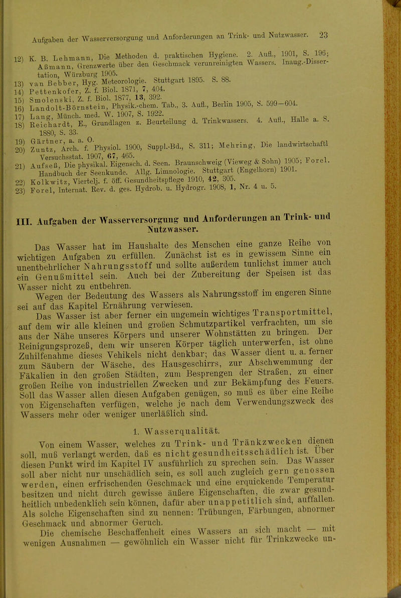 191 K B Lebmann, Die Methoden d. praktischen Hygiene. 2 AuE., 1901, S 196; Aßmann, Grenzwerte über den Geschmack verunremigten Wassers. Inaug.-Disser- tation, Würzburg 1905. , -.on- o qq 13) van ßebber, Hyg. Meteorologie. Stuttgart 189o. b. 88. 14) Pettenkofer, Z. f. Biol. 1871,^7, 404. II] ^rd^U^Ö^Ü^^I-^^k'Shf ^Ta.., 3. Aufi., Berlin 1905, S. 599-604. S) R:rcl'ardt:'E.turd\ag^^^^ d. Trinkwassers. 4. Auü., Halle a. S. 1880, S. 33. 20) ?uiJz,'Arch.''f.°Physiol. 1900, Suppl.-Bd., S. 311; Mehring, Die landwirtschaftl Versuchsstat. 1907, 67, 465. . p q v, ^ lon^. TT^rpl 21) Aufseß, Die physikal. Eigensch. d. Seen. Braunschweig (Vieweg & Sohn)^ W^^^ Handbuch der Seenkunde. Allg. Limnologie. Stuttgart (Engelhorn) 1901. 92) Kolkwitz, Viertelj. f. öff. Gesundheitspflege 1910, 42, 305. 23) Forel, Internat. Rev. d. ges. Hydrob. u. Hydrogr. 1908, 1, Nr. 4 u. 5. III. Aufgaben der Wasserversorgung und Anforderungen an Trink- und NutzAvasser. Das Wasser hat im Haushalte des Menschen eine ganze Reihe von wichtigen Aufgaben zu erfüllen. Zunächst ist es in gewissem Smne ein unentbehrlicher Nahrungsstoff und sollte außerdem tunlichst immer auch ein Genußmittel sein. Auch bei der Zubereitung der Speisen ist das Wasser nicht zu entbehren. Wegen der Bedeutung des Wassers als Nahrungsstoft im engeren bmne sei auf das Kapitel Ernährung verwiesen. . ..x i Das Wasser ist aber ferner ein ungemein wichtiges Transportmittel, auf dem wir alle kleinen und großen Schmutzpartikel verfrachten, um sie aus der Nähe unseres Körpers und unserer Wohnstätten zu bringen Der Eeinigungsprozeß, dem wir unseren Körper täglich unterwerfen, ist oline Zuhilfenahme dieses Vehikels nicht denkbar; das Wasser dient u. a. ferner zum Säubern der Wäsche, des Hausgeschirrs, zur Abschwemmung der Fäkalien in den großen Städten, zum Besprengen der Straßen, zu einer großen Reihe von industriellen Zwecken und zur Bekämpfung des Feuers. Soll das Wasser allen diesen Aufgaben genügen, so muß es über eine Reihe von Eigenschaften verfügen, welche je nach dem Verwendungszweck des Wassers mehr oder weniger unerläßlich sind. 1. Wasserqualität. Von einem Wasser, welches zu Trink- und Tränkzwecken dienen soll, muß verlangt werden, daß es nicht gesundheitsschädlich ist. Uber diesen Punkt wird im Kapitel IV ausführlich zu sprechen sein. Das Wasser soll aber nicht nur unschädlich sein, es soll auch zugleich gern genossen werden, einen erfrischenden Geschmack und eine erquickende lemperatiir besitzen und nicht durch gewisse äußere Eigenschaften, die zwar gesund- heitlich unbedenklich sein können, dafür aber unappetitlich sind, autlaiien. Als solche Eigenschaften sind zu nennen: Trübungen, Färbungen, abnormer Geschmack und abnormer Geruch. . Die chemische Beschaffenheit eines Wassers an sich macht — mit wenigen Ausnahmen — gewöhnlich ein Wasser nicht für Trinkzwecke un-