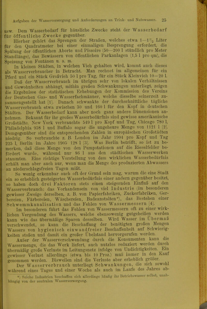 USW. Dem Wasserbedarf für häusliche Zwecke steht der Wasserbedarf für öffentliche Zwecke gegenüber. Hierher gehört das Sprengen der Straßen, welches etwa 1—1V2 Liter für den Quadratmeter bei einer einmaligen Besprengung erfordert, die Spülung der öffentlichen Aborte und Pissoire (50—200 1 stündlich pro Meter Standlänge), das Bewässern von öffentlichen Parkanlagen (1,5 1 pro qm), die Speisung von Fontänen u. a. m. In kleinen Städten, in welchen Vieh gehalten wird, kommt auch dieses als Wasserverbraucher in Betracht. Man rechnet im allgemeinen für ein Pferd und ein Stück Großvieh 50 1 pro Tag, für ein Stück Kleinvieh 10—20 1. Daß der Wasserverbrauch im übrigen sehr von lokalen Verhältnissen und Gewohnheiten abhängt, mithin großen Schwankungen unterliegt, zeigen die Ergebnisse der statistischen Erhebungen der Kommission des Vereins der Deutschen Gas- und Wasserfachmänner, welche dieselbe seinerzeit zu- sammengestellt hat [1]. Danach schwankte der durchschnittliche tägliche Wasserverbrauch etwa zwischen 30 und 160 1 für den Kopf in deutschen Städten. Der Wasserbedarf kann aber noch ganz andere Dimensionen an- nehmen. Bekannt für ihr großes Wasserbedürfnis sind gewisse amerikanische Großstädte. New York verbrauchte 549 1 pro Kopf und Tag, Chicago 780 1, Philadelphia 958 1 und Buffalo sogar die ungeheure Menge von 1121 1 [2]. Demgegenüber sind die entsprechenden Zahlen in europäischen Großstädten niedrig. So verbrauchte z. ß. London im Jahr 1904 pro Kopf und Tag 225 1, Berlin im Jahre 1905 128 1 [3]. Was Berlin betrifft, so ist zu be- merken, daß diese Menge von den Pumpstationen auf die Rieselfelder be- fördert wurde, während nur 86 1 aus den städtischen Wasserwerken stammten. Eine richtige Vorstellung von dem wirklichen Wasserbedürfnis erhält man aber auch nur, wenn man die Menge des produzierten Abwassers an niederschlagsfreien Tagen mißt. So wenig erkennbar auch oft der Grund sein mag, warum die eine Stadt ein so erheblich gesteigertes Wasserbedürfnis einer andern gegenüber besitzt, so haben doch drei Faktoren stets einen steigernden Einfluß auf den Wasserverbrauch: das Vorhandensein von viel Industrie (im besonderen gewisser Zweige derselben, z. B. von Papierfabriken, Zuckerfabriken, Ger- bereien, Färbereien, Wäschereien, Badeanstalten*), das Bestehen einer Schwemmkanalisation und das Fehlen von Wassermessern [4]. Im besonderen führt das Fehlen von Wassermessern oft zu einer wirk- lichen Vergeudung des Wassers, welche ebensowenig gutgeheißen werden kann wie das übermäßige Sparen desselben. Wird Wasser im Uber maß verschwendet, so kann die Beschaffung der benötigten großen Mengen Wassers von hygienisch einwandfreier Beschaffenheit auf Schwierig- keiten stoßen und damit ein großer Übelstand hervorgerufen werden. Außer der Wasserverschwendung durch die Konsumenten kann die Wassermenge, die das Werk liefert, auch nutzlos reduziert werden durch übermäßig große Verluste im Leitungsnetz infolge von Undichtigkeiten. Ein gewisser Verlust allerdings (etwa bis 10 Proz.) muß immer in den Kauf genommen werden. Bisweilen sind die Verluste aber erheblich größer. Der Wasserverbrauch unterliegt Schwankungen, die sich sowohl während eines Tages und einer Woche als auch im Laufe des Jahres ab- *) Solche Industrien beschaffen sich allerdings häufig ihr Betriebswasser selbst, unab- hängig von der zentralen Wasserversorgung.