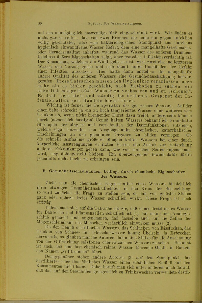 auf das unumgänglich notwendige Maß eingeschränkt wird. Wir finden es nicht gar so selten, daß von zwei Brunnen der eine ein gegen Infektion völlig geschütztes, also vom bakteriologischen Standpunkt aus durchaus hygienisch einwandfreies Wasser liefert, dem eine mangelhafte Geschmacks- oder Geruchsqualität anhaftet, während das Wasser des anderen Brunnens tadellose äußere Eigenschaften zeigt, aber trotzdem infektionsverdächtig ist. Der Konsument, welchem die Wahl gelassen ist, wird zweifelsohne letzterem Wasser den Vorzug geben und sich damit unter Umständen der Gefaljr einer Infektion aussetzen. Hier hätte dann mittelbar die mangelhafte äußere Qualität des anderen Wassers eine Gesundheitsschädigung hervor- gerufen. Diese Tatsachen müssen den Hygieniker veranlassen, noch mehr als es bisher geschieht, nach Methoden zu suchen, ein äußerlich mangelhaftes Wasser zu verbessern und zu „schönen. Es darf nicht stets und ständig das drohende Gespenst der In- fektion allein sein Handeln beeinflussen. Wichtig ist ferner die Temperatur des genossenen Wassers. Auf der einen Seite schreckt ja ein zu hoch temperiertes Wasser ohne weiteres vom Trinken ab, wenn nicht brennender Durst dazu treibt, andererseits können durch (namentlich hastigen) Genuß kalten Wassers bekanntlich krankhafte Störungen der Magen- und vornehmlich der Darmfunktionen entstehen, welche sogar bisweilen den Ausgangspunkt chronischer, katarrhalischer Erscheinungen an den genannten Organen zu bilden vermögen. Ob die schnelle Aufnahme größerer Mengen kalten Wassers bei einer durch körperliche Anstrengungen erhitzten Person den Anstoß zur Entstehung anderer Erkrankungen geben kann, wie von manchen Seiten angenommen wird, mag dahingestellt bleiben. Ein überzeugender Beweis dafür dürfte jedenfalls nicht leicht zu erbringen sein. B. Gesundheitsschädigungen, bedingt durch chemische Eigenschaften des Wassers. Zieht man die chemischen Eigenschaften eines Wassers hinsichtlich ihrer etwaigen Gesundheitsschädlichkeit in den Kreis der Beobachtung, so wird zunächst die Frage zu stellen sein, ob ein von gelösten Stoffen ganz oder nahezu freies Wasser schädlich wirkt. Diese Frage ist noch strittig. Indem man sich auf die Tatsache stützte, daß reines destilliertes Wasser für Bakterien und Pflanzenzellen schädlich ist [1], hat man einen Analogie- schluß gemacht und angenommen, daß dasselbe auch auf die Zellen der Magenschleimhaut des Menschen verderblich einwirken müsse [2]. Da der Genuß destillierten Wassers, das Schlucken von Eisstücken, das Trinken von Schnee- und Gletscherwasser häufig Übelsein, ja Erbrechen hervorruft, so glauben manche Autoren darin eine Stütze für die Anschauung von der Giftwirkung salzfreien oder salzarmen Wassers zu sehen. Bekannt ist auch, daß eine fast chemisch reines Wasser führende Quelle in Gastein den Namen „Giftbrunnen führt. Demgegenüber stehen andere Autoren [31 auf dem Standpunkt, daß destilliertes oder ihm ähnliches Wasser einen schädlichen Einfluß auf den Konsumenten nicht habe. Dabei beruft man sich unter anderem auch darauf, daß das auf den Seeschiffen gelegentlich zu Trinkzwecken verwendete destil-