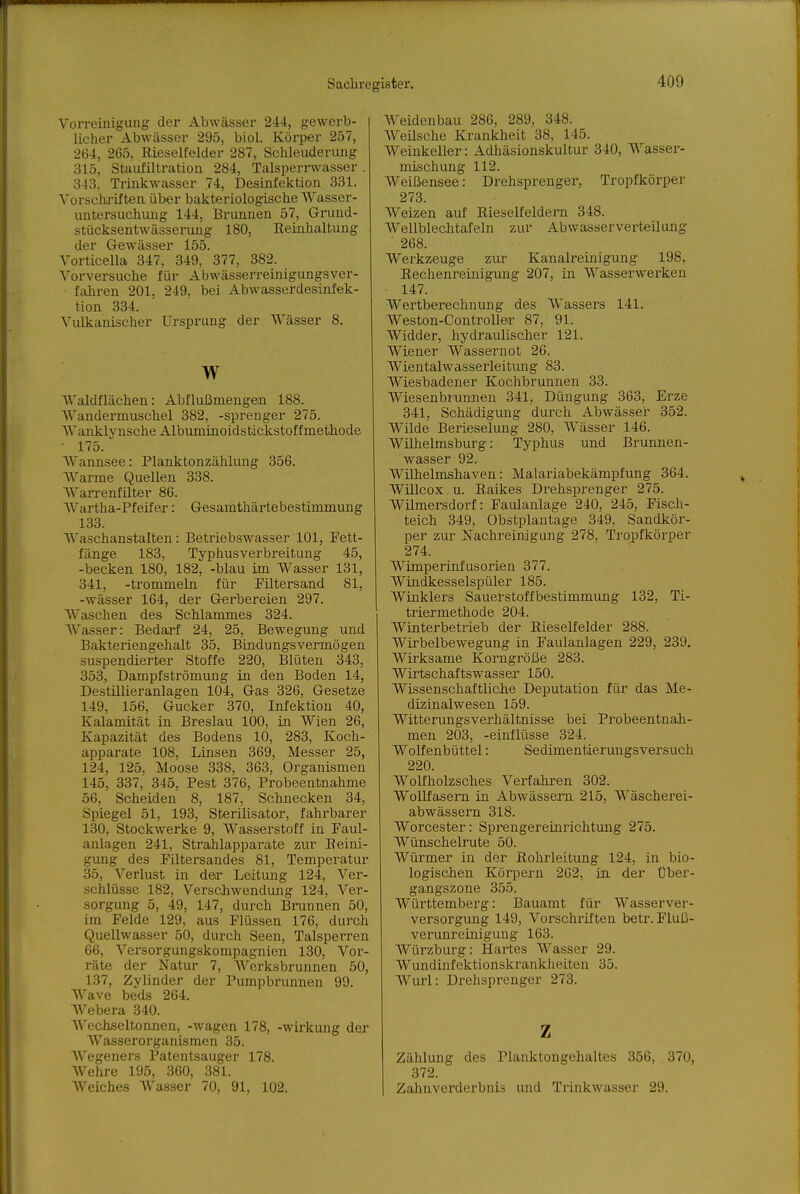 Vorreinigung der Abwässer 244, gewerb- licher Abwässer 295, biol. Körper 257, 264, 265, Kieselfelder 287, Schleuderung 315, Staufiltratiou 284, Talspernvasser 343. Trinkwasser 74, Desinfektion 331. Vorschi-if tea über bakteriologische Wasser- untersuchung 144, Brunnen 57, Gi-und- stücksentwässeining 180, Eeinhaltung der Gewässer 155. Vorticella 347, 349, 377, 382. Vorversuche für Abwässerreinigungsver- fahren 201, 249, bei Abwasserdesinfek- tion 334. Vulkanischer Ursprung der Wässer 8. w Waldflächen: Abflußmengen 188. Wandermuschel 382, -sprenger 275. Wanklynsche Albuminoidstickstoffmethode 175. Wannsee: Planktonzählung 356. Warme Quellen 338. WaiTenfilter 86. Wartha-Pfeifer: Gesamthärtebestimmung 133. Waschanstalten: Betriebswasser 101, Fett- fänge 183, Typhusverbreituug 45, -becken 180, 182, -blau im Wasser 131, 341, -trommeln für Filtersand 81, -Wässer 164, der Gerbereien 297. Waschen des Schlammes 324. Wasser: Bedarf 24, 25, Bewegung und Bakteriengehalt 35, Bindungsvermögen suspendierter Stoffe 220, Blüten 343, 353, Dampfströmung in den Boden 14, Destillieranlagen 104, Gas 326, Gesetze 149, 156, Gucker 370, Infektion 40, Kalamität in Breslau 100, in Wien 26, Kapazität des Bodens 10, 283, Koch- apparate 108, Linsen 369, Messer 25, 124, 125, Moose 338, 363, Organismen 145, 337, 345, Pest 376, Probeentnahme 56, Scheiden 8, 187, Schnecken 34, Spiegel 51, 193, Sterilisator, fahrbarer 130, Stockwerke 9, Wasserstoff in Faul- anlagen 241, Stralilapparate zur Peini- gung des Filtersandes 81, Temperatur 35, Verlust in der Leitung 124, Ver- schlüsse 182, Verschwendung 124, Ver- sorgung 5, 49, 147, durch Brunnen 50, im Felde 129, aus Flüssen 176, durch Quellwasser 50, durch Seen, Talsperren 66, Versorgungskompagnien 130, Vor- räte der Natur 7, Werksbrunnen 50, 137, Zylinder der Pumpbrunnen 99. AVave beds 264. Webera 340. AVechseltonnen, -wagen 178, -Wirkung der AVasserorganismen 35. Wegeners Patentsauger 178. Wehre 195, 360, 381. Weiches Wasser 70, 91, 102. Weidenbau 286, 289, 348. Weilsche Krankheit 38, 145. Weinkeller: Adhäsionskultur 340, Wasser- mischung 112. Weißensee: Drehsprenger, Tropfkörper 273. Weizen auf Rieselfeldern 348. Wellbleclitafeln zur Abwasserverteilung ■ 268. Werkzeuge zur Kanalreinigung 198, Rechenreinigung 207, in Wasserwerken 147. Wertberechnung des Wassers 141. Weston-ControUer 87, 91. Widder, hydraulischer 121. Wiener Wassernot 26. Wientalwasserleitung 83. Wiesbadener Kochbrunnen 33. Wiesenbrnnnen 341, Düngung 363, Erze 341, Schädigung durch Abwässer 352. Wilde Berieselung 280, Wässer 146. Wühelmsburg: Typhus und Brunnen- wasser 92. Wilhelmshaven: Malariabekämpfung 364. Wülcox. u. Raikes Drehsprenger 275. Wilmersdorf: Faulanlage 240, 245, Fisch- teich 349, Obätplantage 349, Sandkör- per zur Nachreinigung 278, Tropfkörper 274. Wimperinfusorien 377. Windkesselspüler 185. Wtnklers Sauerstoffbestimmimg 132, Ti- triermethode 204. Winterbetrieb der Rieselfelder 288. Wii'belbewegung in Faulanlagen 229, 239. Wirksame Korngröße 283. Wirtschaftswasser 150. Wissenschaftliche Deputation für das Me- dizinalwesen 159. Witterungsverhältnisse bei Probeentnah- men 203, -einflüsse 324. Wolfenbüttel: Sedimentierungsversuch 220. Wolfholzsches Verfahren 302. WoUfasem in Abwässern 215, Wäscherei- abwässem 318. Worcester: Sprengereinrichtung 275. Wünschelrute 50. Würmer in der Rohrleitung 124, in bio- logischen Körpern 262, in. der Über- gangszone 355. Württemberg: Bauamt für Wasserver- versorgung 149, Vorschriften betr. Fluß- verunreinigung 163. Würzburg: Hartes Wasser 29. Wundinfektionskrankheiten 35. Wurl: Drehsprenger 273. Z Zählung des Planktongehaltes 356, 370, 372. Zahnverderbnis und Trinkwasser 29.