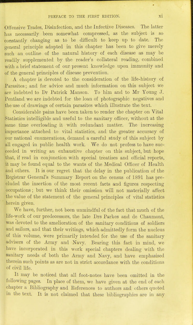 Offensive Trades, Disinfection, and the Infective Diseases. The latter has necessarily been somewhat compressed, as the subject is so constantly changing as to be difficult to keep up to date. The general principle adopted in this chapter has been to give merely such an outline of the natural history of each disease as may be readily supplemented by the reader's collateral reading, combined with a brief statement of our present knowledge upon immunity and of the general principles of disease prevention. A chapter is devoted to the consideration of the life-history of Parasites; and for advice and much information on this subject we are indebted to Dr Patrick Manson. To him and to Mr Young J. Peutland we are indebted for the loan of photographic negatives and the use of drawings of certain parasites which illustrate the text. Considerable pains have been taken to render the chapter on Vital Statistics intelligible and useful to the sanitary officer, without at the same time overloading it with redundant matter. The increasing importance attached to vital statistics, and the greater accuracy of our national enumerations, demand a careful study of this subject by all engaged in public health work. We do not profess to have suc- ceeded in writing an exhaustive chapter on this subject, but hope that, if read in conjunction with special treatises and official reports, it may be found equal to the wants of the Medical Officer of Health and others. It is our regret that the delay in the publication of the Registrar General's Summary Report on the census of 1891 has pre- cluded the insertion of the most recent facts and figures respecting occupations; but we think their omission will not materially affect the value of the statement of the general principles of vital statistics herein given. We have, further, not been unmindful of the fact that much of the life-work of our predecessors, the late Drs Parkes and de Chaumont, was devoted to the amelioration of the sanitary conditions of soldiers and sailors, and that their writings, which admittedly form the nucleus of this volume, were primarily intended for the use of the sanitary advisers of the Army and Navy. Bearing this fact in mind, we have incorporated in this work special chapters dealing with the sanitary needs of both the Army and Navy, and have emphasised therein such points as are not in strict accordance with the conditions of civil life. It may be noticed that all foot-notes have been omitted in the following pages. In place of them, we have given at the end of each chapter a Bibliography and References to authors and others quoted in the text. It is not claimed that these bibliographies are in any