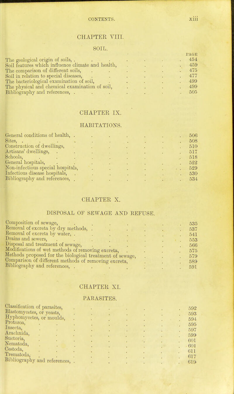 CHAPTER VIII. SOIL. I^AGE The geological origin of soils, ....... 454 Soil features which influence climate and health, .... 459 The comparison of different soils, ...... 475 Soil in relation to special diseases, ...... 477 The bacteriological examination of soil, ..... 499 The physical and chemical examination of soil, .... 499 Bibliography and references, . . . . . . . 505 CHAPTER IX. HABITATIONS. General conditions of health, ....... 506 Sites, . . . . . . . . . .508 Construction of dwellings, ...... 510 Artisans' dwellings, . . . . . . .517 Schools, ....... ,. 518 General hospitals, ........ 522 Non-infectious special hospitals, ...... 529 Infectious disease hospitals, ....... 530 Bibliography and references, ....... 534 CHAPTER X. DISPOSAL OF SEWAGE AND REFUSE. Composition of sewage, . . . . . . . 535 Removal of excreta by dry methods, ...... 537 Removal of excreta by water, . . . . ' . . 541 Drains and sewers, ........ 553 Disposal and treatment of sewage, ...... 566 Modifications of wet methods of removing excreta, .... 575 Methods proposed for the biological treatment of sewage, . . . 579 Compari.«on of different methods of removing excreta, . . . 589 Bibliography and references, ....... 591 CHAPTER XI. PARASITES. Classification of parasites, ....... 592 Blastomycetes, or yeasts, ...... 593 Hyphomycetes, or moulds, '594 Protozoa, 595 Insecta, .... .... ^-^^^ Arachnida, ......  .  59c> Suctoria, 601 Nematoda, . . . . ' 601 Ce.stoda, . . . ' ' ' ' * 611 Trematoda, . . . . [ ' ' ' 617 Bibliography and references, ...... . 619