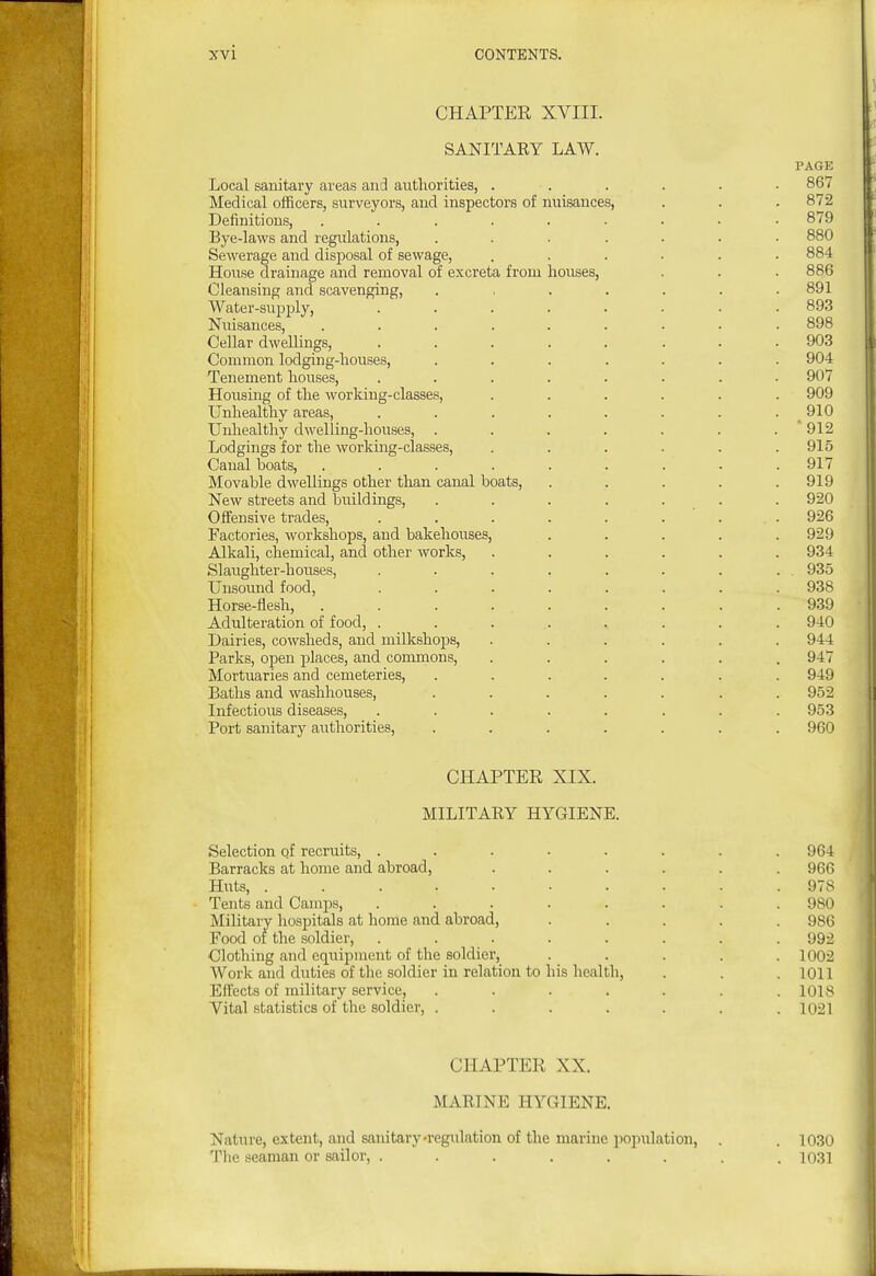 CHAPTER XVIII. SANITARY LAW. PAGE Local sanitary areas and authorities, ...... 867 Medical officers, surveyors, and inspectors of nuisances, . . . 872 Definitions, 879 Bye-laws and regulations, ....... 880 Sewerage and disposal of sewage, ...... 884 House drainage and removal of excreta from houses, . . . 886 Cleansing and scavenging, ....... 891 Water-supply, ........ 893 Nuisances, ......... 898 Cellar dwellings, ........ 903 Common lodging-houses, ....... 904 Tenement houses, ........ 907 Housing of the working-classes, ...... 909 Unhealthy areas, . . . . . . . . ^ 910 Unliealthy dwelling-houses, . . . . . . .  912 Lodgings for the working-classes, ...... 915 Canal boats, ......... 917 Movable dwellings other than canal boats, . . . . .919 New streets and buildings, . . . . . . . 920 Offensive trades, . . . . . . . . 926 Factories, workshops, and bakehouses, . . . . .929 Alkali, chemical, and other works, ...... 934 Slaughter-houses, . . . . . . . . . 935 Unsound food, ........ 938 Horse-flesh, ......... 939 Adulteration of food, ........ 940 Dairies, cowsheds, and milkshops, ...... 944 Parks, open places, and commons, ...... 947 Mortuaries and cemeteries, ....... 949 Baths and washhouses, ....... 952 Infectious diseases, ........ 953 Port sanitary authorities, ....... 960 CHAPTER XIX. MILITARY HYGIENE. Selection of recruits, ........ 964 Barracks at home and abroad, ...... 966 Huts, .......... 978 Tents and Camps, ........ 980 Military hospitals at home and abroad, ..... 986 Food of the soldier, . . . . . . . .992 Clothing and equipment of the soldier, ..... 1002 Work and duties of the soldier in relation to his health, . . . 1011 Effects of military service, . . . . . . .1018 Vital statistics of the soldier, ....... 1021 CHAPTER XX. MARINE HYGIENE. Nature, extent, and sanitary-regulation of the marine population, . . 1030 The seaman or sailor, ........ 1031