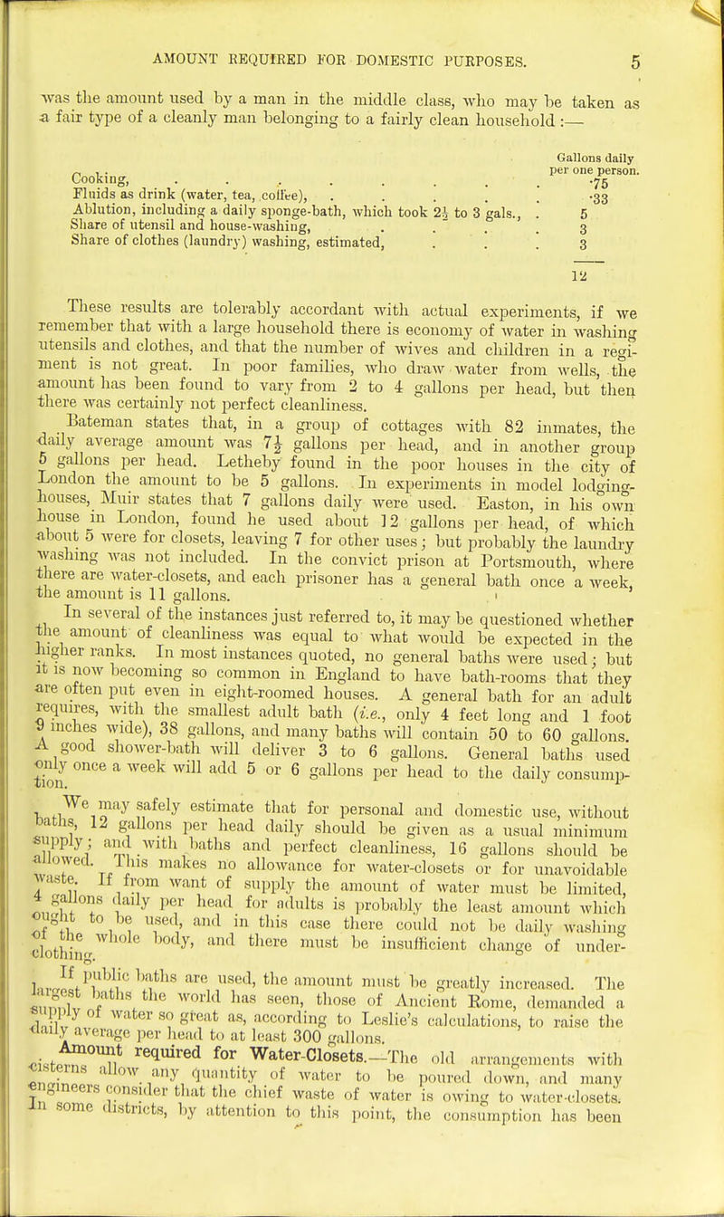 was the amount used by a man in the middle class, wlio may be taken as a fair type of a cleanly man belonging to a fairly clean household:— Gallons daily „ 1 . per one person. Cookuig, . . . . . . . , .75 Fluids as drink (water, tea, coliee), . . . . . -33 Ablution, including a daily sponge-bath, which took 2^ to 3 gals., .* 5 Share of utensil and house-washing, . . ' . . 3 Share of clothes (laundry) washing, estimated, . . . 3 12 These results are tolerably accordant with actual experiments, if we household there is economy of water in washing ntensils and clothes, and that the number of wives and children in a regi- ment is not great. In poor families, who draw water from wells, the amount has been found to vary from 2 to 4 gallons per head, but then there was certainly not perfect cleanliness. Eateman states that, in a group of cottages with 82 inmates, the daily average amount was 71 gallons per head, and in another group 5 gallons per head. Letheby found in the poor houses in the city of London the amount to be 5 gallons. In experiments in model lodo-ino-- houses, Muir states that 7 gallons daily were used. Easton, in his own house m London, found he used about 12 gallons per head, of which about 5 were for closets, leaving 7 for other uses; but probably the laundry washing was not included. In the convict prison at Portsmouth, where there are water-closets, and each prisoner has a general bath once a week, the amount is 11 gallons. ' In several of the instances just referred to, it may be questioned whether tiie amount of cleanliness was equal to what would be expected in the iugher ranks. In most instances quoted, no general baths were used : but It is now becoming so common in England to have bath-rooms that they are otten put even 111 eight-roomed houses. A general bath for an adult requires, with the smaUest adult bath {i.e., only 4 feet long and 1 foot V inches wide), 38 gallons, and many batlis will contain 50 to 60 gallons. A good shower-bath will deliver 3 to 6 gallons. General baths used <>nly once a week will add 5 or 6 gallons per head to the daily consump- We may safely estimate that for personal and domestic use, without Datiis, 12 gallons per head daily should be given as a usual minimum supply; and with baths and perfect cleanliness, 1(3 gallons should be Tv t/!^ ^ allowance for water-closets or for unavoidable waste If from want of supply the amount of water must be limited, ISfl f ^'^^'^ •^^^'^ ])robabIy the least amount which ought to be used and in this case there could not be daily washing clothimr''' insufficient change of undei- l.,ri!fPi^\''' ^'f^' amount must be greatly increased. The Ztur f \  '^'^'^ ^^^^ of ^'^^ient Rome, demanded a ?n W '''' •'^'^^^linS to Leslie's calculations, to raise the <iaily average per head to at least 300 <ra]]oiis ^.i.tpT'^'^i* ^^^^^^ Water-Closets.-Tlie old arrangements with cisterns allow any qunntity of water to be pourc.l ,lown, and many € gineers consider that the chief waste of water is owing to water-closets, an some districts, by attention to this point, the consumption has been