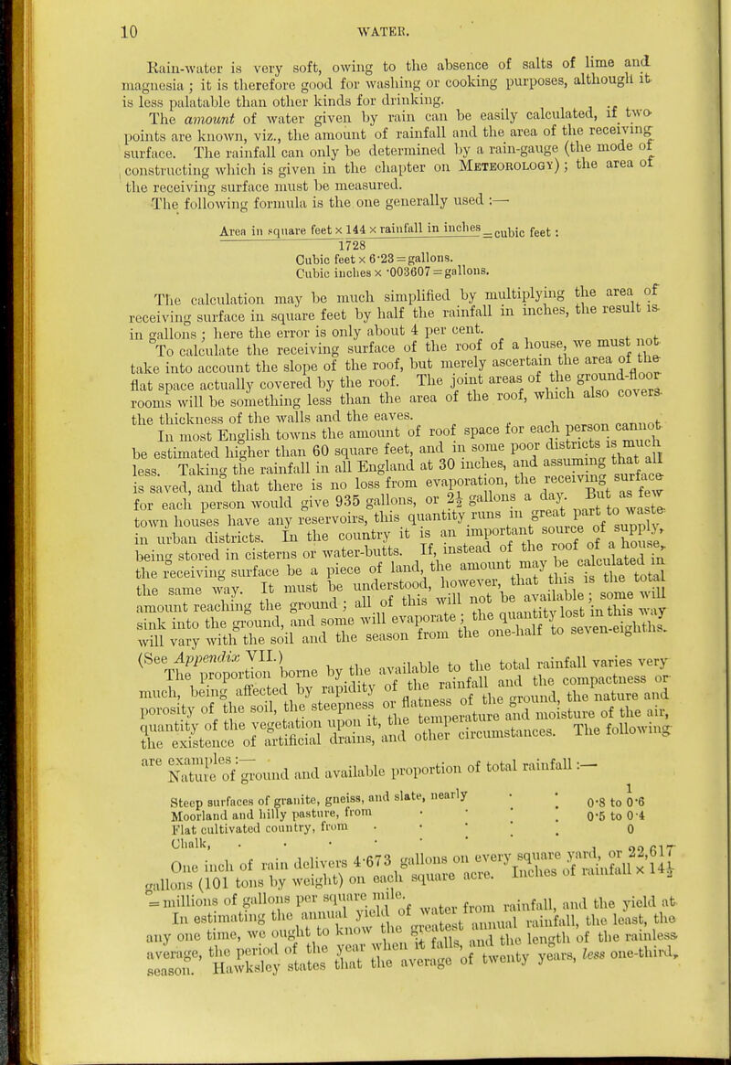 Kain-water is very soft, owing to the absence of salts of lime and magnesia ; it is therefore good for washing or cooking purposes, although it is less palatable than other kinds for drinking. The amount of water given by rain can be easily calculated, if two- points are known, viz., the amount of rainfall and the area of the receiving surface. The rainfall can only be determined hy a rain-gauge (the mode ot constructing which is given in the chapter on Meteorology) ; the area ot the receiving surface must be measured. The following formula is the one generally used :— Aren in square feet x 144 x rainfall in inches _p„^^;p fg^^.. ^728 Cubic feet x 6-23 = gallons. Cubic inches X -003607 = gallons. The calculation may be much simplified by multiplying the area of receiving surface in square feet by half the rainfall in inches, the result is. in gallons ; here the error is only about 4 per cent. To calculate the receiving surface of the roof of a house we must not take into account the slope of the roof, but merely ascertain the '^^ea of the flat space actually covered by the roof. The joint areas of the g^ound-fl^^^^^^ rooms will be something less than the area of the roof, which also covers, the thickness of the walls and the eaves. ^„r^^^n^■ In most English towns the amount of roof space for each pe^;^^ be estimated higher than 60 square feet and m some P^^ ^^^^f^^^^^^^^^ less. Taking the rainfall in all England at 30 inches, and a sum g that all is saved, and^that there is no loss from evaporation, ^^^^^^^f ^^^S ^^^^^^^^ for each person would give 935 gallons, or 21 gallons a day. ^ut as tew town houses have any reservoirs, this quantity runs ^^ S;«=^\.Pf ^Vsu^^^^^^^^^ in urban districts. In the country it is an /^f ^^/^i/^^^;/Jj^^^^^^^^^^ being stored in cisterns or water-butts. If instead of ^^^^ ^^^^^f JJ^^^'^^^^ the receiving surface be a piece of land the ^^^^^^^^^^^^^ the same ^vay It must be understood, however, that th s is tne tocai tue same way. xu mu»u available; some wiU will vary with the soil .and the season from the one-hall to se^ en ei„nin5. ^^'tI^ ™.tTon'L>e by the available to the tofal rainfall varies very mncrbehTiSeSV /p^ity of the '^'-^yZ^^S^a^l porosity of the soil, the steepness » f ^^^^J^ST'^^^^^ air, r tSt^»S En^ana rrcirc„n.sta„ces. The following Sfof pound and available proportion of total rainfall Steep surfaces of granite, gneiss, and slate, nearly • • ^.^ ^.g Moorland and hilly pasture, from • • ' , 0*5 to 0-4 Flat cultivated country, from . - • ' q Chalk, J Of) n T One inch of rain deliver ^6^3 g^^onB c,n^^^^ gallons (101 tons by weight) on each squaie acie. = millions of gallons per sfpiare mile ^^^^ .^^^