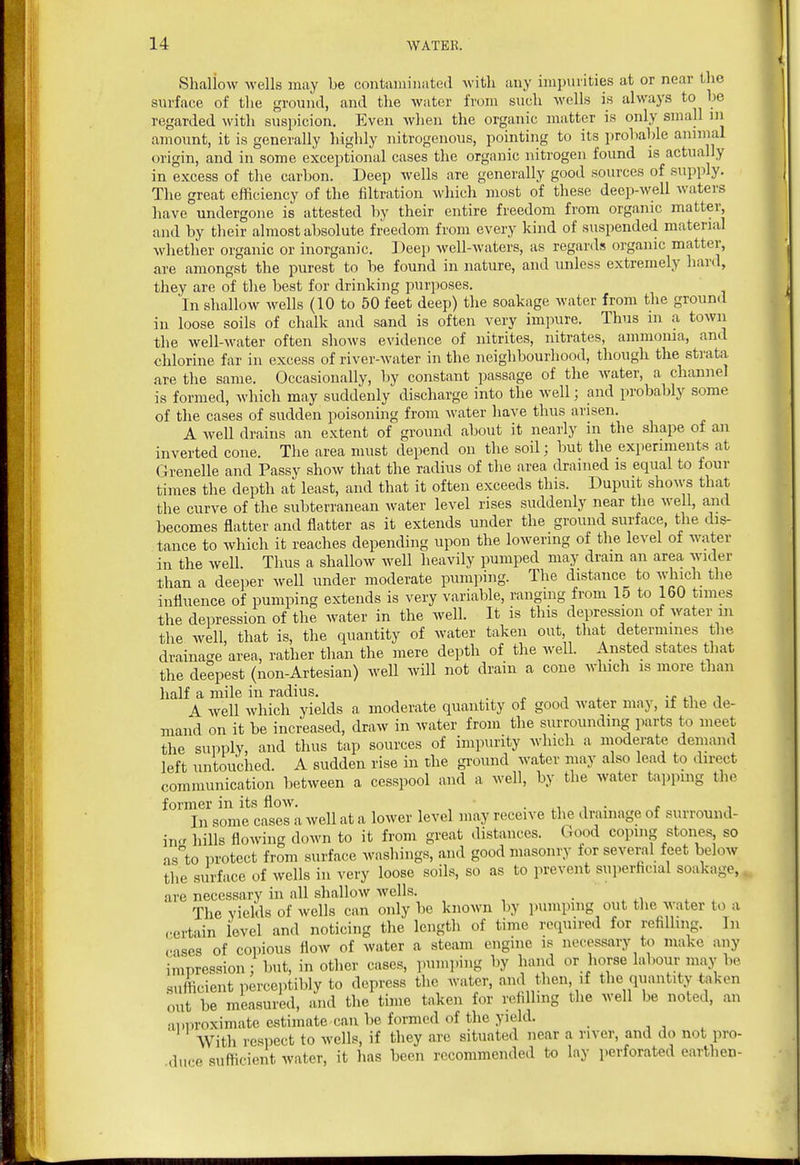 Shaliow wells may be contixniiiiated -with any impinities at or near the surface of the ground, and the water from such wells is always to be regarded Avith suspicion. Even when the organic matter is only small in amount, it is generally liighly nitrogenous, pointing to its probable animal origin, and in some exceptional cases the organic nitrogen found is actually in excess of tlie carbon. Deep wells are generally good sources of supply. The great efficiency of the filtration which most of these deep-well waters have undergone is attested by their entire freedom from organic matter, and by their almost absolute freedom from every kind of suspended material whether organic or inorganic. Deep well-waters, as regards organic matter, are amongst the purest to be found in nature, and unless extremely hard, they are of the best for drinking purposes. In shallow wells (10 to 50 feet deep) the soakage water from the ground in loose soils of chalk and sand is often very impure. Thus in a town the well-water often shows evidence of nitrites, nitrates, ammonia, and chlorine far in excess of river-water in the neighbourhood, though the strata, are the same. Occasionally, by constant passage of the water, a channel is formed, which may suddenly discharge into the well; and probably some of the cases of sudden poisoning from water have thus arisen. A well drains an extent of ground about it nearly in the shape of an inverted cone. The area must depend on the soil; but the experiments at Grenelle and Passy show that the radius of the area drained is equal to four times the depth at least, and that it often exceeds this. Dupuit shows that the curve of the subterranean Avater level rises suddenly near the well, and becomes flatter and flatter as it extends under the ground surface, the dis- tance to which it reaches depending upon the lowering of the level of water in the well. Thus a shallow well heavily pumped may dram an area wider than a deejier well under moderate pumping. The distance to which the influence of pumping extends is very variable, ranging from 15 to 160 times the dei^ression of the water in the well. It is this depression of water in the well, that is, the quantity of water taken out, that determines the drainacre area, rather than the mere depth of the well. Ansted states that the deepest (non-Artesian) well will not drain a cone which is more than half a mile in radius. . u i A well which yields a moderate quantity of good water may, if the de- mand on it be increased, draw in water from the surrounding parts to meet the supply, and thus tap sources of impurity which a moderate demand left untouched. A sudden rise in the ground water may also lead to direct communication between a cesspool and a well, by the water tapping the former in its flow. • ,.1 i • t i In some cases a well at a lower level may receive the dnnnage of surround- incr hills flowing down to it from great distances. Good copuig stones so as^to protect from surface washings, and good masonry for several feet below the surface of wells in very loose soils, so as to prevent superficial soakage, are necessary in all shallow wells. . . xi . . The yields of wells can only be known by pumping out the water to a .•ertain level and noticing the length of time required for refilling. In .•■ises of copious flow of water a steam engine is necessary to make any impression : but, in other cases, pumping by hand or horse labour may be sufficient perceptibly to depress the water, and then, if the quantity taken out be measured, and the time taken for refilling the well be noted, an ainiroximate estimate can be formed of the yield. With respect to wells, if they are situated near a river, and do not pro- .duce sufficient water, it has been recommended to lay perforated earthen-