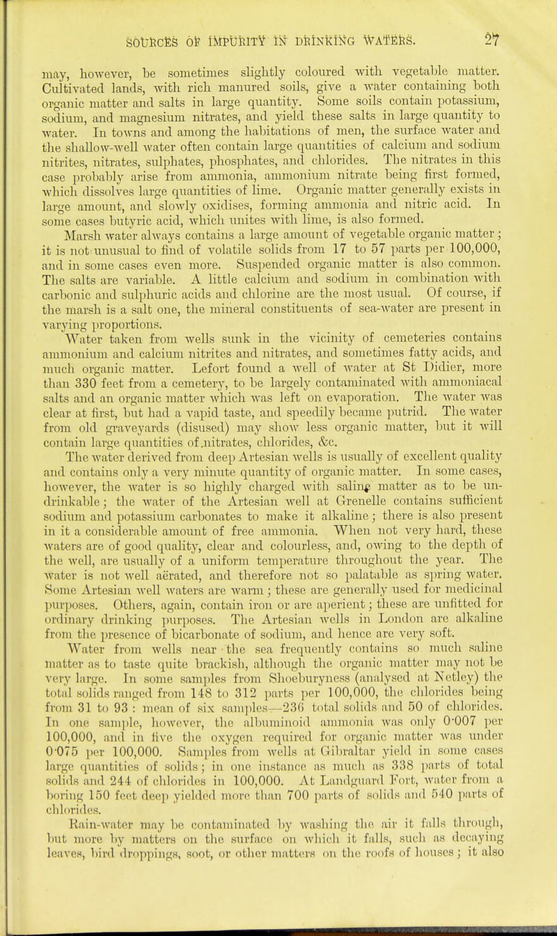 may, however, be sometimes slightly coloured with vegetable matter. Cultivated lands, with rich manured soils, give a water containing both organic matter and salts in large quantity. Some soils contain potassium, sodium, and magnesium nitrates, and yield these salts in large quantity to water. In towns and among the habitations of men, the surface water and the shallow-well Avater often contain large quantities of calcium and sodium nitrites, nitrates, sulphates, phosphates, and chlorides. The nitrates in this case probably arise from ammonia, ammonium nitrate being first formed, Avhicli dissolves large quantities of lime. Organic matter generally exists in large amount, and sloAvly oxidises, forming ammonia and nitric acid. In some cases butyric acid, which unites with lime, is also formed. Marsh water always contains a large amount of vegetable organic matter ; it is not unusual to find of volatile solids from 17 to 57 parts per 100,000, and in some cases even more. Suspended organic matter is also common. The salts are variable. A little calcium and sodium in combination with carbonic and sulphuric acids and chlorine are the most usual. Of course, if the marsh is a salt one, the mineral constituents of sea-water are present in varying proportions. Water taken from wells sunk in the vicinity of cemeteries contains ammonium and calcium nitrites and nitrates, and sometimes fatty acids, and much organic matter. Lefort found a well of Avater at St Didier, more than 330 feet from a cemetery, to be largely contaminated Avith ammoniacal salts and an organic matter Avhich Avas left on evaporation. The Avater Avas clear at first, but had a vapid taste, and speedily became putrid. The Avater from old givaveyards (disused) may shoAv less organic matter, but it Avill contain large quantities of .nitrates, chlorides, &c. The Avater derived from deep Artesian Avells is usually of excellent quality and contains only a very minute quantity of organic matter. In some cases, hoAvever, the Avater is so highly charged Avith salin^ matter as to be un- drinkable; the Avater of the Artesian Avell at Grenelle contains sufficient sodium and potassiimi carbonates to make it alkaline; there is also present in it a considerable amount of free ammonia. When not very hard, these Avaters are of good quality, clear and colourless, and, OAving to the depth of the Avell, are usually of a uniform temperature throughout the year. The Avater is not Avell aerated, and therefore not so palatable as spring Avater, Some Artesian Avell Avaters are Avarm; these are generally used for medicinal l)Urposes. Others, again, contain iron or are aperient; these are unfitted for ordinary drinking purposes. The Artesian avcUs in London are alkaline from tlie presence of bicarbonate of sodium, and hence are very soft. Water from Avells near the sea frequently contains so much saline matter as to taste quite brackish, although the organic matter may not be very large. In some samples from Shoeburyness (analysed at Netley) the total solids ranged from 148 to 312 parts per 100,000, the cldorides being from 31 to 93 : mean of six sam])les—236 total solids and 50 of chlorides. In one sam])le, hoAvever, the albuminoid ammonia Avas only 0-007 per 100,000, and in five tlie oxygen required for organic matter Avas under 0'075 ])er 100,000. Samples from Avells at Gibraltar yield in some cases large quantities of solids; in one instance as much as 338 parts of total solids and 244 of chlorides in 100,000. At Landguard Fort, Avater from a boring 150 feet deep yielded more tlian 700 parts of solids and 540 parts of chlorides. Kain-Avater may be contaminated by Avasliiiig tlie air it falls tbrougli, but more by matters on the surface on Avhich it falls, such as deciiying leaves, bird droppings, soot, or otlicr matters on tlio roofs of houses; it also
