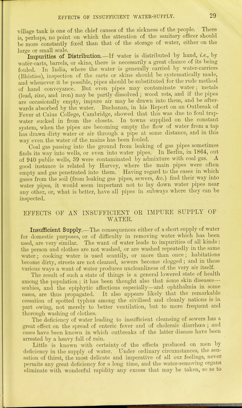 village tank is one of the chief causes of the sickness of the people. There is, perhaps, no point on which the attention of the sanitary officer shonld he more constantly fixed than that of the storage of water, either on the large or small scale. Impurities of Distribution.—If water is distrihuted by hand, i.e., by water-carts, barrels, or skins, there is necessarily a great chance of its being fonled. In India, Avliere the water is generally carried by water-carriers (Bhisties), inspection of the carts or skins should be systematically made, and whenever it be possible, pipes should be substituted for the rude method of hand conveyance. But even pipes may contaminate water; metals (lead, zinc, and iron) may be partly dissolved; wood rots, and if the pipes are occasionally empty, impure air may be drawn into them, and be after- wards absorbed by the water. Buchanan, in his Report on an Outbreak of Fever at Caius College, Cambridge, showed that this was due to foul trap- water sucked in from the closets. In towns supplied on the constant system, when the pipes are becoming empty the flow of water from a tap has drawn dirty water or air through a pipe at some distance, and in this way even the water of the mains has been fouled. Coal gas passing into the ground from leaking of gas pipes sometimes finds its way into wells, or even into water pipes. In Berlin, in 1864, out of 940 public wells, 39 were contaminated by admixture with coal gas. A good instance is related by Harvey, where the main pipes were often empty and gas penetrated into them. Having regard to the cases in which gases from the soil (from leaking gas pipes, sewers, &c.) find their way into Avater pipes, it would seem important not to lay down water pipes near any other, or, what is better, have all pipes in subAvays Avhere they can be inspected. EFFECTS OF AN INSUFFICIENT OR IMPURE SUPPLY OF WATER. Insufficient Supply.—The consequences either of a short supply of Avater for domestic purposes, or of difficulty in removing Avater Avhich has been used, are very similar. The Avant of Avater leads to impurities of all kinds : the person and clothes are not Avashed, or are Avashed repeatedly in the same Avater; cooking Avater is used scantily, or more than once; habitations become dirty, streets are not cleaned, seAvers become clogged; and in these various Avays a Avant of Avater produces uncleanliness of the very air itself. The result of such a state of things is a general loAvered state of health among the population; it has been thought also that some skin diseases— scabies, and the epiphytic affections especially—and ophthalmia in some cases, are thus propagated. It also appears likely tliat the remarkable cessation of spotted typhus among the civilised and cleanly nations is in part OAving, not merely to better ventilation, but to more frequent and thorough Avashing of clothes. The deficiency of Avater leading to insufficient cleansing of seAvers has a great effect on tlie spread of enteric fever and of choleraic diarrhoea; and cases have been knoAvn in Avhich outbreaks of the latter disease have been arrested by a heavy fall of rain. Little is knoAvn Avith certainty of the effects produced on men by deficiency in the supply of Avater. Under ordinary circumstances, the sen- sation of thirst, the most delicate and imperative of all our feelings, never permits any great deficiency for a long time, and the Avater-removing organs eliminate Avith wonderful rapidity any excess that may be taken, so as to