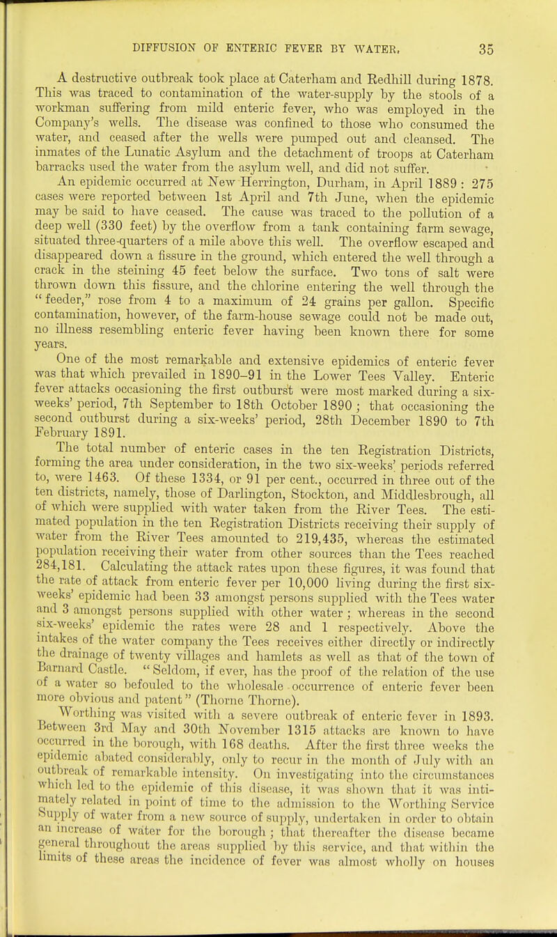 A destructive outbreak took place at Caterham and Redhill during 1878 This was traced to contamination of the water-supply by the stools of a workman suffering from mild enteric fever, who was employed in the Company's weUs. The disease was confined to those who consumed the water, and ceased after the wells were pumped out and cleansed. The inmates of the Lunatic Asylum and the detachment of troops at Caterham barracks iised the water from the asylum well, and did not suffer. An epidemic occurred at New Herrington, Durham, in April 1889 : 275 cases were reported between 1st April and 7th June, when the epidemic may be said to have ceased. The cause was traced to the pollution of a deep well (330 feet) by the overflow from a tank containing farm sewage, situated three-quarters of a mile above tliis well. The overflow escaped and disappeared down a fissure in the ground, which entered the well through a crack in the steining 45 feet below the surface. Two tons of salt were thrown down this fissure, and the chlorine entering the well through the feeder, rose from 4 to a maximum of 24 grains per gallon. Specific contamination, however, of the farm-house sewage could not be made out, no illness resembling enteric fever having been known there for some years. One of the most remarkable and extensive epidemics of enteric fever was that which prevailed in 1890-91 in the Lower Tees Valley. Enteric fever attacks occasioning the first outburst were most marked during a six- weeks' period, 7th September to 18th October 1890 ; that occasioning the second outburst during a six-weeks' period, 28th December 1890 to 7th February 1891. The total number of enteric cases in the ten Registration Districts, forming the area under consideration, in the two six-weeks| periods referred to, were 1463. Of these 1334, or 91 per cent., occurred in three out of the ten districts, namely, those of Darlington, Stockton, and Middlesbrough, all of which were supplied with water taken from the River Tees. The esti- mated population in the ten Registration Districts receiving their supply of water from the River Tees amounted to 219,435, whereas the estimated population receiving their water from other sources than the Tees reached 284,181. Calculating the attack rates upon these figures, it was found that the rate of attack from enteric fever per 10,000 hving during the first six- weeks' epidemic had been 33 amongst persons supplied Avith the Tees water and 3 amongst persons supplied with other water; whereas in the second six-weeks' epidemic the rates were 28 and 1 respectively. Above the mtakes of the water company the Tees receives either directly or indirectly tlie drainage of twenty villages and hamlets as well as that of the town of Barnard Castle. Seldom, if ever, has the proof of the relation of the use of a water so befouled to the wholesale occurrence of enteric fever been more obvious and patent (Tliorne Thorne). Worthing was visited witli a severe outbreak of enteric fever in 1893. Between 3rd May and 30th November 1315 attacks are known to liave occurred in the borougli, with 168 deaths. After the first three weeks tlie epidemic abated consideraljly, only to recur in the month of July with an outbreak of remarkable intensity. On investigating into the circumstances which led to the epidemic of this disease, it was shown that it was inti- mately related in point of time to the admission to the Worthing Service Supply of water from a new source of supply, undertaken in order to obtain an increase of water for the borough ; that tlicroafter the disease became general tliroughout the areas supplied by tliis service, and that witliin the umits of these areas the incidence of fever was almost wholly on houses