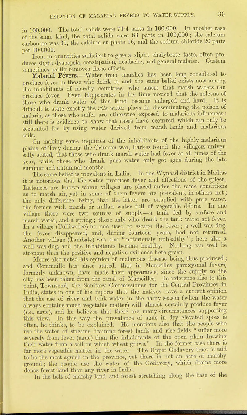 30 in 100,000. The total solids were 71-4 parts in 100,000. In another case of the same kind, the total solids were 83 parts in 100,000; the calcium carbonate was 31, the calcium sulphate 16, and the sodium chloride 20 parts per 100,000. Iron, in quantities sufficient to give a slight chalybeate taste, often pro- duces slight dyspepsia, constipation, headache, and general malaise. Custom sometimes partly removes these effects. Malarial Fevers.—Water from marshes has been long considered to produce fever in those who drink it, and the same belief exists now among the inhabitants of marshy countries, who assert that marsh waters can produce fever. Even Hippocrates in his time noticed that the spleens of those who drank water of this kind became enlarged and hard. It is difficult to state exactly the role water plays in disseminating the poison of malaria, as those who suffer are otherwise exposed to malarious influences : still there is evidence to show that cases have occurred which can only be accounted for by using water derived from marsh lands and malarious soils. On making some inquiries of the inhabitants of the highly malarious plains of Troy during the Crimean war, Parkes found the villagers univer- sally stated, that those who drank marsh water had fever at all times of the year, while those who drank pure water only got ague during the late summer and autumnal months. The same belief is prevalent in India. In the Wynaad district in Madras it is notorious that the water produces fever and afiections of the spleen. Instances are known where villages are placed under the same conditions as to marsh air, yet in some of them fevers are prevalent, in others not; the only difference being, that the latter are supplied with pure water, the former Avith marsh or nullah Avater full of vegetable debris. In one village there were two sources of supply—a tank fed by surface and marsh water, and a spring ; those only who drank the tank water got fever. In a village (TuUiwaree) no one used to escape the fever; a well Avas dug, the fever disappeared, and, during fourteen years, had not returned. Another village (Tambatz) Avas also  notoriously unhealthy ; here also a Avell Avas dug, and the inhabitants became healthy. Nothing can Avell be stronger than the positive and negative evidence here given. Moore also noted his opinion of malarious disease being thus produced; and Commaille has since stated, that in INIarseilles paroxysmal fevers, formerly unknoAvn, have made their appearance, since the supply to the city has been taken from the canal of Marseilles. In reference also to this point, ToAvnsend, the Sanitary Commissioner for the Central Provinces _ in India, states in one of his reports that the natives have a current opinion that the use of river and tank water in the rainy season (when the Avater ahvays contains much vegetable matter) will almost certainly produce fever {i.e., ague), and he believes that there are many circumstances supporting this vieAV. In this Avay the prevalence of ague in dry elevated spots is often, he thinks, to be explained. He mentions also that the people who use the Avater of streams draining forest lands and rice fields suffer niorc severely from fever (ague) than the inhabitants of the open plain draAving their water from a soil on Avhich Avheat groAvs. In the former case there is far more vegetable matter in the water. The Upper Godavery tract is said to be the most aguish in the province, yet there is not an acre of marshy ground; the people use the Avater of the Godavery, Avhich drains more dense forest'land than any river in India. In the belt of marshy land and forest stretching along the base of the
