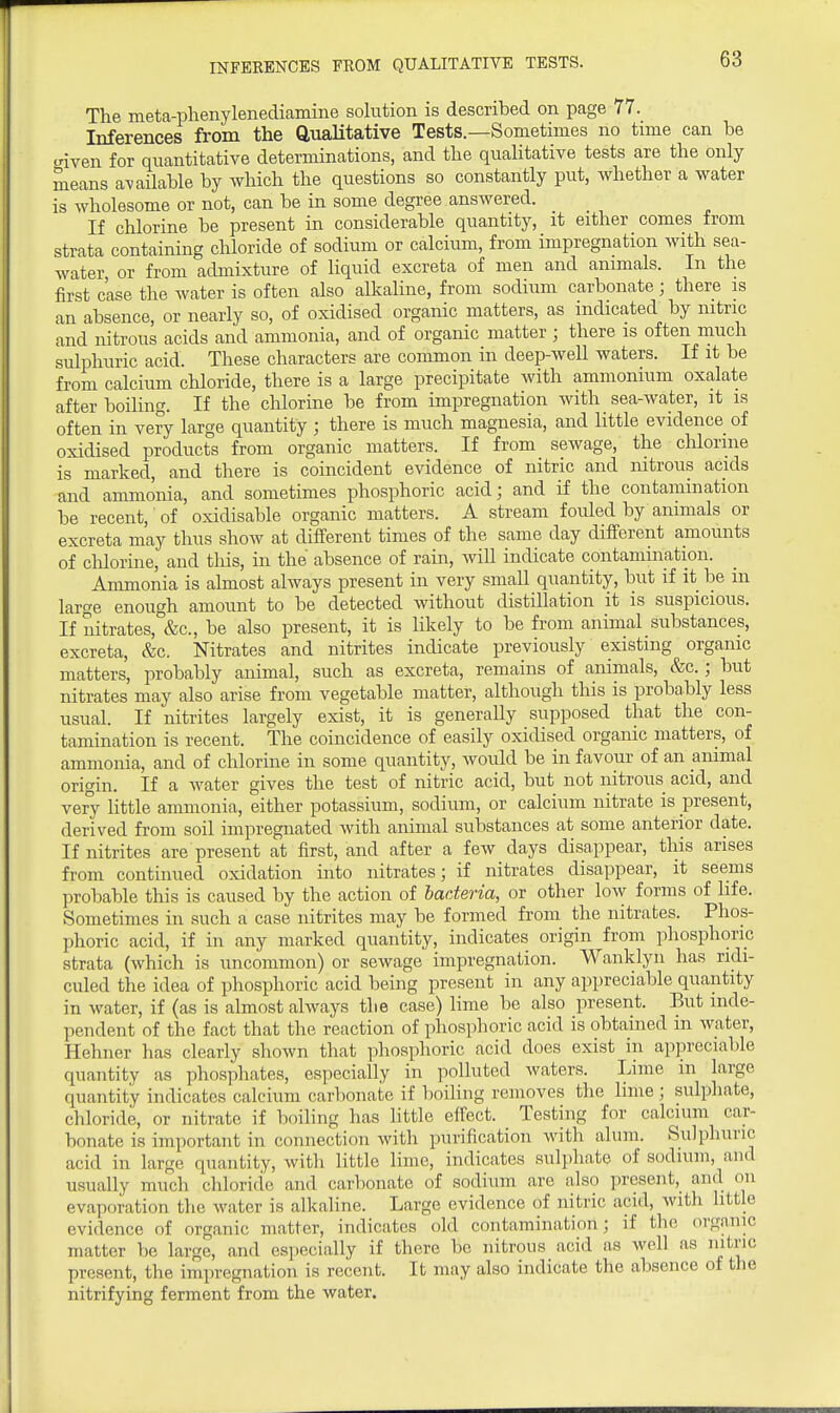 INFEKENCES FROM QUALITATIVE TESTS. The meta-plienylenediamine solution is described on page 77. Inferences from the Qualitative Tests.—Sometimes no time can be criven for quantitative determinations, and the qualitative tests are the only means available by wliich the questions so constantly put, whether a water is wholesome or not, can be in some degree answered. If chlorine be present in considerable quantity, it either comes from strata containing chloride of sodium or calcium, from impregnation with sea- water or from admixture of liquid excreta of men and animals. In the first case the water is often also alkaline, from sodium carbonate; there is an absence, or nearly so, of oxidised organic matters, as indicated by nitric and nitrous acids and ammonia, and of organic matter ; there is often much sulphuric acid. These characters are common in deep-well waters. If it be from calcium chloride, there is a large precipitate with ammonium oxalate after boiling. If the chlorine be from impregnation with sea-water, it is often in very large quantity ; there is much magnesia, and little evidence of oxidised products from organic matters. If from sewage, the chlorine is marked, and there is coincident evidence of nitric and nitrous acids and ammonia, and sometimes phosphoric acid; and if the contamination be recent, of oxidisable organic matters. A stream fouled by animals or excreta may thus show at different times of the same day different amounts of clilorine, and this, in the absence of rain, wiU indicate contamination. Ammonia is almost always present in very small quantity, but if it be m large enough amount to be detected without distillation it is suspicious. If nitrates, &c., be also present, it is likely to be from animal substances, excreta, &c. Nitrates and nitrites indicate previously existing organic matters, probably animal, such as excreta, remains of animals, &c.; but nitrates may also arise from vegetable matter, although this is probably less usual. If nitrites largely exist, it is generally supposed that the con- tamination is recent. The coincidence of easily oxidised organic matters, of ammonia, and of chlorine in some quantity, would be in favour of an animal origin. If a water gives the test of nitric acid, but not nitrous acid, and very little ammonia, either potassium, sodium, or calcium nitrate is present, derived from soil impregnated with animal substances at some anterior date. If nitrites are present at first, and after a few days disappear, this arises from continued oxidation into nitrates; if nitrates disappear, it seems probable this is caused by the action of bacteria, or other low forms of life. Sometimes in such a case nitrites may be formed from the nitrates. Phos- phoric acid, if in any marked quantity, indicates origin from phosphoric strata (which is uncommon) or sewage impregnation. Wanklyn has ridi- culed the idea of phosphoric acid being present in any appreciable quantity in water, if (as is almost always the case) lime be also present. But inde- pendent of the fact that the reaction of phosphoric acid is obtained in water, Hehner has clearly shown that phosphoric acid does exist in appreciable quantity as phosphates, especially in polluted waters. Lime in large quantity indicates calcium carbonate if boiling removes the lime ; sulphate, chloride, or nitrate if boiling has little effect. Testing for calcium car- bonate is important in connection with purification with alum. Sulphuric acid in large quantity, with little lime, indicates sulphate of sodium, and usually much chloride and carbonate of sodium are also present, and on evaporation the water is alkaline. Large evidence of nitric acid, with little evidence of organic matter, indicates old contamination; if the organic matter be large, and especially if there be nitrous acid as well as nitric present, the impregnation is recent. It may also indicate the absence of the nitrifying ferment from the water.