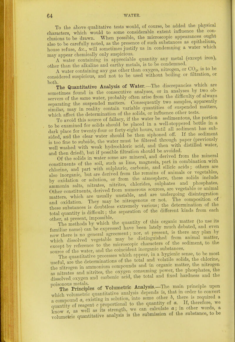 To the above qualitative tests would, of course, be added the physical characters, which would to some considerable extent influence the con- clusions to be drawn. When possible, the microscopic appearances ought also to be carefully noted, as the presence of such substances as epithelium^ house refuse, &c., will sometimes justify us in condemning a water which may appear chemically only suspicious. . ■ \ A water containing in appreciable quantity any metal (except iron), other than the alkaline and earthy metals, is to be condemned. A water containing any gas other than oxygen, nitrogen, or LU^, is-to be considered suspicious, and not to be used without boiling or hitration, or ^'°%he auantitative Analysis of Water.—The discrepancies which are sometimes found in the consecutive analyses, or in analyses by two ob- servers of the same water, probably often arise from the difficulty of always separating the suspended matters. Consequently two samples apparently similar may in reaUty contain variable quantities of suspended matters, which affect the determination of the solids, or influence other tests. To avoid this source of fallacy, if the water be sedimentous, the portion to be examined for solids should be placed in a well-stoppered bottle m a dark place for twenty-four or forty-eight hours, until all sediment has sub- sided and the clear water should be then siphoned off. If the sediment is too fine to subside, the water must be filtered through paper previously weU washed with weak hydrochloric acid, and then with distilled water, and then dried), but if possible filtration should be avoided. _ Of the solids in water some are mineral, and derived from the mineral constituents of the soU, such as Ume, magnesia part in combination with chlorine, and part with sulphuric, carbonic, and sihcic acids; others are also inorganic, but are derived from the remains of animals or vegetables, bv oxidation or solution, or from the atmosphere, these solids include ammonia salts, nitrates, nitrites, chlorides, sulphates and phosphates Other constituents, derived from numerous sources, are vegetable or animal matters, which are usually unstable, and are undei;gomg dismtegration and oxidation. They may be nitrogenous or not. The composition of these substances is doubtless extreme y vai-ious; the determmation of the total quantity is difficult; the separation of the different kinds from each other, at present, impossible. . ^ The methods by which the quantity of this organic matter (to use its familiar name) can be expressed have been lately much debated, and even now there is no general agreement; nor, at present, is there any plan by which dissolved vegetable may be distinguished from animal mattei^ except by reference to the microscopic characters of the sediment, to the source of the water, and the coincident inorganic substances. The quantitative processes which appear, m a hygienic sense to be most useful, are the determinations of the total and volatile soMs, the chlorine, the nitrogen in ammonium compounds and m organic matter the nitrogen as nitrates and nitrites, the oxygen consuming po^^er, the j^iosphates, he dissolved oxygen and carbonic acid, the total and fixed hardness and the Prindpl^ of Volumetric Analysis.-The main principle upon which volumetric quantitative analysis depends is, that in order to convert r compound a, existing in solution, into some other h, there is required a mianTy of re gent c proportional to the quanti y of a. If therefore we know as well as its strength, we can ca culate a; in other words, a voluleteic quantitative analysis is the submission of the substance, to be