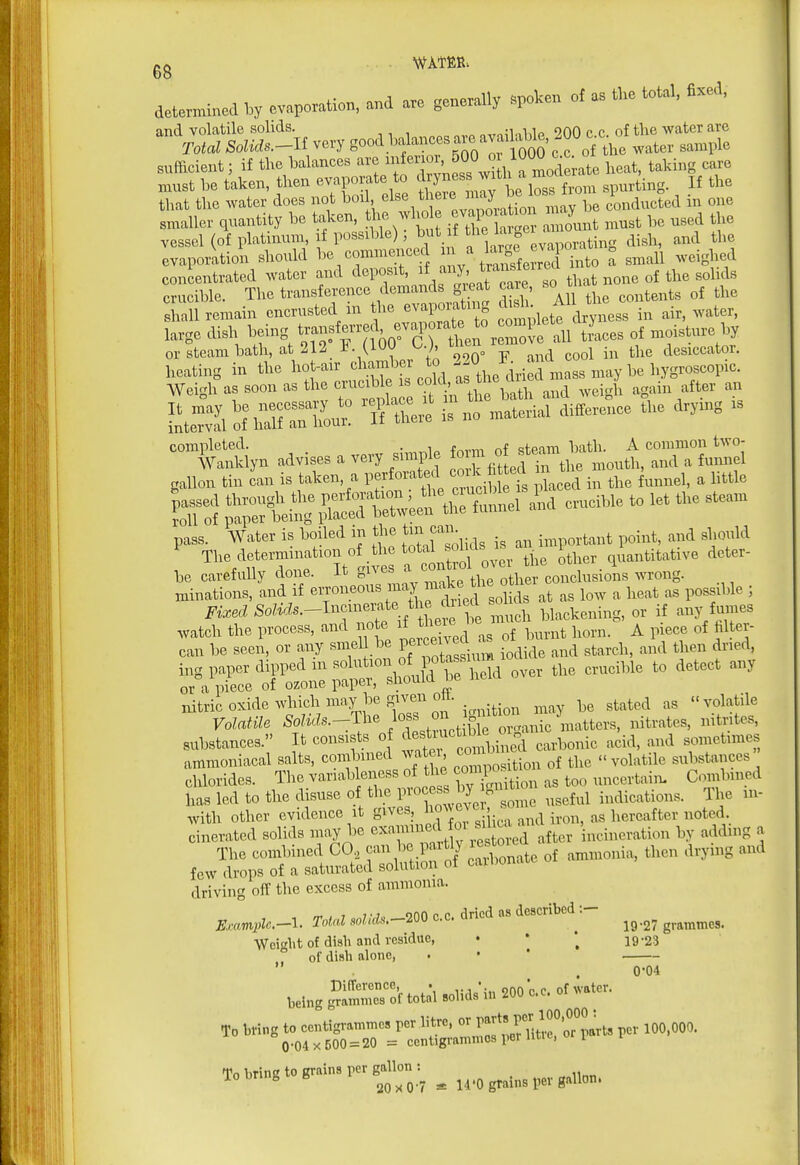 determined b, ev,po,atio„. and ™ generally spoken of the total, fi.ed, and volatile solids. nviUnWe 200 c.c. of the water are Total Solids.-li very go*! the water sample sufficient; if the balances are fJ^^^ o WOO^^^^^^ ^^^^ must be taken, then evaporate to J.^^^f spurting. If the that the water does not boi ^l^'^,^^^ ^^^^^;^2atiormry be conducted in one smaller quantity be taken, the who vapouaUon may ^^^^ ^^^^ vessel (of platinum if possible) but f i? ^^^f ..^^ dish, and the evaporation should be commenced /^^^e ^ ^^^o a small weighed concentrated water and deposit, f y- ^hat none of the soUds crucible The transference demands gieat care, so i^u ^ ^.^^^ Si remain encrusted in the evaporating .vater. large dish IjfS ^^^^ ,Les of moisture by or steam bath, at 212 J^. (.iuu w, .^^ j.^^^ desiccator. heating in the hot-air '^^^^^^ clmZ ihe^^^ Weigh as soon as the ^^-^^^^^'f^^^^^ and weigh again after an L^v\^ of%;rrhC° ^?Xe is no material difference the drying is '--^n advises a very simple ^^^^Ld rtllTlul^J^^S gallon tin can is taken, a Perforated cork h ed n t ^^^^ ^ ^.^^^^ J!;^ti!^ ;;:StX;^ -ible to let the steam pass. Water is boiled m the Jin can ^^rtant point, and should The determination of other quantitative deter- be carefully done. It gnes a 00 conclusions wrong, minations, and if ^^^^^^ri^t e^sol ds at as low a heat as possible ; Fixed if here be much blackening, or if any fumes watch the process, and no e tb^;« « ^^^^.^^^ horn. A piece of filter- can be seen, or any smel be Pe^«^;^^^\ -^^j^^, ^^d starch, and then dried, substances. It consists of J^^^^m^*^^^^^^^^^ earbonic acid, and sometimes ammoniacal salts, combuied watex eorposition of the volatile substances chlorides. The variableness of the ^^V^^ uncertain- Combined has led to the disuse of the P-^^^^^^ f^^™^^ ,,eful indications. The in- with other evidence it gives, ^^'i;,':.!; : j^^,d iron, as hereafter noted. cinerated solids may be ^^^^^^ incineration by adding a The combined CO., f^^'^^f^J l^y^L of ammonia, then drying and few drops of a saturated solution of caibonat driving off the excess of ammonia. ^ i t J 'J onn p p dried as described Examplc.-l. Total sohds.-2Q0 c.c. anc ^ ^^ ^^ grammes. Weight of dish and veaidue, • * ' 19-23 of dish alone, . • * . . 0-04 DifTcrence, • ,.,*.., onnop of water, being grammes of total solids in 200 c.c.