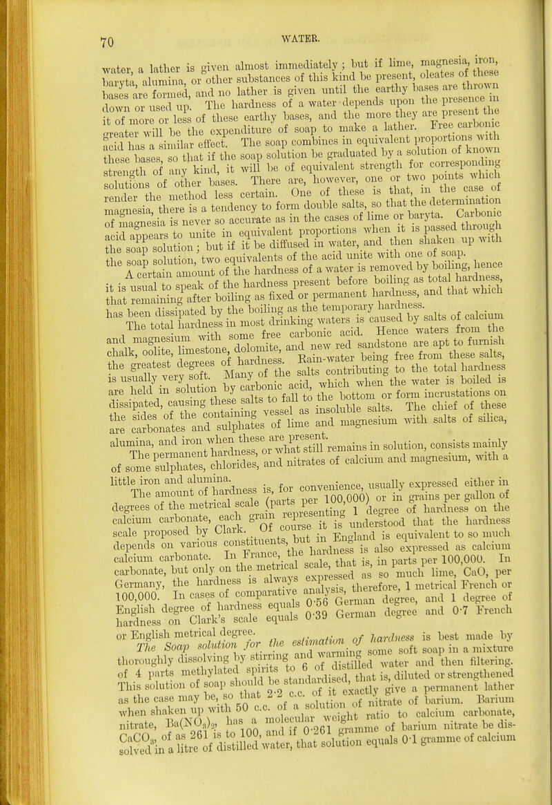 water a lather is fiiven almost immediately; but if lime, magnesia, iron, Wtl .Wa or other substances of this kind be present, oleates of these &J?ori, and no lather is given until the ^^^^^^^^ doAvn or used up. The hardness of a water depends upon the piesence m 1 Tnl-e or Js of these earthy bases, and the mor. they ^^^^^ crreiterwill be the expenditure of soap to make a lather, i^iee caioomc has a imilar effect. The soap combines in equivalent proportions with Tese bases so S at if the soap solution be graduated by a solution of known ^tZ^lh oi any k nd, it will be of equivalent strength for corresponding ^. If^ b^ses. There are, however, one orj^^^^^^^ 1 4-1 o ,,.oflinrl Ipq^ Certain One of these is that, m tiie cabe ui «if th eta ti to form double .alts, so that tl.e dete™inat,c^> nTSrcTneih ^^^^^ so accurate as in the cases of lime or baryta. Carbonic SH-; - ^ Sssrx S tpf -rto^;±:itiii^:rs^^^^^^^^ r^elrtSrS h..anes ^]^£Z£^ is usually very soft. Many rf Ure salts CMih^ ^^^^ ^iLi^Sa-^^s';^^^^^^ s: Sb^rr^s-............ alumina. i--*-^^^^^^^^^ in solution, consists u,ai,Jy of s^:SX:SS a.Kl nitrates of calciuur and n,ag,resiunr. ,v,tl. a little iron and alumina nnnvenience usually expressed either in The amount o hardness is^^ for J p^r gallon of degrees of the metrical f jP'^;^^; ^^.^ J legree of hardness on the calcium carbonate, each gx-^nr ^^^^^^^^^^^^^ that the hardness scale proposed by Claik- covuse equivalent to so much depends on various ^ons^i^u. ts, but m ^^^^ ^^^^^^ calcium carbonate. In in.mce, ^^'^ ' . ■ 100,000. In carbonate, but only on the metrica sc^l that in p ^^p , SLWk^rSr:^ S= and 0-7 W or English metrical degree ..^^^.n of hardness is best made by The Soap sol^d^on for the ,^ft soap in a mixture thoroughly dissolving by «t?™g ^/j water and then filtering, of 4 parts methylated spirits to 6 °f J^f'/^^^^ ^ diluted or strengthened This solution of soap should , permanent lather as the case may be, so ^^'^^ ^-2 c c. of it e>^^ct ^^^^^^ P^^ .^^^^_ ^^^ .^^^^^ when shaken up with 50 c.c. oi ^ ^o^^ eiilcium carbonate, nitrate, r.a(NO.), has a - J-^-^^Y'S ,,Hum nitrate be dis- S^in 1 m^of'd^ine^^^^ equals 0-1 gramme of calcium