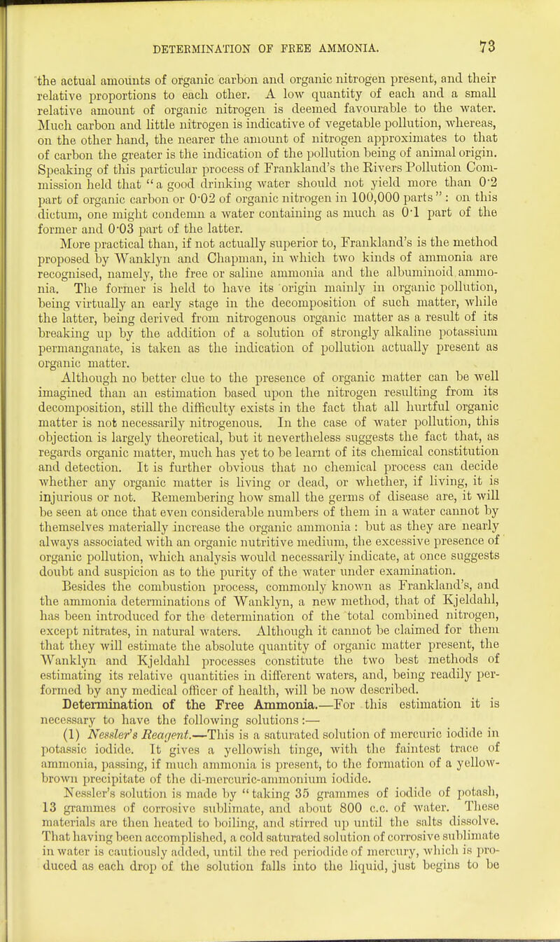 'the actual amounts of organic carbon and organic nitrogen present, and their relative proportions to each other. A low quantity of each and a small relative amount of organic nitrogen is deemed favourable to the water. Much carbon and little nitrogen is indicative of vegetable pollution, whereas, on the other hand, the nearer the amount of nitrogen approximates to that of carbon the greater is the indication of the pollution being of animal origin. Speaking of this particular process of Frankland's the Rivers Pollution Com- mission held that a good drinking water should not yield more than 0-2 part of organic carbon or 0-02 of organic nitrogen in 100,000 parts  : on this dictum, one might condemn a water containing as much as O'l part of the former and 003 part of the latter. More practical than, if not actually superior to, Frankland's is the method proposed by Wanklyn and Chapman, in which two kinds of ammonia are recognised, namely, the free or saline ammonia and the albuminoid ammo- nia. The former is held to have its origin mainly in organic pollution, being virtually an early stage in the decomposition of such matter, while the latter, being derived from nitrogenous organic matter as a result of its breaking up by the addition of a solution of strongly alkaline potassium permanganate, is taken as the indication of pollution actually present as organic matter. Although no better clue to the presence of organic matter can be Avell imagined than an estimation based upon the nitrogen resulting from its decomposition, still the difficulty exists in the fact that all hurtful organic matter is not necessarily nitrogenous. In the case of water pollution, this objection is largely theoretical, but it nevertheless suggests the fact that, as regards organic matter, much has yet to be learnt of its chemical constitution and detection. It is further obvious that no chemical process can decide whether any organic matter is living or dead, or whether, if living, it is injurious or not. Remembering how small the germs of disease are, it will be seen at once that even considerable numbers of them in a water cannot by themselves materially increase the organic ammonia : but as they are nearly always associated with an organic nutritive medium, the excessive presence of organic pollution, which analysis would necessarily indicate, at once suggests doubt and suspicion as to the purity of the water under examination. Besides the combustion process, commonly known as Frankland's, and the ammonia determinations of Wanklyn, a new method, that of Kjeldahl, has been introduced for the determination of the total combined nitrogen, except nitrates, in natural waters. Although it cannot be claimed for them that they will estimate the absolute quantity of organic matter present, the Wanklyn and Kjeldahl processes constitute the two best methods of estimating its relative quantities in different waters, and, being readily per- formed by any medical officer of health, will be now described. Determination of the Free Ammonia.—For this estimation it is necessary to have the following solutions:— (1) Nessler's Rearjent.—This is a saturated solution of mercuric iodide in potassic iodide. It gives a yellowish tinge, with the faintest trace of ammonia, passing, if much ammonia is present, to the formation of a yellow- broAvn precipitate of the di-mercuric-ammonium iodide. Nessler's solution is made by  taking 35 grammes of iodide of potasli, 13 grammes of corrosive sublimate, and about 800 c.c. of water. Tliese materials arc then heated to boiling, and stirred up until the salts dissolve. That having been accomplished, a cold saturated solution of corrosive sublimate in water is cautiously added, until tlie red periodidcof mercury, which is pro- duced as each drop of the solution falls into the liquid, just begins to be
