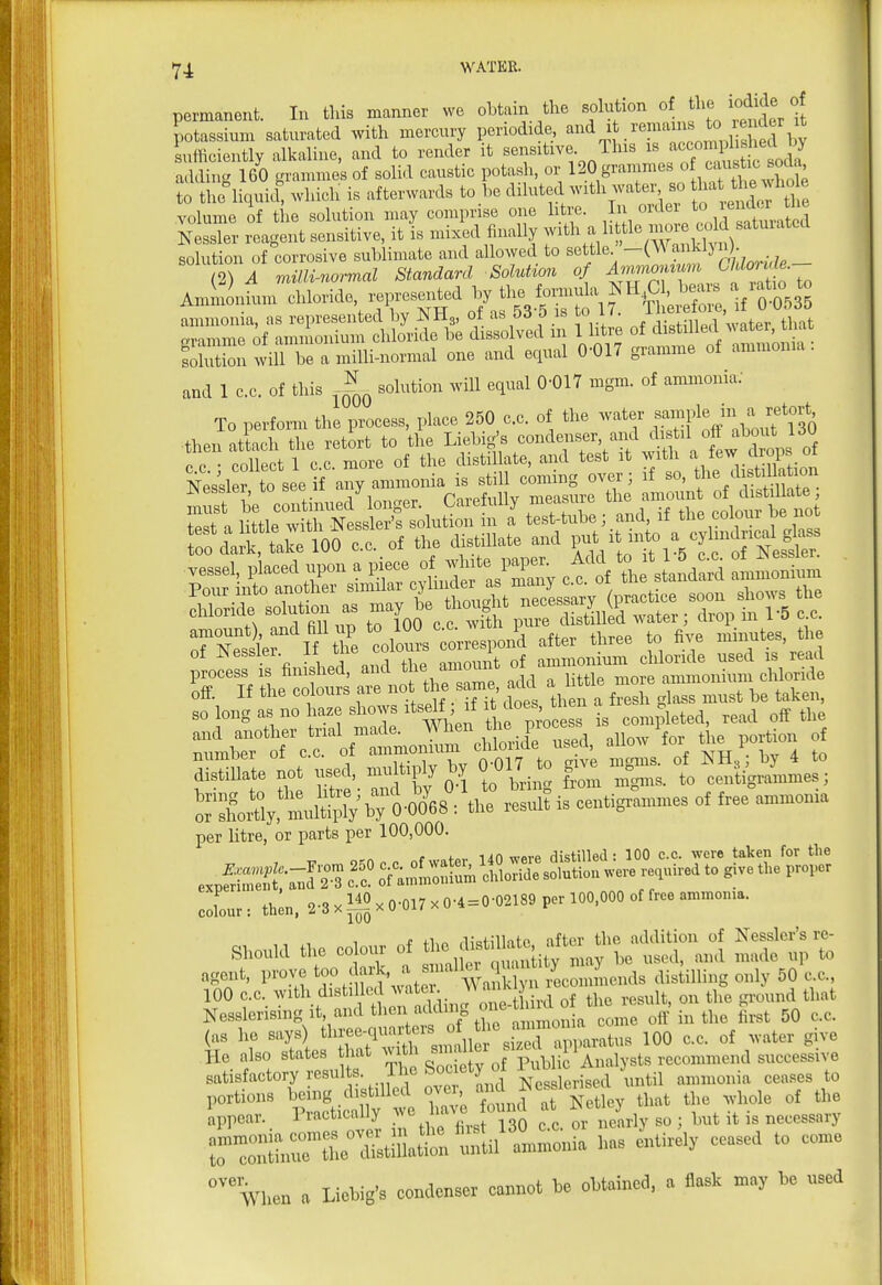 permanent. In this manner we obtain the sokvtion o he iodide of potassium saturated with mercury periodide, '^'i f^^^^, .^^^^^^^^ suificiently alkaline, and to render it sensitive This ^^J^^^^^l^^^ ^^^^^^^^ adding 160 grammes of solid caustic potash, or 120 grammes ^f^'J^^f to the°liqui| which is afterwards to be diluted with water so 1- ^W^^^^^^^ volume of the solution may comprise one htre. In order to iend«^^^^^^^^^ iSe, reagent sensitive, it Is mixed finally -i^h a httle inor^^^^^^^^^ solution of corrosive sublimate and allowed to settle^ - (2)^ milU-normal Standard Solution of Mwiomum (^^f^ ' . AmiUnium chloride repi.^^^^^^ —oil^^^^^^'^ 1 °f distilled water, Uiat SroiiwiiT beamilli-normal one and equal 0-017 gramme of ammonia, and 1 cc. of this solution will equal 0-017 mgm. of ammonia; To perform the process, place 250 c.c. of the water ^f^^P^^ ^^^jf ^^(^ •then attach the retort to the ^'^S f .'^-'^-r'/^^f \ tw^^^^^^ on • PnllPct 1 CC more of the distillate, and test it with lew/irops ui Neskefto see f any ammo is still coming over; if so, f e distiUation S be cLtinued'longer. Carefully measure the amoun o^ ^^f^^'^^^ test a little with Nessler's solution in a test-tube; and li the colour oe no^ 00 da Make 100 c.c. of the distillate and P-V ot^'5fc1f Ne^^^^^^ 7Zi If the coZ i^spon'd ate three to five mmutes the ot JNessier. ii tu amount of ammonium cldoride used is read process is finished, ^'i ^ ° ^ nttle more ammonium chloride off. If the colours are ^ f^.^i, i.^^ must be taken, so long as no haze shows itsdf if ^^^oes then ^ ^^^^ ^^^^ SLe not used, multiply by 0^017 to gve nign. of^ ^J^^^ per litre, or parts per 100,000. r lin wpvp distilled: 100 c.c. were taken for the C.L: th™, 2.3xll?xO-017xO-4=0-02189 p., 100,000 .trr.,.mm.n». ^ t fi.n ,i;«fillntp after the addition of Nesslcr's re- Shoukl the colour of used, and made up to agent, prove ^oo ^--k, a smalki q^^^^^^^^^ ^^^^ ^ ^ 100 cc. with distilled ^^'^^^'^l-. t /i,,^ of the result, on the ground that Nesslerising It and then adduig 0^^^ J .^^ ^^^^ ^^.^^ ^ (as he says) tliree-quai^ers of the an^^^^^^ ^ ^ He also states hat ^llf; ^ ^^^f ^^^i^^^^^ satisfactory resul s. The Society (^^ Nesslerised until ammonia ceases to portions being distilled ^^^^'/^^^^t^'.^ ^'tley that the whole of the ippear. Practically ?ve have at ^ et y ^^^^^^^^^ rrihrr^tniaS^ty — itir^y ceased to come when a Liebig's condenser cannot be obtained, a flask may be used