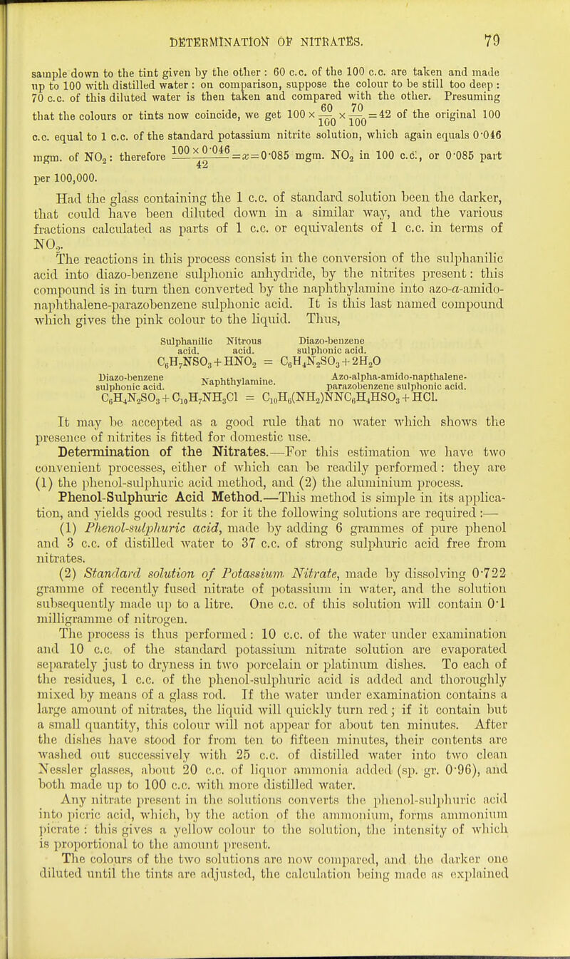 sample down to the tint given by the other : 60 c.c. of the 100 c.c. are taken and made np to 100 with distilled water : on comparison, suppose the colour to be still too deep : 70 c.c. of this diluted water is then taken and compared with the other. Presuming 60 70 that the colours or tints now coincide, we get ^ ^ T00~^^ °^ original 100 C.C. equal to 1 c.c. of the standard potassium nitrite solution, which again equals 0-046 mgm. of NO2: therefore Mii^^=a; = 0-085 mgm. NOg in 100 cdi, or 0-085 part per 100,000. Had the glass containing the 1 c.c. of standard sokition been the darker, that could have been diluted down in a similar way, and the various fractions calculated as jiarts of 1 c.c. or equivalents of 1 c.c. in terms of NO,. The reactions in this process consist in the conversion of the sulphanilic acid into diazo-henzene sulphonic anhydride, by the nitrites present: this compound is in turn then converted by the naphthylamine into azo-a-amido- naphthalene-parazobenzene sulphonic acid. It is this last named compound which gives the pink colour to the liquid. Thus, Sulphanilic Nitrous Diazo-benzene acid. acid. sulphonic acid. CgH^NSOa + HNOa = CgHjNaSOs + 'iHaO Uiazo-benzene -won^ifiivinmino Azo-alpha-amido-napthalene- sulphonic acid. J>apnonyiaraiiie. parazobenzene sulphonic acid. CeH^NaSOa+CioH^NHgCl = CioHe(NH2)NNC,iH4HS03 + HCl. It may be accepted as a good rule that no water ■which shows the presence of nitrites is fitted for domestic use. Determination of the Nitrates.—For this estimation we have two convenient processes, either of which can be readily performed: they are (1) the phenol-sulphuric acid method, and (2) the aluminium process. Phenol-Sulphuric Acid Method.—This method is simple in its applica- tion, and yields good results : for it the following solutions are required :— (1) Phenol-sulphuric acid, made by adding 6 grammes of jiure phenol and 3 c.c. of distilled water to 37 c.c. of strong sulphuric acid free from nitrates. (2) Standard solution of Potassium Nitrate, made by dissolving 0-722 gramme of recently fused nitrate of potassium in water, and the solution subsequently made up to a litre. One c.c. of this solution will contain O'i milligramme of nitrogen. Tlic process is thus performed: 10 c.c. of the water under examination and 10 c.c, of the standard potassium nitrate solution are evaporated separately just to dryness in two porcelain or platinum dishes. To each of the residues, 1 c.c. of the phenol-sulphuric acid is added and thoroughly juixed by means of a glass rod. If the water under examination contains a large amount of nitrates, the liquid will quickly turn red; if it contain but a small quantity, this colour will not appear for about ten minutes. After the di.shes have stood for from ten to fifteen minutes, their contents are wa.shed out successively with 25 c.c. of distilled water into two clean Xe.s.s]cr glasses, about 20 c.c. of liquor ammonia added (sp. gr. 096), and both made up to 100 c.c. with more distilled water. Any nitrate present in the solutions converts the phonol-sulj)hurie acid into i)icric acid, which, by tlic action of the ammonium, fonns ammonium I)icrate : this gives a yellow colour to the solution, the intensity of which is proportional to the amount present. The colours of the two solutions arc now compared, and the darker one diluted until tlie tints arc adjusted, the calculation being made as explained