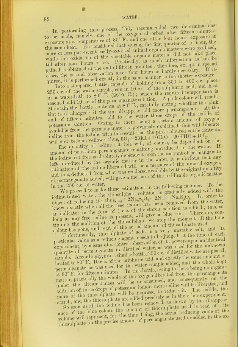 I„ perfo^ing this — Tid, —b«f il^trStS' to be made, °- f/''^.gU ^^^^^^ exposure at a temperature of 80 ? ffl°l craarter of an hour, the the same heat. He eons.dered .*''8 were oxidised, „>ore or less putrescent casay-o^^^^^^^^^^^^ while the oxidation of the ^^^j, information as can be 1' tLe7at the ud of Mteen Suutes ; therefore, except in sijecal 250 C.C. of «r/''i2'oVc ) he^ te required t^miW-ature ^ in a water-bath to 80 i^. (^o I (^.)> ^ , • „ a nhik colour wiU result. U.ed,addlOc.c of theperBrau|anateso^^^^^^^^^ .t^CTether the pink Maintain the bottle coirtents at 80 *;''^^fj'^. ° ^^^^^^^ At the tint is discharged; if ^j-V^X^^watfr t^ee d^^^^^^ the iodide of end of fifteen minutes add to tt^e w^^^^^^ ^^^^^^ potassium solution. Owmg to « '^^^'S, explained, this wiU liberate Mailable f.-om tl- permanganat^;^^^^^^^^^^^^^^ iodine from the iodide, with t^*^ = 2OKHO + lOI,- wqi now become yellow: ^^'^^^^-Cfm ot course, be dependent on the The quantity of lodme set f e^^^^^^^ If, amount of potassium P«rdepen^^^^^^^^^^ the amount of permanganate the iodine set free is absolutely depenacu i ^^^.^^^^ ^^^^ left unreduced by the organic jtte ^^J^^^^^^ unused oxygen, estimation of the lodme hberated ^ ^ ^^^^^ble by the original quantity and this, deducted from -^^^ J^'l^'^Zte oTZ oxidisable organic matter of permanganate added, will give a measure in the 250 c.c. of water. , the foUowing manner. To the We proceed to make these f^^lf^^tTorL gradually added .^dth the iodineiited --ter, the tlnosuli^ate object of reducing thus, 1^ + 2-N a^^^^a y ^^^^ the water, know exactly when all '^^Jl^l '^^'^^^^^^ is added; this, so an indicator m the form of 1 c-^- ™ ^ ^ue tint. Therefore, con- long as any free iodine is Vl^^-^J^l^';: ^top the moment all the blue tinning the addition of J^^^ of thiosulphate used, colour has gone, and read off the actual c ^^^^^^^^^^^^ ^^^^^ ^^^^ Unfortunately, thiosulphate of ^fj^^^^^^^^ j/^ d, at the time of each particular value as a reducing ^S'^l.^''^^^^ an identical Lperiment, by means of a ^^.^^^.^^^.^^^^^^^^^^ ,vai used for the unknown quantity of permanganate ^ ^^^^^^ 250 c.c. of distilled water are placed sample. Accordingly.mto a snn a b^^^^^ ^^^^ ^^^^ ,,,,ouiit of heated to 80 F., 10 c.c. of the f ,dded, and the whole kept permanganate as was used for ^ f^ ^..i^g to there being no organic 80 F. for fifteen minute f , ^^^^^^^^^^^^ from the permanganate matter, practically the whole of the ox ^^^^ consequently, 0x1 the under the circumstances will be 'iodine will be liberated, and Slition of three drops of po— The iodide, the more of the thiosulphate will be i ji^i^^ ^ ctarch, and the thiosulphate are added Precise y disappear-