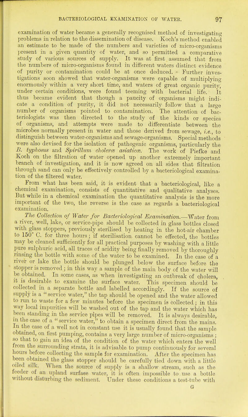 examination of water became a generally recognised method of investigating problems in relation to the dissemination of disease. Koch's method enabled an estimate to be made of the numbers and varieties of micro-organisms ju-esent in a given quantity of water, and so permitted a comparative study of various sources of supply. It was at first assumed that from the numbers of micro-organisms found in different waters distinct evidence of purity or contamination could be at once deduced. ■ Further inves- tigations soon showed that water -organisms were capable of multiplying enormously within a very short time, and waters of great organic purity, under certain conditions, were found teeming with bacterial life. It thus became evident that though a paucity of organisms might indi- cate a condition of purity, it did not necessarily follow that a large number of organisms pointed to contamination. The attention of bac- teriologists was then directed to the study of the kinds or species of organisms, and attempts were made to differentiate between the microbes normally present in water and those derived from sewage, i.e., to distinguish between water-organisms and sewage-organisms. Special methods were also devised for the isolation of pathogenic organisms, particularly the B. typhosus and Spirillum cJiolerce asiaticce. The work of Piefke and Koch on the filtration of water opened up another extremely important branch of investigation, and it is now agreed on all sides that filtration through sand can only be effectively controlled by a bacteriological examina- tion of the filtered water. From what has been said, it is evident that a bacteriological, like a chemical examination, consists of quantitative and qualitative analyses. But while in a chemical examination the quantitative analysis is the more important of the two, the reverse is the case as regards a bacteriological examination. _ The Collection of Water fm- Bacteriological Examination.—Water from a river, well, lake, or service-pipe should be collected in glass bottles closed with glass stoppers, previously sterilised by heating in the hot-air chamber to 150° C. for three hours; if sterilisation cannot be eflfected, the bottles may be cleaned sufficiently for all practical purposes by washing with a little pure sulphuric acid, all traces of acidity being finally removed by thoroughly rinsing the bottle with some of the water to be examined. In the case of a nver or lake the bottle should be plunged below the surface before the stopper is removed; in this way a sample of the main body of the water will be obtained. In some cases, as when investigating an outbreak of cholera, it is desirable to examine the surface water. This specimen should be collected in a separate bottle and labelled accordingly. If the source of supply is a service water, the tap should be opened and the water allowed to run to waste for a few minutes before the specimen is collected; in this way local impurities will be washed out of the tap and the water which has been standing in the service pipes will be removed. It is always desirable, in the case of a  service water, to obtain a specimen direct from the mains. In the case of .-i well not in constant use it is usually found that the sample obtained, on first pumping, contains a very large nunilier of micro-organisms ; so that to gain an idea of the condition of the water which enters the well from the surrounding strata, it is advisable to pump continuously for several hours before collecting the sample for examination. After the specimen lias been obtained the glass stopper should be carefully tied down with a little oiled silk. Wlien the source of supply is a shallow stream, such as the feeder of an upland surface water, it is often impossible to . use a bottle without disturbing the sediment. Under these conditions a test-tube with G