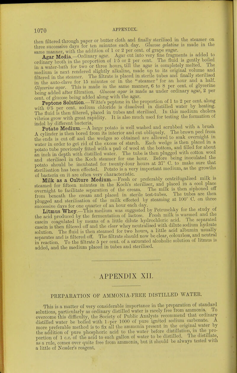 then filtered through paper or butter cloth and finally sterilised in the steamer on three successive days for ten minutes each day. Glucose gelatine is made in the same manner, with the addition of 1 or 2 per cent, of grape .sugar. Agar Media —Ordinary agar. Agar cut into very fine fragments is added to ordinary broth iii the proportion of I'S or 2 per cent. The fluid is gently boiled in a water-bath for two or three hours, till the agar is completely melted. The medium is next rendered slightly alkaline, made up to its original volume and filtered in the steamer. The filtrate is placed in sterile tubes and finally sterilised in the auto-clave for 15 minutes or in the steamer for an hour and a half. Ghicerine agar. This is made in the same manner, 6 to 8 per cent, of glycerme being added after filtration. Glucose agar is made as under ordinary agar, 2 per cent of glucose being added along with the agar. Peptone Solution.—Witte's peptone in the proportion of 1 to 2 per cent, along with 0-5 per cent, sodium chloride is dissolved in distilled water by heatmg. The fluid is then filtered, placed in tubes and sterilised. In this medium cholera vibrios grow with great rapidity. It is also much used for testing the formation of indol bv different bacteria. ,, i -.i ^ -u Potato Medium.—A large potato is well washed and scrubbed witli a brusn A cylinder is then bored from its interior and cut obliciuely. The brown peel from the ends is cut oft' and the wedges so obtained are allowed to soak overnight in water in order to get rid of the excess of starch. Each wedge is then placed m a potato tube previously fitted with a pad of wool at the bottom, and filled for about an inch in depth with distilled water. The tube is then plugged with cotton wool and sterilised in the Koch steamer for one hour. Before being inoculated the potato should be incubated for twenty-four hours at 37° C. to make sure that sterilisation has been eflected. Potato is a very important meduun, as the growths of bacteria on it are often very characteristic. Milk as a Culture Medium.—Fresh or preferably centrifugalised milk is steamed for fifteen minutes in the Koch's steriliser, and placed m a cool place overnight to facilitate separation of the cream. The milk is then siphoned ott from beneath the cream and placed in sterile test-tubes. The tubes are then plugged and sterilisation of the milk effected by steanimg at 100° C. on three successive days for one quarter of an hour each day. Litmus Whey.—This medium was suggested by Petruschky for the study ot the acid produced by the fermentation of lactose. Fresh milk is warmed and the casein coagulated by means of a little dilute hydrochloric acid. Ihe separated casein is then filtered off and the clear whey neutralised with dilute sodium hydrate solution The fluid is then steamed for two hours, a little acid albumin usually separates and is filtered oft'. The filtrate should now be clear, colourless, and neutral in reaction. To the filtrate 5 per cent, of a saturated alcoholic solution of litmus is added, and the medium placed in tubes and sterilised. APPENDIX XII. PREPARATION OF AMMONIA-FREE DISTILLED WATER. This is a matter of very considerable importance in the preparation of standard solutions, particularly as ordinary distilled water is rarely free from ammonia, lo overcome this difficulty, the Society of Public Analysts recommend that ordinary distilled water be boiled with 1 per 1000 of jnire ignited sodium airbonate. A more preferable method is to fix all the ammonia present m the original water by the addition of pure phosphoric acid to the water before distillation, m the pro- portion of 1 c.c. of the acid to each gallon of water to be distilled. The distillate, as a ride, comes over quite free from ammonia, but it should be always tested witU a little of Nessler's reagent.