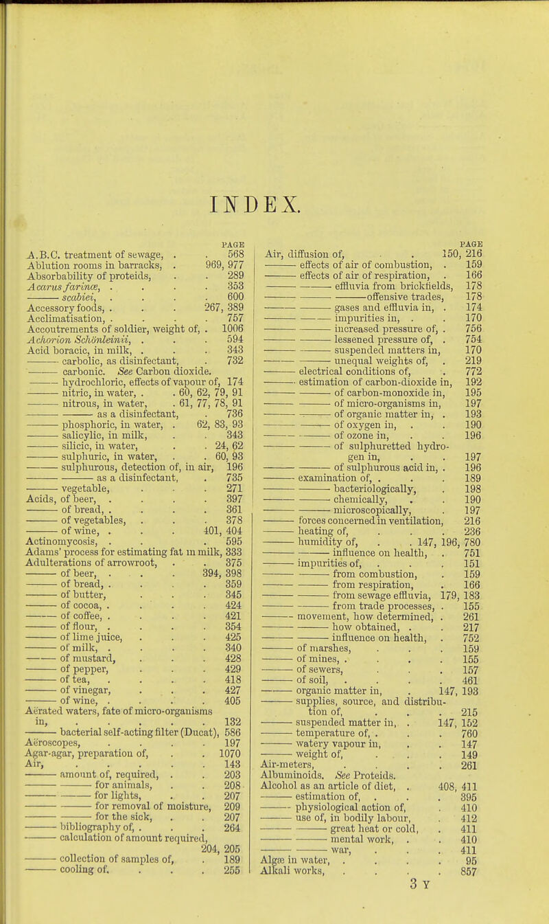 INDEX. PAGE A.B.C. treatment of sewage, . . 568 Ablution rooms in barracks, . 969, 977 Absorbability of proteids, . . 289 Acarus farince, .... 353 scabiei, .... 600 Accessory foods, . . . 267, 389 Acclimatisation, .... 757 Accoutrements of soldier, weight of, . 1006 Achorion Schonleinii, . . . 594 Acid boracic, in milk, . . . 343 • carbolic, as disinfectant, . 732 carbonic. See Carbon dioxide. hydrochloric, effects of vapour of, 174 nitric, in water, . . 60, 62, 79, 91 nitrous, in water, . 61, 77, 78, 91 as a disinfectant, . 736 phosphoric, in water, . 62, 83, 93 salicylic, in milk, . . 343 silicic, in water, . . 24, 62 sulphuric, in water, . . 60, ^3 sulfiliurous, detection of, in air, 196 as a disinfectant, . 735 vegetable, . ■ . 271 Acids, of beer, .... 397 of bread 361 of vegetables, . . . 378 of wine, . . . 401, 404 Actinomycosis, . . . 595 Adams' process for estimating fat m milk, 333 Adulterations of arrowroot, . . 375 of beer, . . . 394, 398 of bread, . . . .359 of butter, . . . 345 of cocoa, . . . . 424 of coffee, .... 421 of flour, , . . .354 of lime juice, . . . 425 of milk, .... .340 of mustard, . . . 428 of pepper, . . . 429 of tea, .... 418 of vinegar, . . . 427 of wine, .... 405 Aerated waters, fate of micro-organisms in, 132 bacterial self-acting filter (Ducat), 586 Aeroscopes, .... 197 Agar-agar, preparation of, . . 1070 Air, 143 amount of, required, . . 203 for animals, . . 208 • for lights, . . 207 —— for removal of moisture, 209 for the sick, . . 207 bibliography of, . . . 264 calculation of amount required, 204, 205 collection of samples of, . 189 cooling of. . . . 255 PAGK Air, diffusion of, . 150, 216 effects of air of combustion, . 159 effects of air of respiration, . 166 effluvia from brickfields, 178 offensive trades, 178 gases and eflBuvia in, . 174 impiu'ities in, . . 170 increased pressure of, . 756 lessened pressure of, . 754 suspended matters in, 170 unequal weights of, . 219 electrical conditions of, . 772 estimation of carbon-dioxide in, 192 of carbon-monoxide in, 195 of micro-organisms in, 197 ■ of organic matter in, . 193 of oxygen in, . . 190 of ozone in, . . 196 of sulphuretted hydro- gen in, . . 197 of sulphurous acid in, . 196 examination of, . . . 189 bacteriologicaUy, . 198 chemically, . . 190 microscopically, . 197 f orces concerned in ventilation, 216 heating of, . . . 236 humidity of, . . 147, 196, 780 influence on health, . 751 impurities of, . . . 151 from combustion, . 159 from respiration, . 166 from sewage effluvia, 179, 183 from trade processes, . 155 movement, how determined, . 261 how obtained, . . 217 influence on health, . 752 of marshes, . . 159 of mines, .... 155 of sewers, . . . 157 of soil, .... 461 organic matter in, . 147, 193 supplies, source, and distribu- tion of, . . . 215 suspended matter in, . 147, 152 temperature of, . . . 760 watery vapour in, , . 147 weight of, . . . 149 Air-meters, .... 261 Albuminoids. See Proteids. Alcohol as an article of diet, . 408, 411 estimation of, . . , 395 physiological action of, . 410 use of, in bodily labour, . 412 great heat or cold, . 411 mental work, . . 410 war, . . .411 Algoa in water, .... 95 Alkali worlcs, .... 857 3 Y