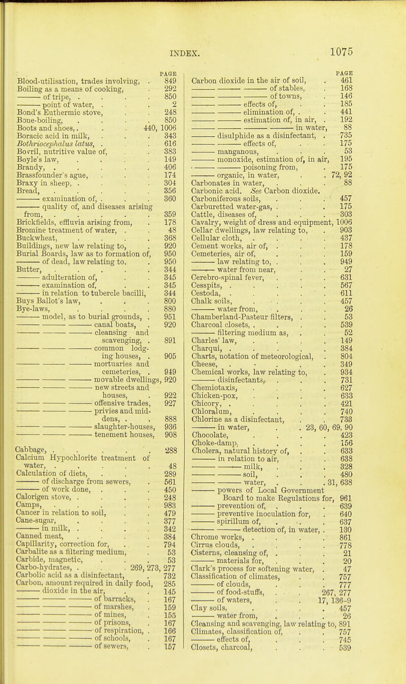 PAGE Blood-utilisation, trades involving, . 849 Boiling as a means of cooking, 292 of tripe, . . . .850 point of water, ... 2 Bond's Euthermic stove, . . 248 Bone-boiling, .... 850 Boots and slices,. . . 440, 1006 Boracic acid in milk, . . . 343 Bothrioceplmlus latus, . . 616 Boml, nutritive value of, . 383 Boyle's law, .... 149 Brandy, 406 Brassfounder's ague, . . . 174 Braxy in sheep, .... 304 Bread 356 examination of, . . . 360 quality of, and diseases arising from, 359 Brickfields, efiBuvia arising from, . 178 Bromine treatment of water, . . 48 Buckwheat, . . . .368 Buildings, new law relating to, . 920 Burial Boards, law as to formation of, 950 of dead, law relating to, . 950 Butter, 344 adulteration of, . . 345 examination of, . . 345 in relation to tubercle bacilli, 344 Buys Ballot's law, . . .800 Bye-laws, . . . .880 model, as to burial grounds, . 951 canal boats, . 920 cleansing and scavenging, . 891 common lodg- ing houses, . 905 mortuaries and cemeteries, . 949 movable dwellings, 920 new streets and houses, . 922 offensive trades, 927 privies and mid- dens, . . 888 slaughter-houses, 936 tenement houses, 908 Cabbage, . . . . 288 Calcium Hypochlorite treatment of water, ..... 48 Calculation of diets, . . 289 of discharge from sewers, . 561 of work done, . . . 450 Calorigen stove, .... 248 Camps, ..... 983 Cancer in relation to soil, . . 479 Cane-sugar, . . . .377 in milk, . . . .342 Canned meat, . . . . 384 Capillarity, correction for, . . 794 Carbalite as a filtering medium, 53 Carbide, magnetic, ... 53 Carbo-hydrates, . . . 269, 273, 277 Carbolic acid as a disinfectant, . 732 Carbon, amount required in daily food, 285 dioxide in the air, . . 145 of barracks, . 167 of marshes, . 159 of mines, . 155 of prison.s, . 167 of respiration, . 166 of schools, . 167 of sewers, . 157 PAGE Carbon dioxide in the air of soil, . 461 of stables, . 168 of towns, . 146 effects of, . . 185 elimination of, . . 441 estimation of, in air, . 192 in water, 88 disulphide as a disinfectant, . 735 effects of, . . 175 manganous, . . . 53 monoxide, estimation of, in air, 195 poisoning from, . 175 organic, in water, . . 72, 92 Carbonates in water, ... 88 Carbonic acid. See Carbon dioxide. Carboniferous soils, . . . 457 Carburetted water-gas, . . . 175 Cattle, diseases of, . . . 303 Cavalry, weight of dress and eqiiipment, 1006 Cellar dwellings, law relating to, . 903 Cellular cloth, . . . .437 Cement works, air of, . . . 178 Cemeteries, air of, . . . 159 law relating to, . . . 949 water from near, , . 27 Cerebro-spinal fever, . . . 631 Cesspits, ..... 567 Cestoda,' . . . ' . 611 Chalk soils, . . . .457 water from, ... 26 Chamberland-Pasteur filters, . . 53 Charcoal closets, .... 539 filtering medium as, . . 52 Charles' law, .... 149 Charqui, 384 Charts, notation of meteorological, . 804 Cheese, . . . . .349 Chemical works, law relating to, . 934 disinfectants, . . . 731 Chemiotaxis, .... 627 Chicken-pox, .... 633 Chicory, ..... 421 Chloralum, . . . .740 Chlorine as a disinfectant, . . 733 in water, . . 23, 60, 69, 90 Chocolate, . . . .423 Choke-damiJ, .... 156 Cholera, natural history of, . , 633 in relation to air, . . 638 —milk, . . .328 soil, . . .480 water, . . .31, 638 powers of Local Government Board to make Regulations for, 961 prevention of, . . . 639 preventive inoculation for, . 640 spirillum of, . . . 637 detection of, in water, . 130 Chrome works, . . . . 861 Cirrus clouds, .... 778 Cisterns, cleansing of, . . . 21 materials for, ... 20 Clark's process for softening water, . 47 Classification of climates, . . 757 of clouds, . . . 777 of food-stuffs, . 267, 277 of waters, . . 17, 136-9 Clay soils, .... 457 water from, . . .26 Cleansing and scavenging, law relating to, 891 Climates, classification of, . . 757 effects of, ... 745 Closets, charcoal, . . . 539