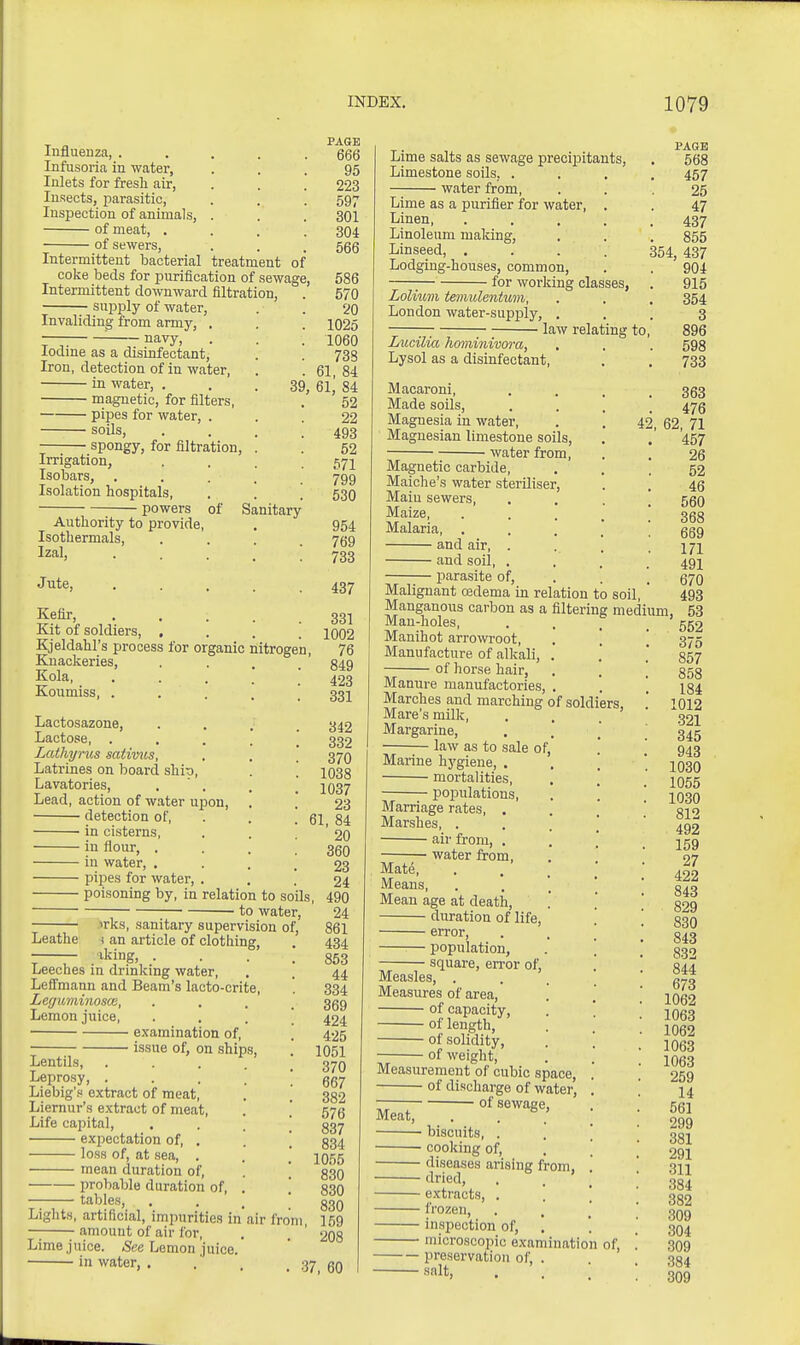 Influenza, . Infusoria in water, Inlets for fresh air, Insects, parasitic, Inspection of animals, of meat, . of sewers, Intermittent bacterial treatment of coke beds for purification of sewage Intermittent downward filtration, supply of water, Invaliding from army, . '■ navy, Iodine as a disinfectant. Iron, detection of in water, in water, . magnetic, for filters, pipes for water, . ■ soils. 39, — spongy, for filtration. Irrigation, Isobars, Isolation hospitals, powers of Sanitary Authority to provide, Isothermals, Izal, .... Jute, .... Kefir, .... Kit of soldiers, , Kjeldahl's process for organic nitrogi Knackeries, Kola, .... Koumiss, .... Lactosazone, Lactose, .... Lathyrus sativus, Latrines on board shit), Lavatories, . ' . Lead, action of water upon, detection of, in cisterns, in flour, . in water, . pipes for water, . poisoning by, in relation to soils to water, irks, sanitary supervision of, Leathe i an article of clothing, ; — iking, .... Leeches m drinking water, Lefifmann and Beam's lacto-crite, Leguminosm, .... Lemon juice, examination of, issue of, on ships. Lentils, Leprosy, Liebig'. extract of meat, Liernur's extract of meat, Life capital, . . _ \ expectation of, . . \ loss of, at sea, . mean duration of, '. ' probable duration of, . '. tables, ... Lights, artificial, impurities in'air fron — amount of air for, Lime juice. 5ce Lemon juice. in water, . PAGE 666 95 223 597 301 304 566 586 570 20 1025 1060 738 61, 84 61, 84 52 22 493 52 571 799 530 954 769 733 437 331 1002 , 76 849 423 331 342 332 370 1038 1037 23 61, 84 20 360 23 24 490 24 861 434 853 44 334 369 424 425 1051 370 667 382 576 837 834 1055 830 830 830 I, 159 208 37, 60 Lime salts as sewage preciiiitants. Limestone soils, . water from, Lime as a purifier for water, Linen, Linoleum maldng. Linseed, , Lodging-houses, common, ; for working classes, Lolium tmnulentum, London water-sup^jly. law relating to Liicilia hominivwa, Lysol as a disinfectant. Macaroni, Made soils, Magnesia in water, Magnesian limestone soils, water from. Magnetic carbide, Maiche's water steriliser. Main sewers. Maize, Malaria, . and air, . and soil, . parasite of. Malignant CEdema in relation to soil Manganous carbon as a filtering Man-holes, Manihot arrowroot. Manufacture of alkali, of horse hair, Manure manufactories, . Marches and marching of soldiers Mare's milk, . ' Margarine, law as to sale of Marine hygiene, . mortalities, populations. Marriage rates, . Marshes, . air from, . water from. Mate, Means, Mean age at death, duration of life, error, population, square, eiTor of Measles, . Measures of area, of capacity, of length, • of solidity. of weight. Measurement of cubic space, of discharge of water,  of sewage, Meat,  ' ■ biscuits, . — cooking of, — diseases arising from, — dried, — extracts, . ' — frozen, — inspection of, — microscopic examination — preservation of, . — salt. 42, of. PAGE 568 457 25 47 437 855 354, 437 904 915 354 598 733 363 476 62, 71 457 26 52 46 560 368 669 171 491 670 493 medium, 53 552 375 857 858 184 1012 321 345 943 1030 1055 1030 812 492 159 27 422 843 829 830 843 832 844 673 1062 1063 1062 1063 1063 259 14 561 299 381 291 311 384 382 309 304 309 384 309