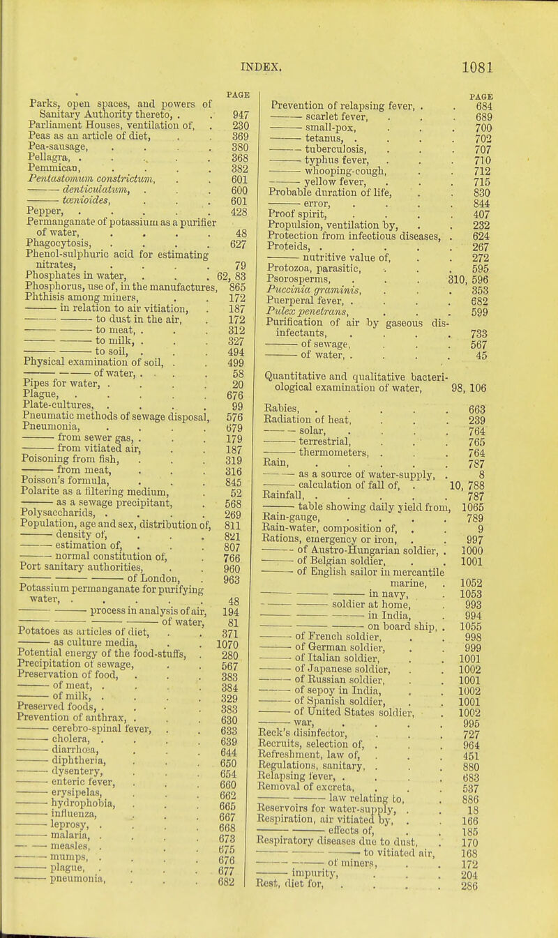PAGE Parks, open spaces, and powers of Sanitary Authority thereto, . . 947 Parliament Houses, ventilation of, . 230 Peas as an article of diet, . 369 Pea-sausage, .... 380 Pellagra, . . .. . .368 PeminicaD, .... 382 Pentastomum constrictum, . . 601 denticidahim, . . . 600 tcenioides, . . . 601 Pepper, . . . . . 428 Permanganate of potassium as a purifier of water, .... 48 Phagocytosis, .... 627 Phenol-sulphuric acid for estimating nitrates, . . . .79 Phosphates in water, . . .62, 83 Phosphorus, use of, in the manufactures, 865 Phthisis among miners, . . 172 in relation to air vitiation, . 187 to dust in the air, . 172 to meat, . . . 312 to milk, . . .327 to soil, . . .494 Physical examination of soil, . . 499 of water, ... . 58 Pipes for water, .... 20 Piague, 676 Plate-cultures, .... 99 Pneumatic methods of sewage disposal, 576 Pneumonia, .... 679 from sewer gas, . . . 179 from vitiated air, . . 187 Poisoning from fish, . . . 319 from meat, . . . 316 Poisson's formula, , . . 845 Polarite as a filtering medium, . 52 as a sewage precipitant, . 568 Polysaccharids, .... 269 Population, age and sex, distribution of, 811 density of, . . .821 estimation of, . . . 807 normal constitution of, . 766 Port sanitary authorities, . . qqq of London, . 963 Potassium permanganate for piu-ifying water, ..... 43 process in analysis of air, 194 ■ of water, 81 Potatoes as articles of diet, . . 371 as culture media, . . 1070 Potential energy of the food-stuffs, . 280 Precipitation of sewage, . . 557 Preservation of food, . . . 333 of meat, . . . .384 of milk, .... 329 Preserved foods, .... 333 Prevention of anthrax, . . q^q cerebro-spinal fever, . . 633 cholera, . . . ! 639 diarrhoja, . . . 644 ■ diphtheria, . . . 650 dysentery, . ^654 • enteric fever, . . . 660 erysipelas, . . ! 662 hydrophobia, . . .665 inHueuza, . . gg7 -leprosy, . . . [ qqq ■ -malaria, . . . .673 niea.sle.s, . • . 675 mump.s, . . . .676 • plague, . . . .677 pneumonia, . . 682 | PAGE Prevention of relapsing fever, . . 684 scarlet fever, . . . 689 small-pox, . . . 700 tetanus, .... 702 tuberculosis, . . . 707 typhus fever, . . .710 whooping-cough, . . 712 • yellow fever, . . . 715 Probable duration of life, . . 830 error, .... 844 Proof spirit, .... 407 Propulsion, ventilation by, . . 232 Protection from infectious diseases, . 624 Proteids, ..... 267 nutritive value of, . . 272 Protozoa, parasitic, . . . 595 Psorosperms, . . . 310, 596 Puccinia graminis, . . . 353 Puerperal fever, .... 682 Pulex penetrans, . . . 599 Purification of air by gaseous dis- infectants, .... 733 of sewage, . . . 567 of water, .... 45 Quantitative and qualitative bacteri- ological examination of water, 98, 106 Kabies, ..... 663 Eadiation of heat, . . . 239 solar, .... 764 • • terrestrial, . . . 765 • thermometers, . . . 764 Rain, ..... 787 as a source of water-supply, . 8 ■ calculation of fall of, . 10, 788 Rainfall, ..... 787 table showing daily yield from, 1065 Rain-gauge 789 Rain-water, composition of, . . 9 Rations, emergency or iron, . . 997 of Austro-Hungarian soldier, . 1000 ——• of Belgian soldier, . , 1001 of English sailor in mercantile marine, . 1052 in navy, . 1053 soldier at home, . 993 in India, . 994 on board ship, . 1055 of French soldier, . . 998 of German soldier, . . 999 of Italian soldier, . . 1001 ■ of .Japanese soldier, . . 1002 of Eussian soldier, . . 1001 ■ of sepoy in India, . . 1002 of Spanish soldier, . . 1001 of United States soldier, . 1002 war, . . . .995 Reek's disinfector, . . . 727 Recruits, selection of, . . . 964 Refreshment, law of, , . . 451 Regulations, sanitary, . . . 880 Relapsing lever, .... 683 Removal of excreta, . . . 537 law relating to, . 886 Reservoirs for water-supply, . . 18 Respiration, air vitiated by, . . 166 effects of, , . 185 Respiratory diseases due to dust, . 170 • to vitiated air, 168 of miners, . . 172 Impurity, . . . 204 Rest, diet for, . . . .286