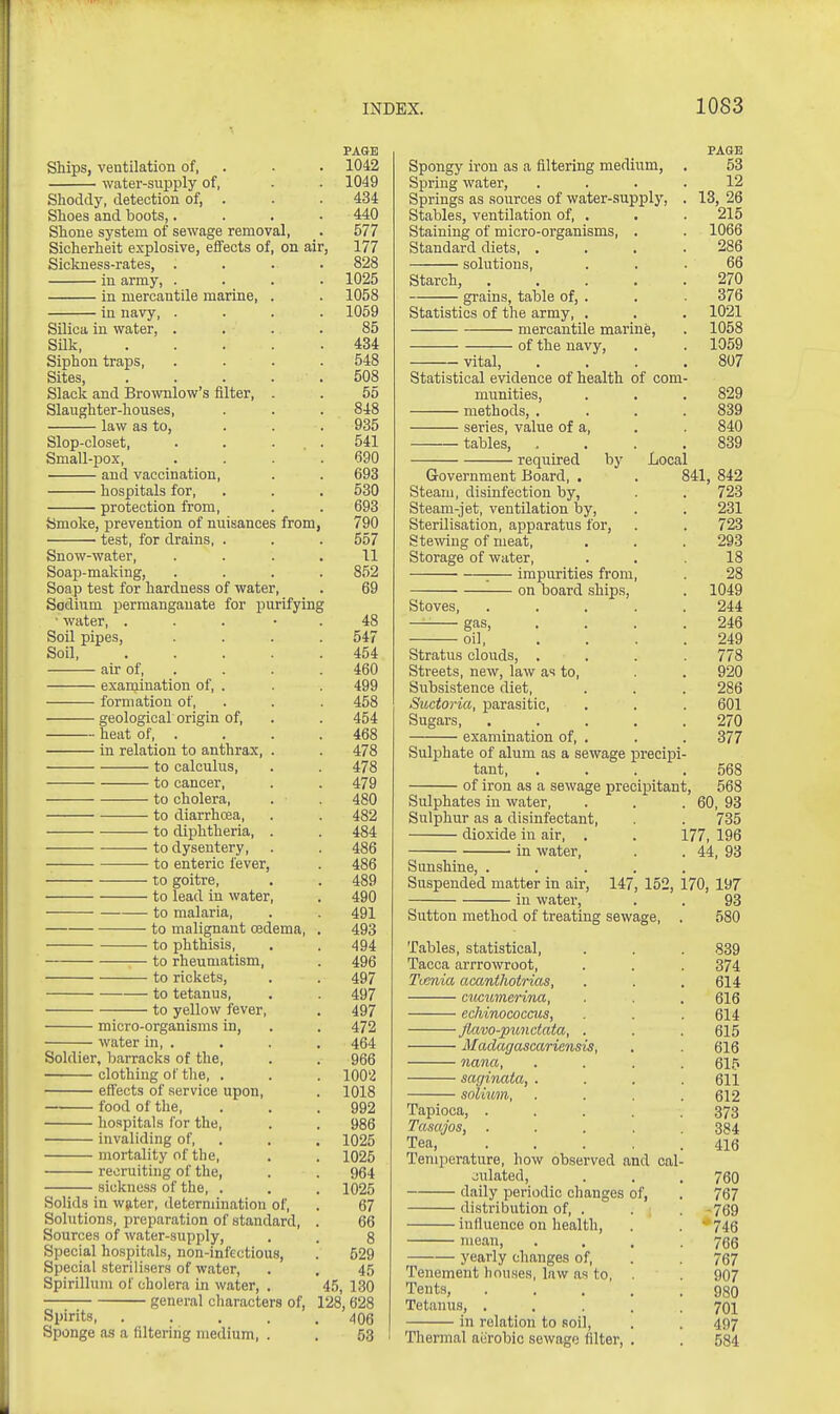 PAQB Ships, ventilation of, . . . 1042 water-supply of, . . 1049 Shoddy, detection of, . . . 434 Shoes and boots,.... 440 Shone system of sewage removal, . 577 Sicherheit explosive, effects of, on air, 177 Sickness-rates, .... 828 in army, .... 1025 in mercantile marine, . . 1058 in navy, .... 1059 Silica in water, . . . . 85 SUk 434 Siphon traps, . . . . 548 Sites 508 Slack and Brownlow's filter, . . 55 Slaughter-houses, . . . 848 law as to, ... 935 Slop-closet, .... 541 Small-pox, . . . .690 and vaccination, . . 693 hospitals for, . . . 530 protection from, . . 693 Smoke, prevention of nuisances from, 790 test, for drains, . . . 557 Snow-water, .... 11 Soap-making, .... 852 Soap test for hardness of water, . 69 Sodium permanganate for purifying • water, ... • . 48 Soil pipes, .... 547 Soil 454 air of, . . . . 460 exaniination of, . . . 499 formation of, . . . 458 geological origin of, . . 454 heat of, . . . . 468 in relation to anthrax, . . 478 to calculus, . . 478 to cancer, . . 479 to cholera, . . 480 to diarrhoea, . . 482 to diphtheria, . . 484 to dysentery, . . 486 to enteric fever, . 486 to goitre, , . 489 to lead in water, . 490 to malaria, . . 491 to malignant oedema, . 493 to phthisis, . . 494 to rheumatism, . 496 to rickets, . . 497 to tetanus, . . 497 to yellow fever, . 497 micro-organisms in, . . 472 water in, . . . . 464 Soldier, barracks of the, . . 966 clothing of the, . . . 1002 effects of service upon, . 1018 food of the, . . .992 hospitals for the, . . 986 invaliding of, , . , 1025 mortality of the, . . 1026 recruiting of the, . . 964 sickness of the, . . . 1025 Solids in wjiter, determination of, . 67 Solutions, preparation of standard, . 66 Sources of water-supply, . . 8 Special hospitals, non-infectious, . 529 Special sterilisers of water, . . 45 Spirillum of cholera in water, . 45, 130 general characters of, 128, 628 Spirits 406 Sponge as a filtering medium, . . 53 PAGE Spongy iron as a filtering medium, . 53 Spring water, .... 12 Springs as sources of water-.supply, . 13, 26 Stables, ventilation of, , . . 215 Staining of micro-organisms, . . 1066 Standard diets 286 solutions, ... 66 Starch, 270 grains, table of,. . 376 Statistics of the army, . . . 1021 mercantile marine, . 1058 of the navy, . . 1059 vital, . . . .807 Statistical evidence of health of com- munities, . . . 829 methods, . . . .839 series, value of a, . . 840 tables, . . . .839 required by Local Government Board, . . 841, 842 Steam, disinfection by, . . 723 Steam-jet, ventilation by, . . 231 Sterilisation, apparatus for, . . 723 Stewing of meat, , . . 293 Storage of water, ... 18 :— impurities from, 28 on board ships, . 1049 Stoves, ..... 244 — gas, . . . .246 oil, . . . .249 Stratus clouds, .... 778 Streets, new, law as to, . . 920 Subsistence diet, . . . 286 Suctoria, parasitic, . . . 601 Sugars, 270 examination of, . . . 377 Sulphate of alum as a .sewage precipi- tant, . . . .568 of iron as a sewage precipitant, 568 Sulphates in water, . . .60, 93 Sulphur as a disinfectant, . . 735 dioxide in air, . . 177, 196 in water, . . 44, 93 Sunshine, ..... Suspended matter in air, 147, 152, 170, 197 in water, . . 93 Sutton method of treating sewage, . 580 Tables, statistical, . . . 839 Tacca arrrowroot, . . . 374 Tienia acantlwtrias, . . .614 cucumerina, . . 616 echinococcus, . . . 614 Jktvo-pundata, . . . 615 Madagascar iensis, . . 616 nana, .... 615 sagiimta, .... 611 solium, . . . .612 Tapioca, ..... 373 Tasajos, ..... 384 Tea, ..... 416 Temperature, how observed and oal- oulated, . . .760 daily periodic changes of, . 767 distribution of, . . -769 influence on health, . . ' 746 mean, . . . .766 yearly changes of, . 767 Tenement houses, law as to, . 907 Tents, 980 Tetanus, ..... 70I in relation to soil, . , 497 Thermal aerobic sewage filter, . . 584