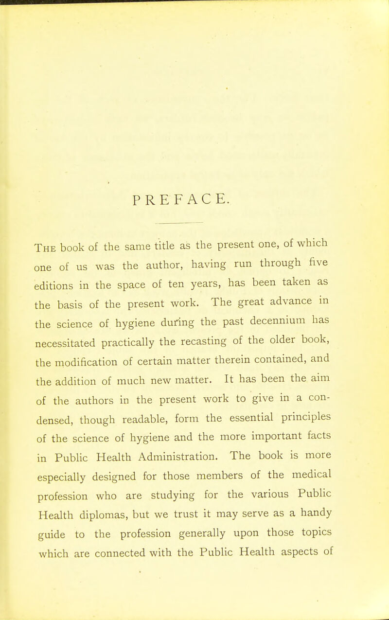 PREFACE. The book of the same title as the present one, of which one of us was the author, having run through five editions in the space of ten years, has been taken as the basis of the present work. The great advance in the science of hygiene during the past decennium has necessitated practically the recasting of the older book, the modification of certain matter therein contained, and the addition of much new matter. It has been the aim of the authors in the present work to give in a con- densed, though readable, form the essential principles of the science of hygiene and the more important facts in Public Health Administration. The book is more especially designed for those members of the medical profession who are studying for the various Public Health diplomas, but we trust it may serve as a handy guide to the profession generally upon those topics which are connected with the Public Health aspects of