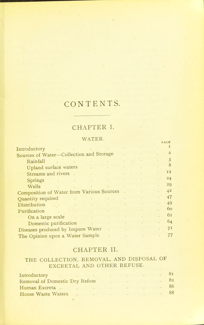 CONTENTS. CHAPTER I. WATER. FACE Introductory ^ Sources of Water—Collection and Storage -2 Rainfall ■ 3 Q Upland surface waters . ■ ■ ■ ° Streams and rivers . - ■ ■ • .12 Springs ^'^ Wells 29 Composition of Water from Various Sources . • -42 Quantity required . • • • • -47 Distribution • ■ • • -49 Purification On a large scale . • • • .61 Domestic purification ■ • -64 Diseases produced by Impure Water . . • • 7^ The Opinion upon a Water Sample . • • -77 CHAPTER n. THE COLLECTION, REMOVAL, AND DISPOSAL OF EXCRETAL AND OTHER REFUSE. Introductory • .81 Removal of Domestic Dry Refuse . .82 Human Excreta House Waste Waters . . . .88