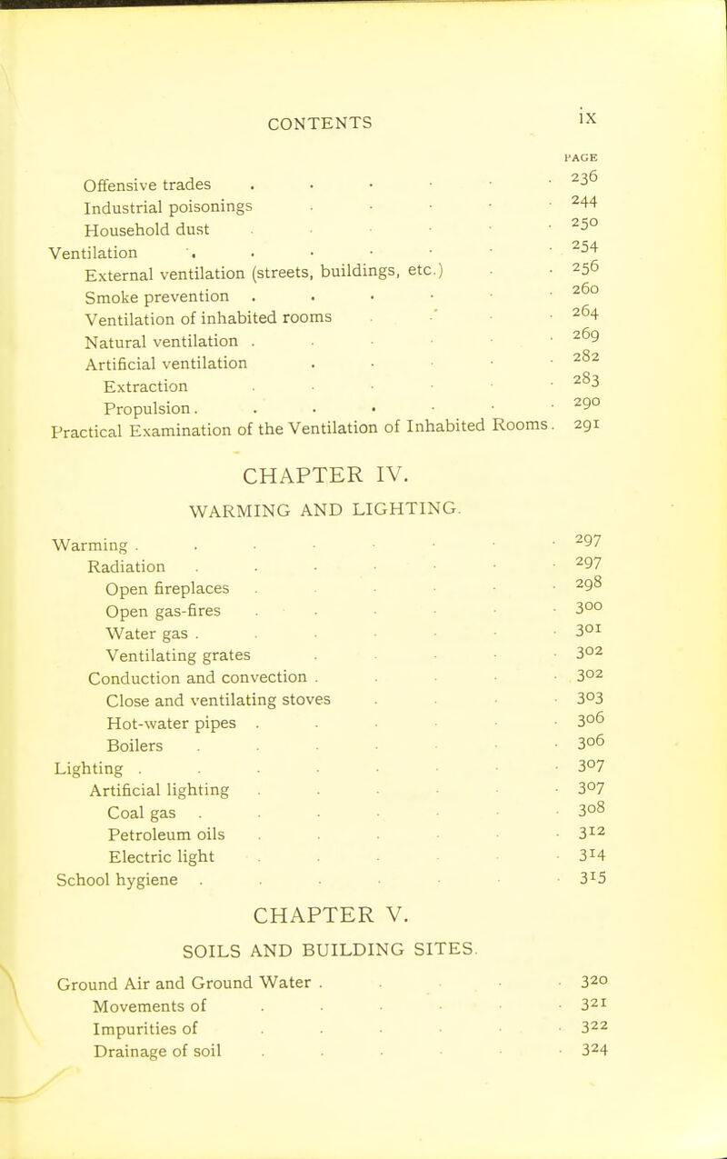 PAGE Offensive trades . . • • • • Industrial poisonings . ■ • • • ^44 Household dust • -250 Ventilation . • • ' ^^'^ External ventilation (streets, buildings, etc.) . ■ 256 Smoke prevention 260 Ventilation of inhabited rooms •' • .264 Natural ventilation . . • ■ -269 Artificial ventilation . ■ ■ • ■ Extraction . ■ • .283 Propulsion. 290 Practical Examination of the Ventilation of Inhabited Rooms. 291 CHAPTER IV. WARMING AND LIGHTING. Warming ^^7 Radiation . . ■ • • • -297 Open fireplaces 298 Open gas-fires . . ■ • 3°° Water gas . .301 Ventilating grates . . • • ■ 302 Conduction and convection . . ■ ■ • . 302 Close and ventilating stoves . . • • 3^3 Hot-water pipes 3o6 Boilers 3o6 Lighting 3°? Artificial lighting 3°7 Coal gas . . ■ ■ • -308 Petroleum oils 3^2 Electric light • -314 School hygiene . • -3^5 CHAPTER V. SOILS AND BUILDING SITES. Ground Air and Ground Water . . ■ • 320 Movements of • • • .321 Impurities of ...... 322 Drainage of soil 324