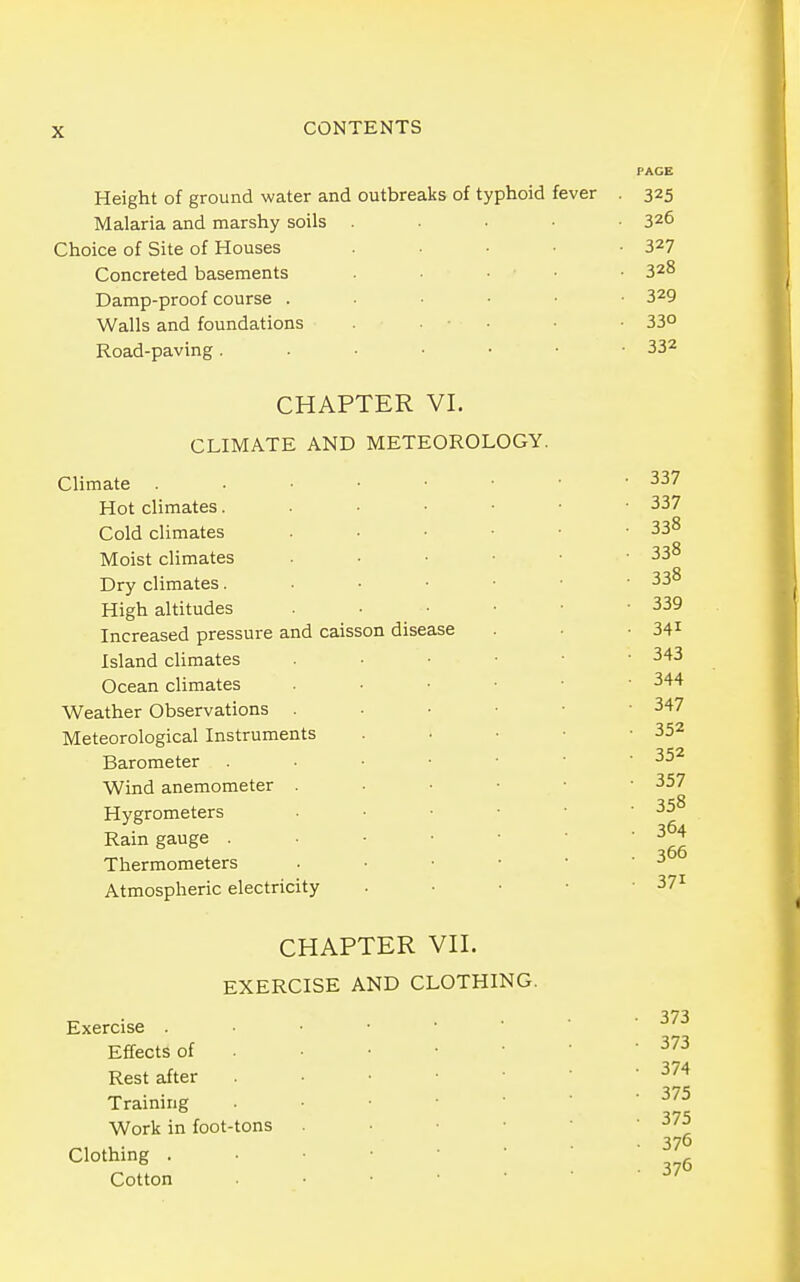 Height of ground water and outbreaks of typhoid fever . 325 Malaria and marshy soils . . . • ■ 326 Choice of Site of Houses ..... 327 Concreted basements .... 328 Damp-proof course ...... 3^9 Walls and foundations ■ • . ■ • 33° Road-paving 33^ CHAPTER VI. CLIMATE AND METEOROLOGY. Climate . • • • • Hot climates. • • ■ Cold climates Moist climates Dry climates. . ■ • High altitudes Increased pressure and caisson disease Island climates Ocean climates Weather Observations Meteorological Instruments Barometer . • • • Wind anemometer . Hygrometers Rain gauge . . ■ • Thermometers Atmospheric electricity 337 337 338 338 338 339 341 343 344 347 352 352 357 358 364 366 371 CHAPTER Vn. EXERCISE AND CLOTHING. Exercise . Effects of Rest after Training Work in foot-tons Clothing . Cotton 373 373 374 375 375 376 376