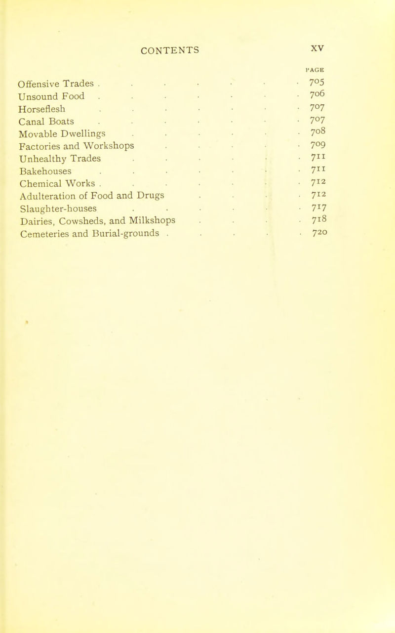 Offensive Trades . Unsound Food Horseflesh Canal Boats Movable Dwellings Factories and Workshops Unhealthy Trades Bakehouses Chemical Works . Adulteration of Food and Drugs Slaughter-houses Dairies, Cowsheds, and Milkshops Cemeteries and Burial-grounds .