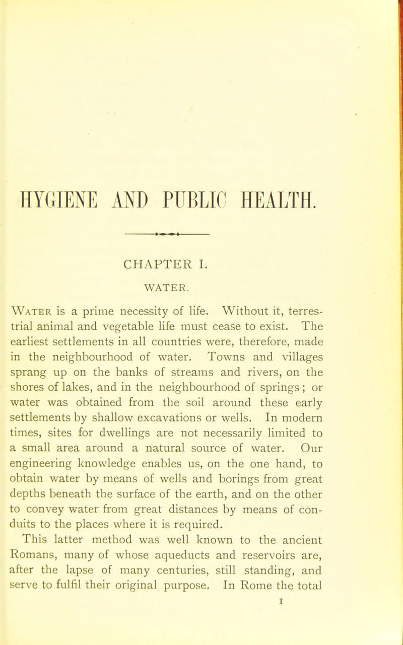 HYGIENE AND PUBLIC HEALTH. CHAPTER I. WATER. Water is a prime necessity of life. Without it, terres- trial animal and vegetable life must cease to exist. The earliest settlements in all countries were, therefore, made in the neighbourhood of water. Towns and villages sprang up on the banks of streams and rivers, on the shores of lakes, and in the neighbourhood of springs; or water was obtained from the soil around these early- settlements by shallow excavations or wells. In modern times, sites for dwellings are not necessarily limited to a small area around a natural source of water. Our engineering knowledge enables us, on the one hand, to obtain water by means of wells and borings from great depths beneath the surface of the earth, and on the other to convey water from great distances by means of con- duits to the places where it is required. This latter method was well known to the ancient Romans, many of whose aqueducts and reservoirs are, after the lapse of many centuries, still standing, and serve to fulfil their original purpose. In Rome the total