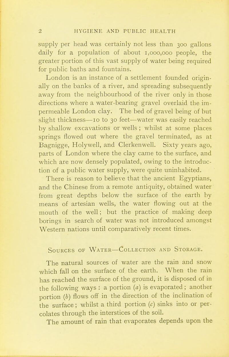 supply per head was certainly not less than 300 gallons daily for a population of about 1,000,000 people, the greater portion of this vast supply of water being required for public baths and fountains. London is an instance of a settlement founded origin- ally on the banks of a river, and spreading subsequently away from the neighbourhood of the river only in those directions where a water-bearing gravel overlaid the im- permeable London clay. The bed of gravel being of but slight thickness—10 to 30 feet—water was easily reached by shallow excavations or wells ; whilst at some places springs flowed out where the gravel terminated, as at Bagnigge, Holywell, and Clerkenwell. Sixty years ago, parts of London where the clay came to the surface, and which are now densely populated, owing to the introduc- tion of a public water supply, were quite uninhabited. There is reason to believe that the ancient Egyptians, and the Chinese from a remote antiquity, obtained water from great depths below the surface of the earth by means of artesian wells, the water flowing out at the mouth of the well; but the practice of making deep borings in search of water was not introduced amongst Western nations until comparatively recent times. Sources of Water—Collection and Storage. The natural sources of water are the rain and snow which fall on the surface of the earth. When the rain has reached the surface of the ground, it is disposed of in the following ways : a portion (a) is evaporated; another portion {b) flows off in the direction of the inclination of the surface; whilst a third portion (c) sinks into or per- colates through the interstices of the soil. The amount of rain that evaporates depends upon the