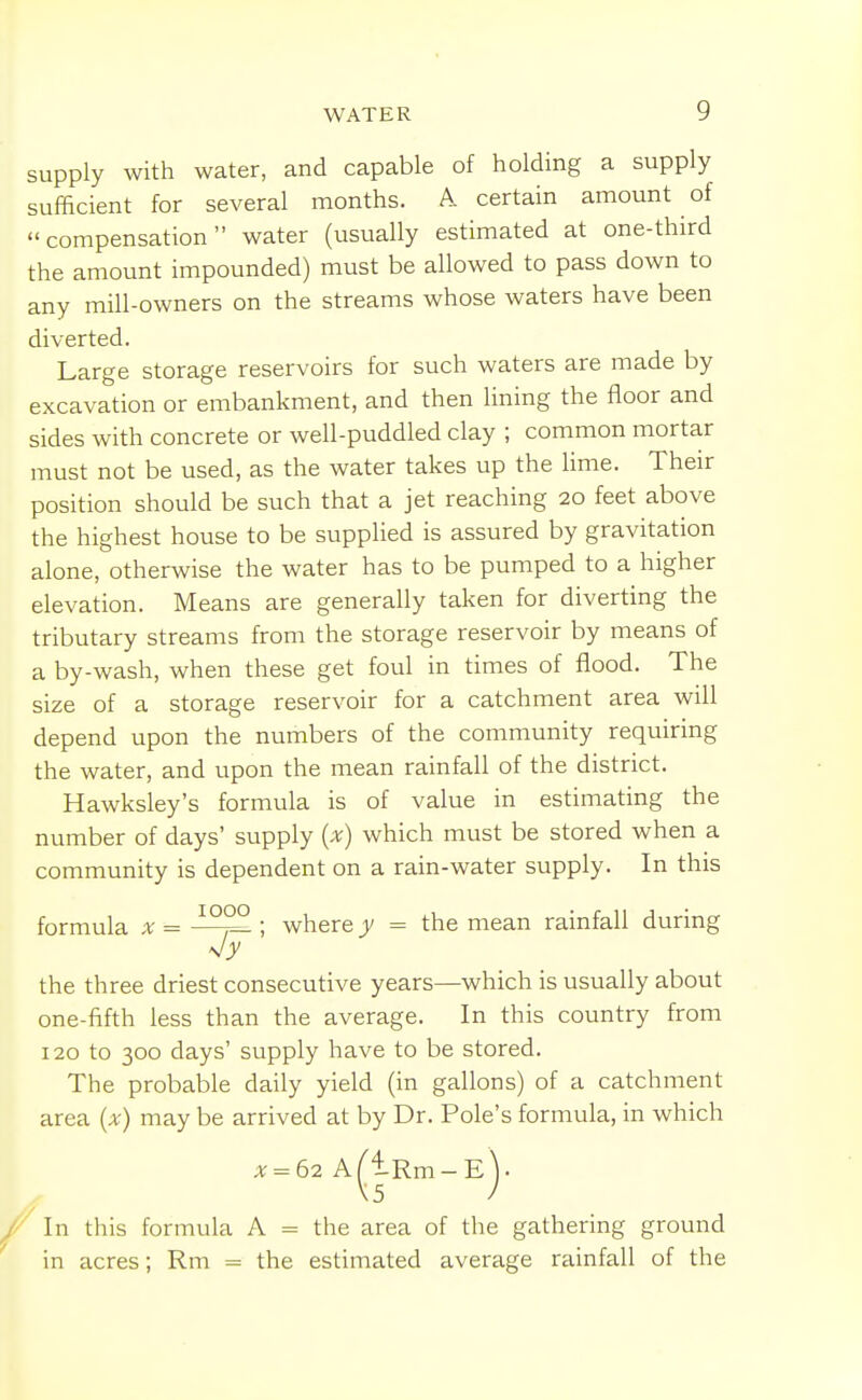 supply with water, and capable of holding a supply sufficient for several months. A. certain amount of compensation water (usually estimated at one-third the amount impounded) must be allowed to pass down to any mill-owners on the streams whose waters have been diverted. Large storage reservoirs for such waters are made by excavation or embankment, and then lining the floor and sides with concrete or well-puddled clay ; common mortar must not be used, as the water takes up the lime. Their position should be such that a jet reaching 20 feet above the highest house to be supplied is assured by gravitation alone, otherwise the water has to be pumped to a higher elevation. Means are generally taken for diverting the tributary streams from the storage reservoir by means of a by-wash, when these get foul in times of flood. The size of a storage reservoir for a catchment area will depend upon the numbers of the community requiring the water, and upon the mean rainfall of the district. Hawksley's formula is of value in estimating the number of days' supply {x) which must be stored when a community is dependent on a rain-water supply. In this formula x = ; where y = the mean rainfall during the three driest consecutive years—which is usually about one-fifth less than the average. In this country from 120 to 300 days' supply have to be stored. The probable daily yield (in gallons) of a catchment area (x) may be arrived at by Dr. Pole's formula, in which in acres; Rm = the estimated average rainfall of the