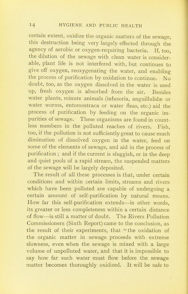 certain extent, oxidize the organic matters of the sewage, this destruction being very largely effected through the agency of aerobic or oxygen-requiring bacteria. If, too, the dilution of the sewage with clean water is consider- able, plant life is not interfered with, but continues to give off oxygen, reoxygenating the water, and enabHng the process of purification by oxidation to continue. No doubt, too, as the oxygen dissolved in the water is used up, fresh oxygen is absorbed from the air. Besides water plants, minute animals (infusoria, anguillulidse or water worms, entomostraca or water fleas, etc.) aid the process of purification by feeding on the organic im- purities of sewage. These organisms are found in count- less numbers in the polluted reaches of rivers. Fish, too, if the pollution is not sufficiently great to cause much diminution of dissolved oxygen in the water, feed on some of the elements of sewage, and aid in the process of purification ; and if the current is sluggish, or in the deep and quiet pools of a rapid stream, the suspended matters of the sewage will be largely deposited. The result of all these processes is that, under certain conditions and within certain limits, streams and rivers which have been polluted are capable of undergoing a certain amount of self-purification by natural means. How far this self-purification extends—in other words, its greater or less completeness within a certain distance of flow—is still a matter of doubt. The Rivers Pollution Commissioners (Sixth Report) came to the conclusion, as the result of their experiments, that the oxidation of the organic matter in sewage proceeds with extreme slowness, even when the sewage is mixed with a large volume of unpolluted water, and that it is impossible to say how far such water must flow before the sewage matter becomes thoroughly oxidized. It will be safe to
