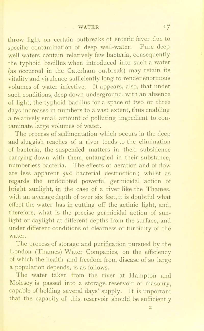 throw light on certain outbreaks of enteric fever due to specific contamination of deep well-water. Pure deep well-waters contain relatively few bacteria, consequently the typhoid bacillus when introduced into such a water (as occurred in the Caterham outbreak) may retain its vitality and virulence sufficiently long to render enormous volumes of water infective. It appears, also, that under such conditions, deep down underground, with an absence of light, the typhoid bacillus for a space of two or three days increases in numbers to a vast extent, thus enabling a relatively small amount of polluting ingredient to con- taminate large volumes of water. The process of sedimentation which occurs in the deep and sluggish reaches of a river tends to the elimination of bacteria, the suspended matters in their subsidence carrying down with them, entangled in their substance, numberless bacteria. The effects of aeration and of flow are less apparent qua bacterial destruction ; whilst as regards the undoubted powerful germicidal action of bright sunlight, in the case of a river like the Thames, Avith an average depth of over six feet, it is doubtful what effect the water has in cutting off the actinic light, and, therefore, what is the precise germicidal action of sun- light or daylight at different depths from the surface, and under different conditions of clearness or turbidity of the water. The process of storage and purification pursued by the London (Thames) Water Companies, on the efficiency of which the health and freedom from disease of so large a population depends, is as follows. The water taken from the river at Hampton and Molesey is passed into a storage reservoir of masonry, capable of holding several days' supply. It is important that the capacity of this reservoir should be sufficiently