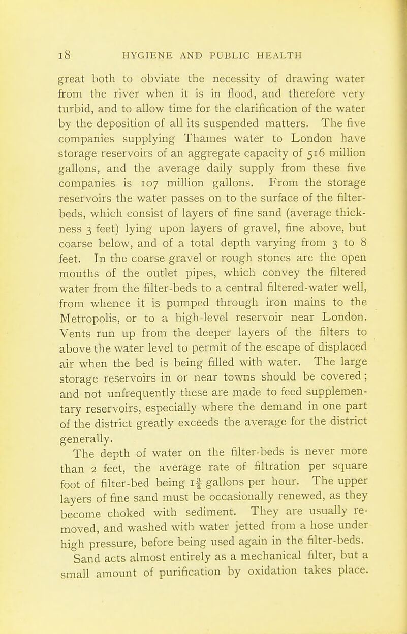great both to obviate the necessity of drawing water from the river when it is in flood, and therefore very turbid, and to allow time for the clarification of the water by the deposition of all its suspended matters. The five companies supplying Thames water to London have storage reservoirs of an aggregate capacity of 516 million gallons, and the average daily supply from these five companies is 107 million gallons. From the storage reservoirs the water passes on to the surface of the filter- beds, which consist of layers of fine sand (average thick- ness 3 feet) lying upon layers of gravel, fine above, but coarse below, and of a total depth varying from 3 to 8 feet. In the coarse gravel or rough stones are the open mouths of the outlet pipes, which convey the filtered water from the filter-beds to a central filtered-water well, from whence it is pumped through iron mains to the MetropoHs, or to a high-level reservoir near London. Vents run up from the deeper layers of the filters to above the water level to permit of the escape of displaced air when the bed is being filled with water. The large storage reservoirs in or near towns should be covered; and not unfrequently these are made to feed supplemen- tary reservoirs, especially where the demand in one part of the district greatly exceeds the average for the district generally. The depth of water on the filter-beds is never more than 2 feet, the average rate of filtration per square foot of filter-bed being if gallons per hour. The upper layers of fine sand must be occasionally renewed, as they become choked with sediment. Tliey are usually re- moved, and washed with water jetted from a hose under high pressure, before being used again in the filter-beds. Sand acts almost entirely as a mechanical filter, but a small amount of purification by oxidation takes place.